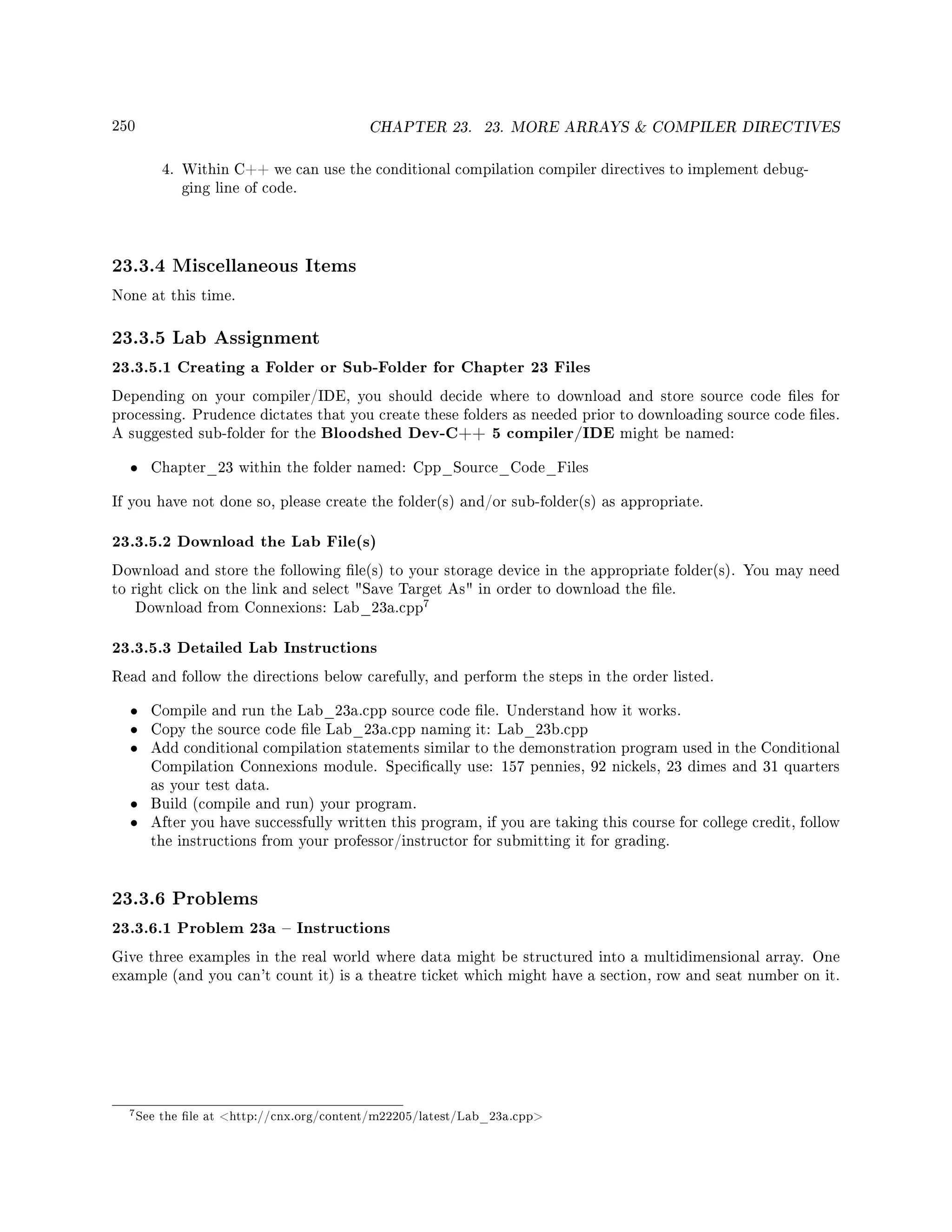 250 CHAPTER 23. 23. MORE ARRAYS  COMPILER DIRECTIVES
4. Within C++ we can use the conditional compilation compiler directives to implement debug-
ging line of code.
23.3.4 Miscellaneous Items
None at this time.
23.3.5 Lab Assignment
23.3.5.1 Creating a Folder or Sub-Folder for Chapter 23 Files
Depending on your compiler/IDE, you should decide where to download and store source code les for
processing. Prudence dictates that you create these folders as needed prior to downloading source code les.
A suggested sub-folder for the Bloodshed Dev-C++ 5 compiler/IDE might be named:
• Chapter_23 within the folder named: Cpp_Source_Code_Files
If you have not done so, please create the folder(s) and/or sub-folder(s) as appropriate.
23.3.5.2 Download the Lab File(s)
Download and store the following le(s) to your storage device in the appropriate folder(s). You may need
to right click on the link and select Save Target As in order to download the le.
Download from Connexions: Lab_23a.cpp
7
23.3.5.3 Detailed Lab Instructions
Read and follow the directions below carefully, and perform the steps in the order listed.
• Compile and run the Lab_23a.cpp source code le. Understand how it works.
• Copy the source code le Lab_23a.cpp naming it: Lab_23b.cpp
• Add conditional compilation statements similar to the demonstration program used in the Conditional
Compilation Connexions module. Specically use: 157 pennies, 92 nickels, 23 dimes and 31 quarters
as your test data.
• Build (compile and run) your program.
• After you have successfully written this program, if you are taking this course for college credit, follow
the instructions from your professor/instructor for submitting it for grading.
23.3.6 Problems
23.3.6.1 Problem 23a  Instructions
Give three examples in the real world where data might be structured into a multidimensional array. One
example (and you can't count it) is a theatre ticket which might have a section, row and seat number on it.
7See the le at http://cnx.org/content/m22205/latest/Lab_23a.cpp
 