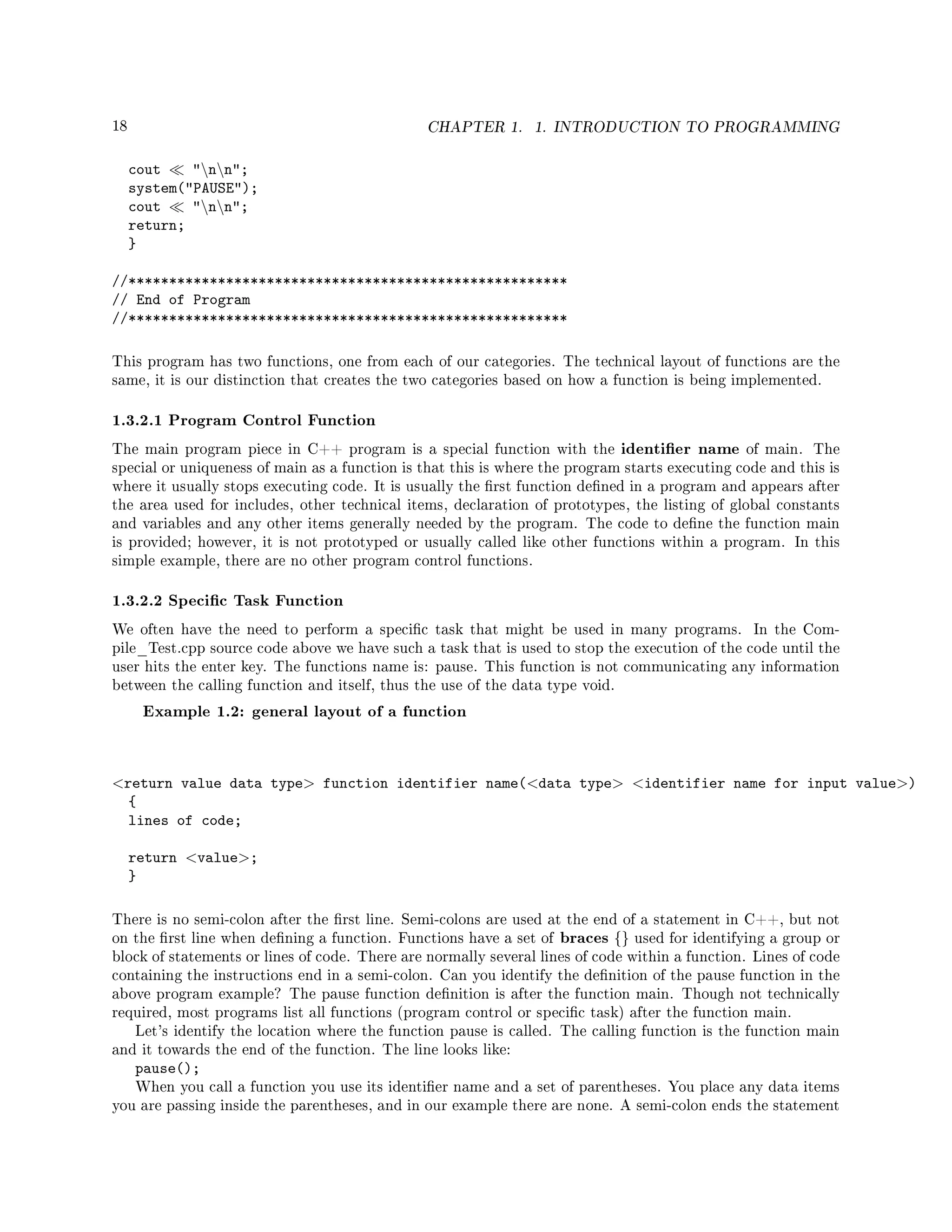 18 CHAPTER 1. 1. INTRODUCTION TO PROGRAMMING
cout nn;
system(PAUSE);
cout nn;
return;
}
//******************************************************
// End of Program
//******************************************************
This program has two functions, one from each of our categories. The technical layout of functions are the
same, it is our distinction that creates the two categories based on how a function is being implemented.
1.3.2.1 Program Control Function
The main program piece in C++ program is a special function with the identier name of main. The
special or uniqueness of main as a function is that this is where the program starts executing code and this is
where it usually stops executing code. It is usually the rst function dened in a program and appears after
the area used for includes, other technical items, declaration of prototypes, the listing of global constants
and variables and any other items generally needed by the program. The code to dene the function main
is provided; however, it is not prototyped or usually called like other functions within a program. In this
simple example, there are no other program control functions.
1.3.2.2 Specic Task Function
We often have the need to perform a specic task that might be used in many programs. In the Com-
pile_Test.cpp source code above we have such a task that is used to stop the execution of the code until the
user hits the enter key. The functions name is: pause. This function is not communicating any information
between the calling function and itself, thus the use of the data type void.
Example 1.2: general layout of a function
return value data type function identifier name(data type identifier name for input value)
{
lines of code;
return value;
}
There is no semi-colon after the rst line. Semi-colons are used at the end of a statement in C++, but not
on the rst line when dening a function. Functions have a set of braces {} used for identifying a group or
block of statements or lines of code. There are normally several lines of code within a function. Lines of code
containing the instructions end in a semi-colon. Can you identify the denition of the pause function in the
above program example? The pause function denition is after the function main. Though not technically
required, most programs list all functions (program control or specic task) after the function main.
Let's identify the location where the function pause is called. The calling function is the function main
and it towards the end of the function. The line looks like:
pause();
When you call a function you use its identier name and a set of parentheses. You place any data items
you are passing inside the parentheses, and in our example there are none. A semi-colon ends the statement
 