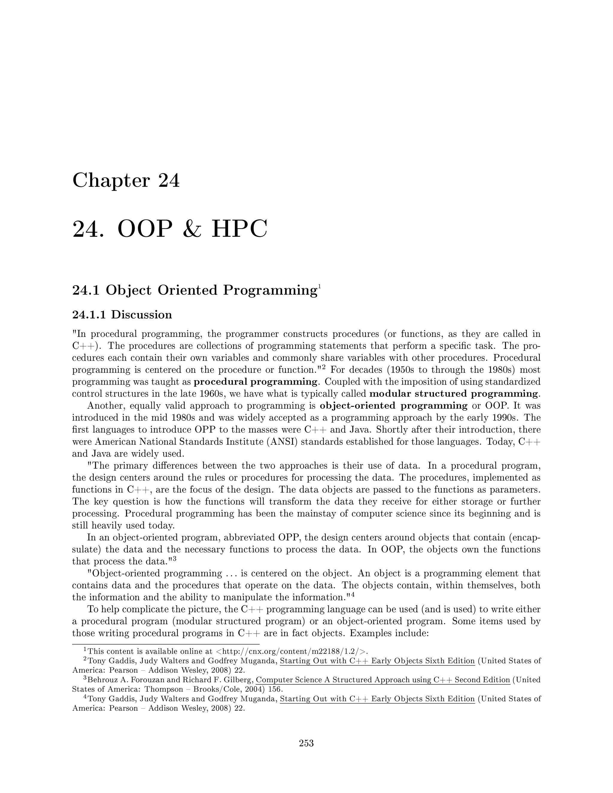 Chapter 24
24. OOP  HPC
24.1 Object Oriented Programming1
24.1.1 Discussion
In procedural programming, the programmer constructs procedures (or functions, as they are called in
C++). The procedures are collections of programming statements that perform a specic task. The pro-
cedures each contain their own variables and commonly share variables with other procedures. Procedural
programming is centered on the procedure or function.
2 For decades (1950s to through the 1980s) most
programming was taught as procedural programming. Coupled with the imposition of using standardized
control structures in the late 1960s, we have what is typically called modular structured programming.
Another, equally valid approach to programming is object-oriented programming or OOP. It was
introduced in the mid 1980s and was widely accepted as a programming approach by the early 1990s. The
rst languages to introduce OPP to the masses were C++ and Java. Shortly after their introduction, there
were American National Standards Institute (ANSI) standards established for those languages. Today, C++
and Java are widely used.
The primary dierences between the two approaches is their use of data. In a procedural program,
the design centers around the rules or procedures for processing the data. The procedures, implemented as
functions in C++, are the focus of the design. The data objects are passed to the functions as parameters.
The key question is how the functions will transform the data they receive for either storage or further
processing. Procedural programming has been the mainstay of computer science since its beginning and is
still heavily used today.
In an object-oriented program, abbreviated OPP, the design centers around objects that contain (encap-
sulate) the data and the necessary functions to process the data. In OOP, the objects own the functions
that process the data.
3
Object-oriented programming . . . is centered on the object. An object is a programming element that
contains data and the procedures that operate on the data. The objects contain, within themselves, both
the information and the ability to manipulate the information.
4
To help complicate the picture, the C++ programming language can be used (and is used) to write either
a procedural program (modular structured program) or an object-oriented program. Some items used by
those writing procedural programs in C++ are in fact objects. Examples include:
1This content is available online at http://cnx.org/content/m22188/1.2/.
2Tony Gaddis, Judy Walters and Godfrey Muganda, Starting Out with C++ Early Objects Sixth Edition (United States of
America: Pearson  Addison Wesley, 2008) 22.
3Behrouz A. Forouzan and Richard F. Gilberg, Computer Science A Structured Approach using C++ Second Edition (United
States of America: Thompson  Brooks/Cole, 2004) 156.
4Tony Gaddis, Judy Walters and Godfrey Muganda, Starting Out with C++ Early Objects Sixth Edition (United States of
America: Pearson  Addison Wesley, 2008) 22.
253
 