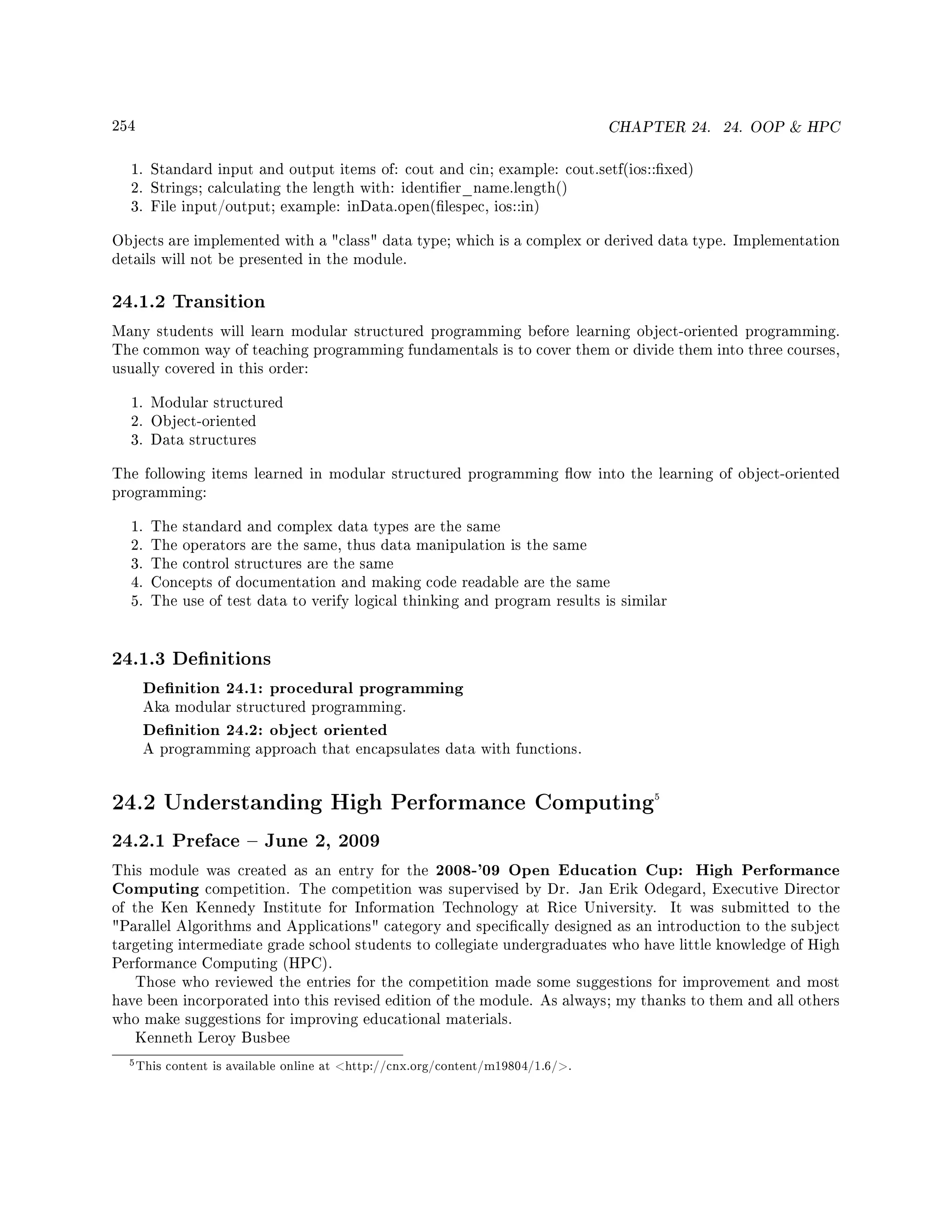 254 CHAPTER 24. 24. OOP  HPC
1. Standard input and output items of: cout and cin; example: cout.setf(ios::xed)
2. Strings; calculating the length with: identier_name.length()
3. File input/output; example: inData.open(lespec, ios::in)
Objects are implemented with a class data type; which is a complex or derived data type. Implementation
details will not be presented in the module.
24.1.2 Transition
Many students will learn modular structured programming before learning object-oriented programming.
The common way of teaching programming fundamentals is to cover them or divide them into three courses,
usually covered in this order:
1. Modular structured
2. Object-oriented
3. Data structures
The following items learned in modular structured programming ow into the learning of object-oriented
programming:
1. The standard and complex data types are the same
2. The operators are the same, thus data manipulation is the same
3. The control structures are the same
4. Concepts of documentation and making code readable are the same
5. The use of test data to verify logical thinking and program results is similar
24.1.3 Denitions
Denition 24.1: procedural programming
Aka modular structured programming.
Denition 24.2: object oriented
A programming approach that encapsulates data with functions.
24.2 Understanding High Performance Computing5
24.2.1 Preface  June 2, 2009
This module was created as an entry for the 2008-'09 Open Education Cup: High Performance
Computing competition. The competition was supervised by Dr. Jan Erik Odegard, Executive Director
of the Ken Kennedy Institute for Information Technology at Rice University. It was submitted to the
Parallel Algorithms and Applications category and specically designed as an introduction to the subject
targeting intermediate grade school students to collegiate undergraduates who have little knowledge of High
Performance Computing (HPC).
Those who reviewed the entries for the competition made some suggestions for improvement and most
have been incorporated into this revised edition of the module. As always; my thanks to them and all others
who make suggestions for improving educational materials.
Kenneth Leroy Busbee
5This content is available online at http://cnx.org/content/m19804/1.6/.
 