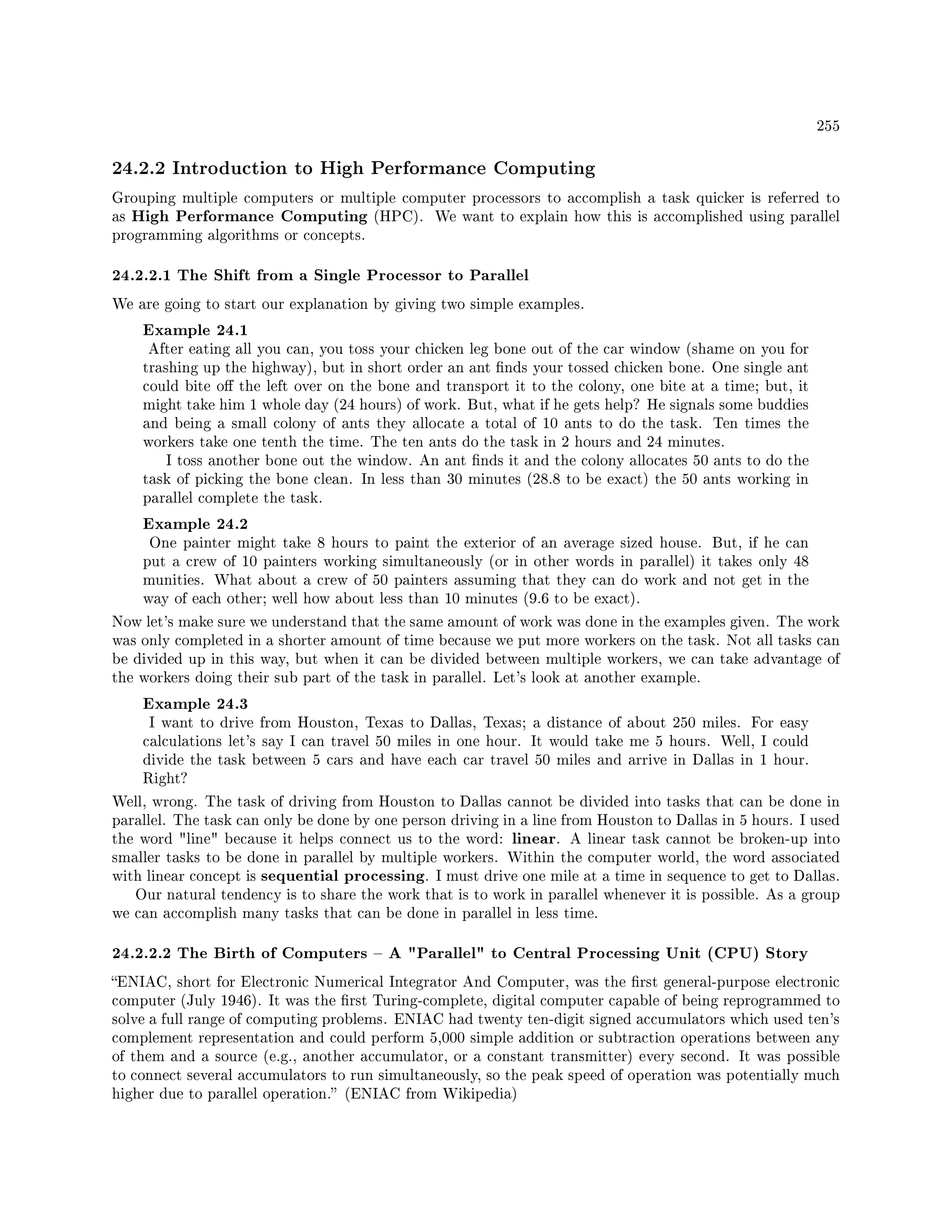 255
24.2.2 Introduction to High Performance Computing
Grouping multiple computers or multiple computer processors to accomplish a task quicker is referred to
as High Performance Computing (HPC). We want to explain how this is accomplished using parallel
programming algorithms or concepts.
24.2.2.1 The Shift from a Single Processor to Parallel
We are going to start our explanation by giving two simple examples.
Example 24.1
After eating all you can, you toss your chicken leg bone out of the car window (shame on you for
trashing up the highway), but in short order an ant nds your tossed chicken bone. One single ant
could bite o the left over on the bone and transport it to the colony, one bite at a time; but, it
might take him 1 whole day (24 hours) of work. But, what if he gets help? He signals some buddies
and being a small colony of ants they allocate a total of 10 ants to do the task. Ten times the
workers take one tenth the time. The ten ants do the task in 2 hours and 24 minutes.
I toss another bone out the window. An ant nds it and the colony allocates 50 ants to do the
task of picking the bone clean. In less than 30 minutes (28.8 to be exact) the 50 ants working in
parallel complete the task.
Example 24.2
One painter might take 8 hours to paint the exterior of an average sized house. But, if he can
put a crew of 10 painters working simultaneously (or in other words in parallel) it takes only 48
munities. What about a crew of 50 painters assuming that they can do work and not get in the
way of each other; well how about less than 10 minutes (9.6 to be exact).
Now let's make sure we understand that the same amount of work was done in the examples given. The work
was only completed in a shorter amount of time because we put more workers on the task. Not all tasks can
be divided up in this way, but when it can be divided between multiple workers, we can take advantage of
the workers doing their sub part of the task in parallel. Let's look at another example.
Example 24.3
I want to drive from Houston, Texas to Dallas, Texas; a distance of about 250 miles. For easy
calculations let's say I can travel 50 miles in one hour. It would take me 5 hours. Well, I could
divide the task between 5 cars and have each car travel 50 miles and arrive in Dallas in 1 hour.
Right?
Well, wrong. The task of driving from Houston to Dallas cannot be divided into tasks that can be done in
parallel. The task can only be done by one person driving in a line from Houston to Dallas in 5 hours. I used
the word line because it helps connect us to the word: linear. A linear task cannot be broken-up into
smaller tasks to be done in parallel by multiple workers. Within the computer world, the word associated
with linear concept is sequential processing. I must drive one mile at a time in sequence to get to Dallas.
Our natural tendency is to share the work that is to work in parallel whenever it is possible. As a group
we can accomplish many tasks that can be done in parallel in less time.
24.2.2.2 The Birth of Computers  A Parallel to Central Processing Unit (CPU) Story
ENIAC, short for Electronic Numerical Integrator And Computer, was the rst general-purpose electronic
computer (July 1946). It was the rst Turing-complete, digital computer capable of being reprogrammed to
solve a full range of computing problems. ENIAC had twenty ten-digit signed accumulators which used ten's
complement representation and could perform 5,000 simple addition or subtraction operations between any
of them and a source (e.g., another accumulator, or a constant transmitter) every second. It was possible
to connect several accumulators to run simultaneously, so the peak speed of operation was potentially much
higher due to parallel operation. (ENIAC from Wikipedia)
 