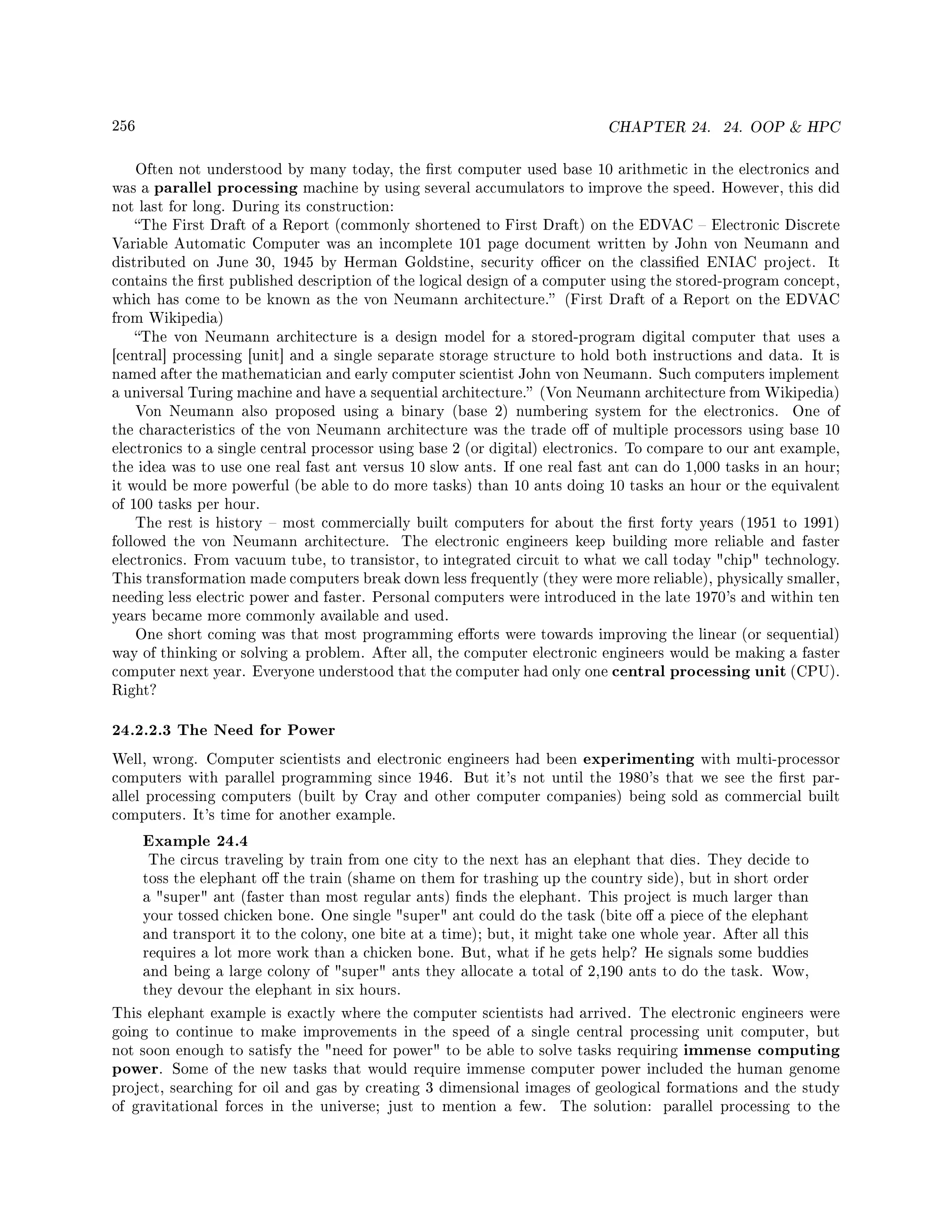 256 CHAPTER 24. 24. OOP  HPC
Often not understood by many today, the rst computer used base 10 arithmetic in the electronics and
was a parallel processing machine by using several accumulators to improve the speed. However, this did
not last for long. During its construction:
The First Draft of a Report (commonly shortened to First Draft) on the EDVAC  Electronic Discrete
Variable Automatic Computer was an incomplete 101 page document written by John von Neumann and
distributed on June 30, 1945 by Herman Goldstine, security ocer on the classied ENIAC project. It
contains the rst published description of the logical design of a computer using the stored-program concept,
which has come to be known as the von Neumann architecture. (First Draft of a Report on the EDVAC
from Wikipedia)
The von Neumann architecture is a design model for a stored-program digital computer that uses a
[central] processing [unit] and a single separate storage structure to hold both instructions and data. It is
named after the mathematician and early computer scientist John von Neumann. Such computers implement
a universal Turing machine and have a sequential architecture. (Von Neumann architecture from Wikipedia)
Von Neumann also proposed using a binary (base 2) numbering system for the electronics. One of
the characteristics of the von Neumann architecture was the trade o of multiple processors using base 10
electronics to a single central processor using base 2 (or digital) electronics. To compare to our ant example,
the idea was to use one real fast ant versus 10 slow ants. If one real fast ant can do 1,000 tasks in an hour;
it would be more powerful (be able to do more tasks) than 10 ants doing 10 tasks an hour or the equivalent
of 100 tasks per hour.
The rest is history  most commercially built computers for about the rst forty years (1951 to 1991)
followed the von Neumann architecture. The electronic engineers keep building more reliable and faster
electronics. From vacuum tube, to transistor, to integrated circuit to what we call today chip technology.
This transformation made computers break down less frequently (they were more reliable), physically smaller,
needing less electric power and faster. Personal computers were introduced in the late 1970's and within ten
years became more commonly available and used.
One short coming was that most programming eorts were towards improving the linear (or sequential)
way of thinking or solving a problem. After all, the computer electronic engineers would be making a faster
computer next year. Everyone understood that the computer had only one central processing unit (CPU).
Right?
24.2.2.3 The Need for Power
Well, wrong. Computer scientists and electronic engineers had been experimenting with multi-processor
computers with parallel programming since 1946. But it's not until the 1980's that we see the rst par-
allel processing computers (built by Cray and other computer companies) being sold as commercial built
computers. It's time for another example.
Example 24.4
The circus traveling by train from one city to the next has an elephant that dies. They decide to
toss the elephant o the train (shame on them for trashing up the country side), but in short order
a super ant (faster than most regular ants) nds the elephant. This project is much larger than
your tossed chicken bone. One single super ant could do the task (bite o a piece of the elephant
and transport it to the colony, one bite at a time); but, it might take one whole year. After all this
requires a lot more work than a chicken bone. But, what if he gets help? He signals some buddies
and being a large colony of super ants they allocate a total of 2,190 ants to do the task. Wow,
they devour the elephant in six hours.
This elephant example is exactly where the computer scientists had arrived. The electronic engineers were
going to continue to make improvements in the speed of a single central processing unit computer, but
not soon enough to satisfy the need for power to be able to solve tasks requiring immense computing
power. Some of the new tasks that would require immense computer power included the human genome
project, searching for oil and gas by creating 3 dimensional images of geological formations and the study
of gravitational forces in the universe; just to mention a few. The solution: parallel processing to the
 