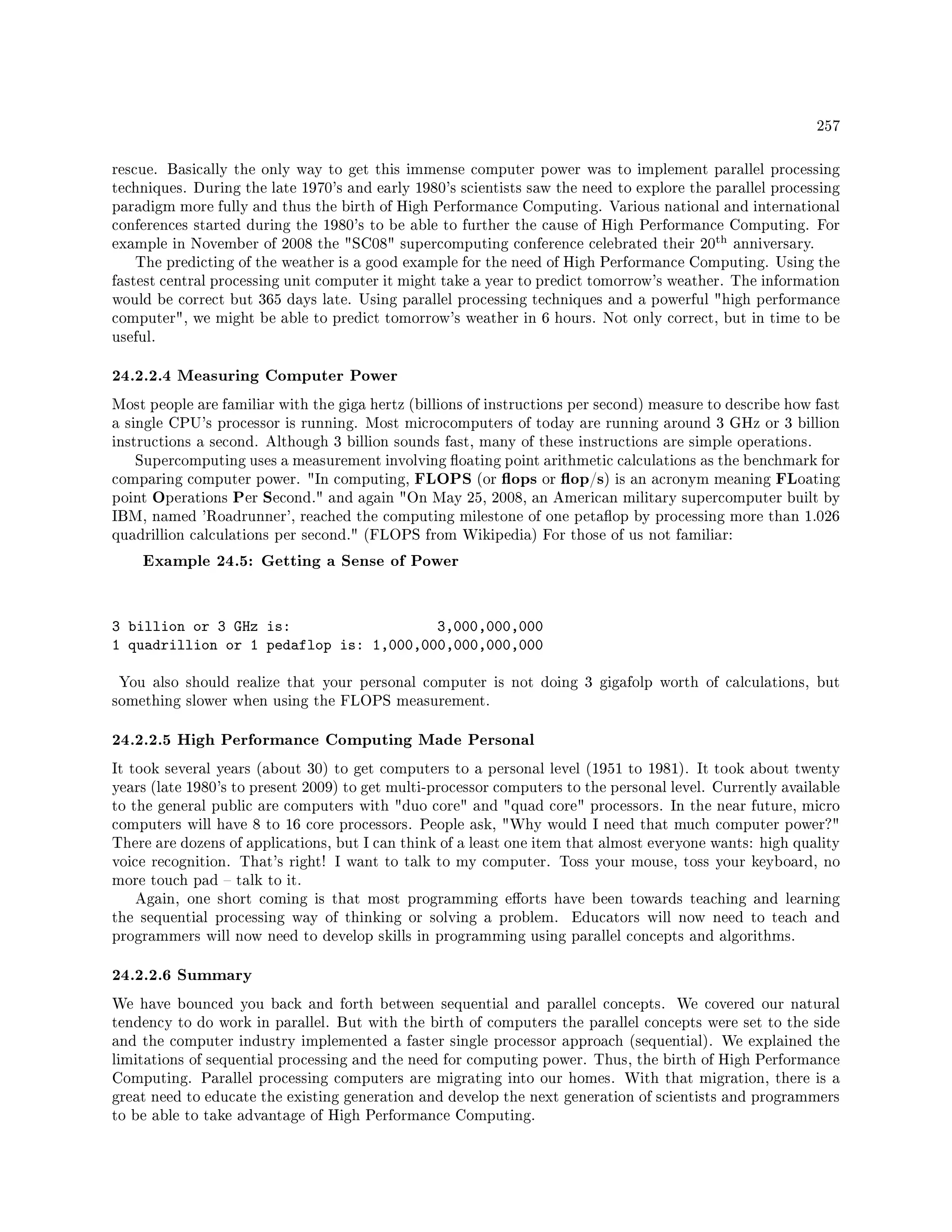 257
rescue. Basically the only way to get this immense computer power was to implement parallel processing
techniques. During the late 1970's and early 1980's scientists saw the need to explore the parallel processing
paradigm more fully and thus the birth of High Performance Computing. Various national and international
conferences started during the 1980's to be able to further the cause of High Performance Computing. For
example in November of 2008 the SC08 supercomputing conference celebrated their 20
th anniversary.
The predicting of the weather is a good example for the need of High Performance Computing. Using the
fastest central processing unit computer it might take a year to predict tomorrow's weather. The information
would be correct but 365 days late. Using parallel processing techniques and a powerful high performance
computer, we might be able to predict tomorrow's weather in 6 hours. Not only correct, but in time to be
useful.
24.2.2.4 Measuring Computer Power
Most people are familiar with the giga hertz (billions of instructions per second) measure to describe how fast
a single CPU's processor is running. Most microcomputers of today are running around 3 GHz or 3 billion
instructions a second. Although 3 billion sounds fast, many of these instructions are simple operations.
Supercomputing uses a measurement involving oating point arithmetic calculations as the benchmark for
comparing computer power. In computing, FLOPS (or ops or op/s) is an acronym meaning FLoating
point Operations Per Second. and again On May 25, 2008, an American military supercomputer built by
IBM, named 'Roadrunner', reached the computing milestone of one petaop by processing more than 1.026
quadrillion calculations per second. (FLOPS from Wikipedia) For those of us not familiar:
Example 24.5: Getting a Sense of Power
3 billion or 3 GHz is: 3,000,000,000
1 quadrillion or 1 pedaflop is: 1,000,000,000,000,000
You also should realize that your personal computer is not doing 3 gigafolp worth of calculations, but
something slower when using the FLOPS measurement.
24.2.2.5 High Performance Computing Made Personal
It took several years (about 30) to get computers to a personal level (1951 to 1981). It took about twenty
years (late 1980's to present 2009) to get multi-processor computers to the personal level. Currently available
to the general public are computers with duo core and quad core processors. In the near future, micro
computers will have 8 to 16 core processors. People ask, Why would I need that much computer power?
There are dozens of applications, but I can think of a least one item that almost everyone wants: high quality
voice recognition. That's right! I want to talk to my computer. Toss your mouse, toss your keyboard, no
more touch pad  talk to it.
Again, one short coming is that most programming eorts have been towards teaching and learning
the sequential processing way of thinking or solving a problem. Educators will now need to teach and
programmers will now need to develop skills in programming using parallel concepts and algorithms.
24.2.2.6 Summary
We have bounced you back and forth between sequential and parallel concepts. We covered our natural
tendency to do work in parallel. But with the birth of computers the parallel concepts were set to the side
and the computer industry implemented a faster single processor approach (sequential). We explained the
limitations of sequential processing and the need for computing power. Thus, the birth of High Performance
Computing. Parallel processing computers are migrating into our homes. With that migration, there is a
great need to educate the existing generation and develop the next generation of scientists and programmers
to be able to take advantage of High Performance Computing.
 