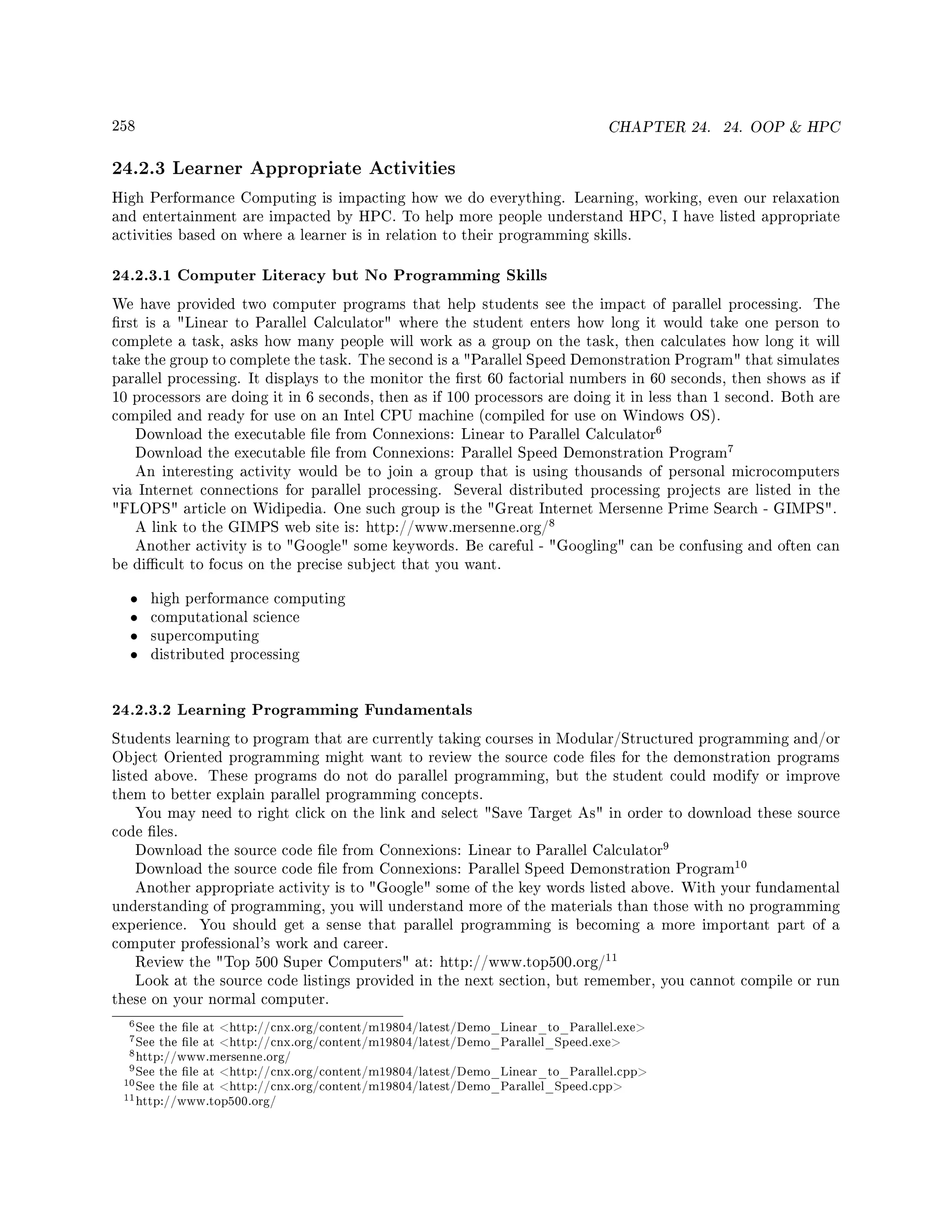 258 CHAPTER 24. 24. OOP  HPC
24.2.3 Learner Appropriate Activities
High Performance Computing is impacting how we do everything. Learning, working, even our relaxation
and entertainment are impacted by HPC. To help more people understand HPC, I have listed appropriate
activities based on where a learner is in relation to their programming skills.
24.2.3.1 Computer Literacy but No Programming Skills
We have provided two computer programs that help students see the impact of parallel processing. The
rst is a Linear to Parallel Calculator where the student enters how long it would take one person to
complete a task, asks how many people will work as a group on the task, then calculates how long it will
take the group to complete the task. The second is a Parallel Speed Demonstration Program that simulates
parallel processing. It displays to the monitor the rst 60 factorial numbers in 60 seconds, then shows as if
10 processors are doing it in 6 seconds, then as if 100 processors are doing it in less than 1 second. Both are
compiled and ready for use on an Intel CPU machine (compiled for use on Windows OS).
Download the executable le from Connexions: Linear to Parallel Calculator
6
Download the executable le from Connexions: Parallel Speed Demonstration Program
7
An interesting activity would be to join a group that is using thousands of personal microcomputers
via Internet connections for parallel processing. Several distributed processing projects are listed in the
FLOPS article on Widipedia. One such group is the Great Internet Mersenne Prime Search - GIMPS.
A link to the GIMPS web site is: http://www.mersenne.org/
8
Another activity is to Google some keywords. Be careful - Googling can be confusing and often can
be dicult to focus on the precise subject that you want.
• high performance computing
• computational science
• supercomputing
• distributed processing
24.2.3.2 Learning Programming Fundamentals
Students learning to program that are currently taking courses in Modular/Structured programming and/or
Object Oriented programming might want to review the source code les for the demonstration programs
listed above. These programs do not do parallel programming, but the student could modify or improve
them to better explain parallel programming concepts.
You may need to right click on the link and select Save Target As in order to download these source
code les.
Download the source code le from Connexions: Linear to Parallel Calculator
9
Download the source code le from Connexions: Parallel Speed Demonstration Program
10
Another appropriate activity is to Google some of the key words listed above. With your fundamental
understanding of programming, you will understand more of the materials than those with no programming
experience. You should get a sense that parallel programming is becoming a more important part of a
computer professional's work and career.
Review the Top 500 Super Computers at: http://www.top500.org/
11
Look at the source code listings provided in the next section, but remember, you cannot compile or run
these on your normal computer.
6See the le at http://cnx.org/content/m19804/latest/Demo_Linear_to_Parallel.exe
7See the le at http://cnx.org/content/m19804/latest/Demo_Parallel_Speed.exe
8http://www.mersenne.org/
9See the le at http://cnx.org/content/m19804/latest/Demo_Linear_to_Parallel.cpp
10See the le at http://cnx.org/content/m19804/latest/Demo_Parallel_Speed.cpp
11http://www.top500.org/
 