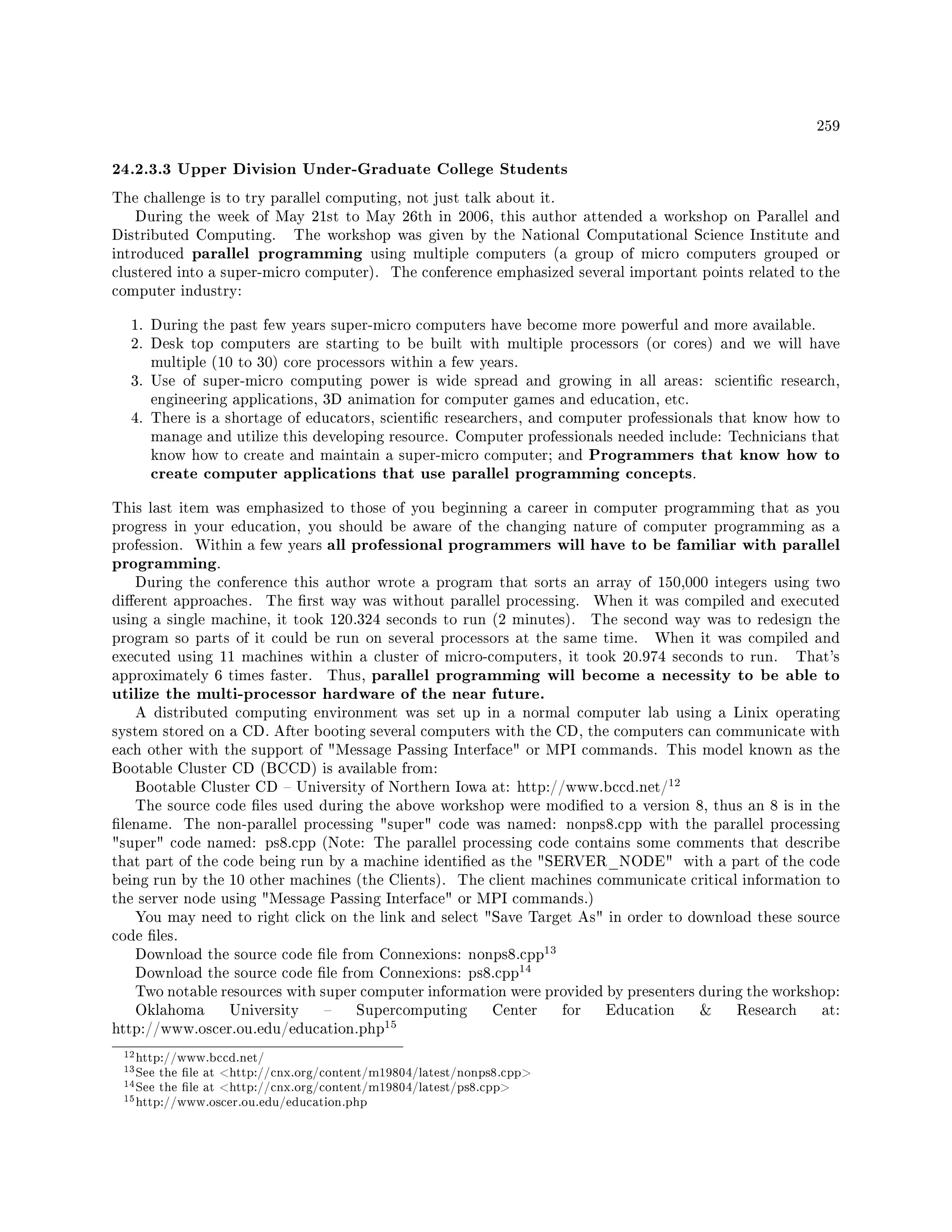259
24.2.3.3 Upper Division Under-Graduate College Students
The challenge is to try parallel computing, not just talk about it.
During the week of May 21st to May 26th in 2006, this author attended a workshop on Parallel and
Distributed Computing. The workshop was given by the National Computational Science Institute and
introduced parallel programming using multiple computers (a group of micro computers grouped or
clustered into a super-micro computer). The conference emphasized several important points related to the
computer industry:
1. During the past few years super-micro computers have become more powerful and more available.
2. Desk top computers are starting to be built with multiple processors (or cores) and we will have
multiple (10 to 30) core processors within a few years.
3. Use of super-micro computing power is wide spread and growing in all areas: scientic research,
engineering applications, 3D animation for computer games and education, etc.
4. There is a shortage of educators, scientic researchers, and computer professionals that know how to
manage and utilize this developing resource. Computer professionals needed include: Technicians that
know how to create and maintain a super-micro computer; and Programmers that know how to
create computer applications that use parallel programming concepts.
This last item was emphasized to those of you beginning a career in computer programming that as you
progress in your education, you should be aware of the changing nature of computer programming as a
profession. Within a few years all professional programmers will have to be familiar with parallel
programming.
During the conference this author wrote a program that sorts an array of 150,000 integers using two
dierent approaches. The rst way was without parallel processing. When it was compiled and executed
using a single machine, it took 120.324 seconds to run (2 minutes). The second way was to redesign the
program so parts of it could be run on several processors at the same time. When it was compiled and
executed using 11 machines within a cluster of micro-computers, it took 20.974 seconds to run. That's
approximately 6 times faster. Thus, parallel programming will become a necessity to be able to
utilize the multi-processor hardware of the near future.
A distributed computing environment was set up in a normal computer lab using a Linix operating
system stored on a CD. After booting several computers with the CD, the computers can communicate with
each other with the support of Message Passing Interface or MPI commands. This model known as the
Bootable Cluster CD (BCCD) is available from:
Bootable Cluster CD  University of Northern Iowa at: http://www.bccd.net/
12
The source code les used during the above workshop were modied to a version 8, thus an 8 is in the
lename. The non-parallel processing super code was named: nonps8.cpp with the parallel processing
super code named: ps8.cpp (Note: The parallel processing code contains some comments that describe
that part of the code being run by a machine identied as the SERVER_NODE with a part of the code
being run by the 10 other machines (the Clients). The client machines communicate critical information to
the server node using Message Passing Interface or MPI commands.)
You may need to right click on the link and select Save Target As in order to download these source
code les.
Download the source code le from Connexions: nonps8.cpp
13
Download the source code le from Connexions: ps8.cpp
14
Two notable resources with super computer information were provided by presenters during the workshop:
Oklahoma University  Supercomputing Center for Education  Research at:
http://www.oscer.ou.edu/education.php
15
12http://www.bccd.net/
13See the le at http://cnx.org/content/m19804/latest/nonps8.cpp
14See the le at http://cnx.org/content/m19804/latest/ps8.cpp
15http://www.oscer.ou.edu/education.php
 