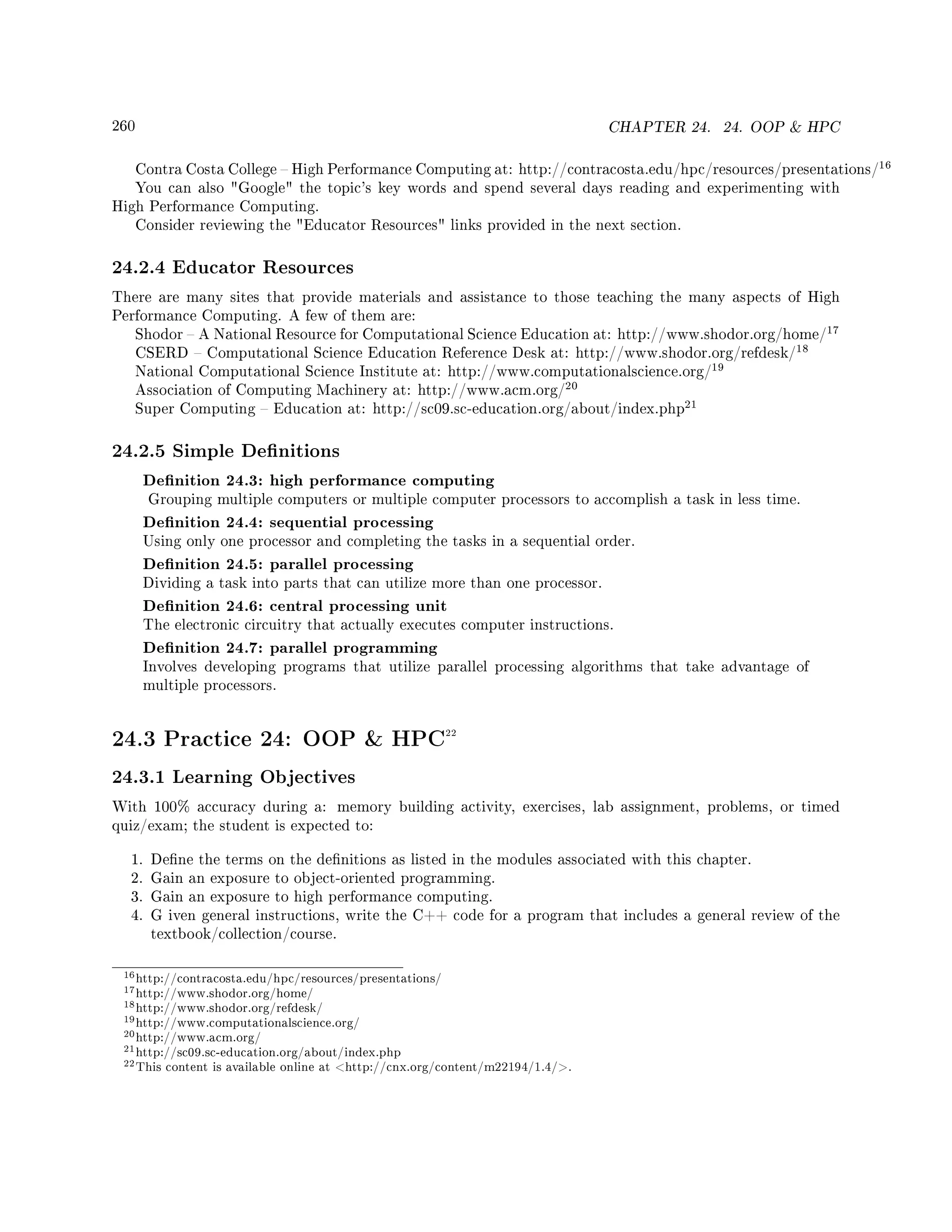 260 CHAPTER 24. 24. OOP  HPC
Contra Costa College  High Performance Computing at: http://contracosta.edu/hpc/resources/presentations/
16
You can also Google the topic's key words and spend several days reading and experimenting with
High Performance Computing.
Consider reviewing the Educator Resources links provided in the next section.
24.2.4 Educator Resources
There are many sites that provide materials and assistance to those teaching the many aspects of High
Performance Computing. A few of them are:
Shodor  A National Resource for Computational Science Education at: http://www.shodor.org/home/
17
CSERD  Computational Science Education Reference Desk at: http://www.shodor.org/refdesk/
18
National Computational Science Institute at: http://www.computationalscience.org/
19
Association of Computing Machinery at: http://www.acm.org/
20
Super Computing  Education at: http://sc09.sc-education.org/about/index.php
21
24.2.5 Simple Denitions
Denition 24.3: high performance computing
Grouping multiple computers or multiple computer processors to accomplish a task in less time.
Denition 24.4: sequential processing
Using only one processor and completing the tasks in a sequential order.
Denition 24.5: parallel processing
Dividing a task into parts that can utilize more than one processor.
Denition 24.6: central processing unit
The electronic circuitry that actually executes computer instructions.
Denition 24.7: parallel programming
Involves developing programs that utilize parallel processing algorithms that take advantage of
multiple processors.
24.3 Practice 24: OOP  HPC22
24.3.1 Learning Objectives
With 100% accuracy during a: memory building activity, exercises, lab assignment, problems, or timed
quiz/exam; the student is expected to:
1. Dene the terms on the denitions as listed in the modules associated with this chapter.
2. Gain an exposure to object-oriented programming.
3. Gain an exposure to high performance computing.
4. G iven general instructions, write the C++ code for a program that includes a general review of the
textbook/collection/course.
16http://contracosta.edu/hpc/resources/presentations/
17http://www.shodor.org/home/
18http://www.shodor.org/refdesk/
19http://www.computationalscience.org/
20http://www.acm.org/
21http://sc09.sc-education.org/about/index.php
22This content is available online at http://cnx.org/content/m22194/1.4/.
 