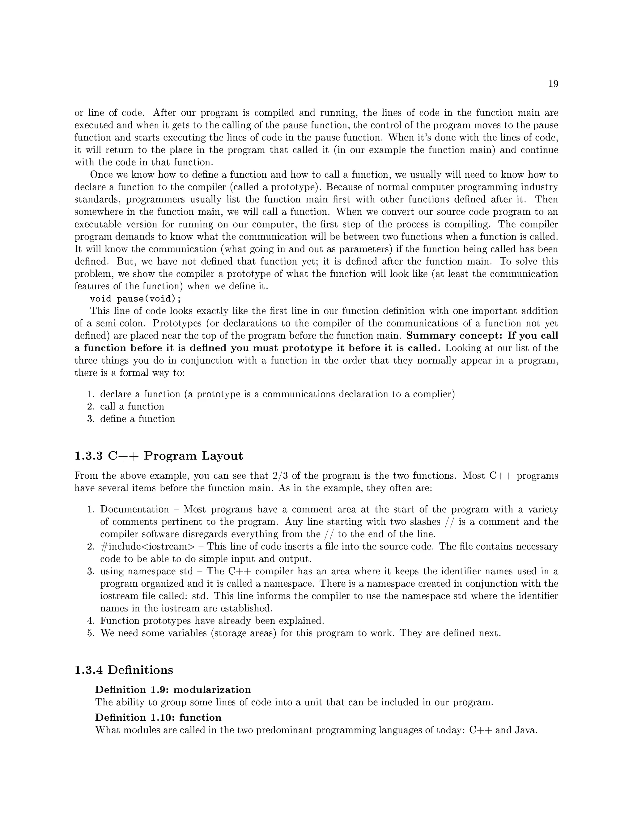 19
or line of code. After our program is compiled and running, the lines of code in the function main are
executed and when it gets to the calling of the pause function, the control of the program moves to the pause
function and starts executing the lines of code in the pause function. When it's done with the lines of code,
it will return to the place in the program that called it (in our example the function main) and continue
with the code in that function.
Once we know how to dene a function and how to call a function, we usually will need to know how to
declare a function to the compiler (called a prototype). Because of normal computer programming industry
standards, programmers usually list the function main rst with other functions dened after it. Then
somewhere in the function main, we will call a function. When we convert our source code program to an
executable version for running on our computer, the rst step of the process is compiling. The compiler
program demands to know what the communication will be between two functions when a function is called.
It will know the communication (what going in and out as parameters) if the function being called has been
dened. But, we have not dened that function yet; it is dened after the function main. To solve this
problem, we show the compiler a prototype of what the function will look like (at least the communication
features of the function) when we dene it.
void pause(void);
This line of code looks exactly like the rst line in our function denition with one important addition
of a semi-colon. Prototypes (or declarations to the compiler of the communications of a function not yet
dened) are placed near the top of the program before the function main. Summary concept: If you call
a function before it is dened you must prototype it before it is called. Looking at our list of the
three things you do in conjunction with a function in the order that they normally appear in a program,
there is a formal way to:
1. declare a function (a prototype is a communications declaration to a complier)
2. call a function
3. dene a function
1.3.3 C++ Program Layout
From the above example, you can see that 2/3 of the program is the two functions. Most C++ programs
have several items before the function main. As in the example, they often are:
1. Documentation  Most programs have a comment area at the start of the program with a variety
of comments pertinent to the program. Any line starting with two slashes // is a comment and the
compiler software disregards everything from the // to the end of the line.
2. #includeiostream  This line of code inserts a le into the source code. The le contains necessary
code to be able to do simple input and output.
3. using namespace std  The C++ compiler has an area where it keeps the identier names used in a
program organized and it is called a namespace. There is a namespace created in conjunction with the
iostream le called: std. This line informs the compiler to use the namespace std where the identier
names in the iostream are established.
4. Function prototypes have already been explained.
5. We need some variables (storage areas) for this program to work. They are dened next.
1.3.4 Denitions
Denition 1.9: modularization
The ability to group some lines of code into a unit that can be included in our program.
Denition 1.10: function
What modules are called in the two predominant programming languages of today: C++ and Java.
 