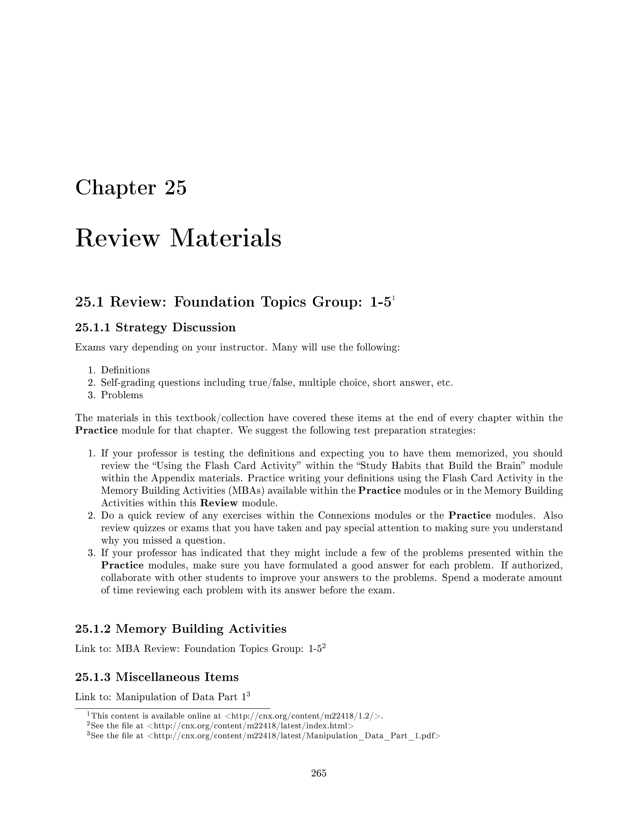 Chapter 25
Review Materials
25.1 Review: Foundation Topics Group: 1-51
25.1.1 Strategy Discussion
Exams vary depending on your instructor. Many will use the following:
1. Denitions
2. Self-grading questions including true/false, multiple choice, short answer, etc.
3. Problems
The materials in this textbook/collection have covered these items at the end of every chapter within the
Practice module for that chapter. We suggest the following test preparation strategies:
1. If your professor is testing the denitions and expecting you to have them memorized, you should
review the Using the Flash Card Activity within the Study Habits that Build the Brain module
within the Appendix materials. Practice writing your denitions using the Flash Card Activity in the
Memory Building Activities (MBAs) available within the Practice modules or in the Memory Building
Activities within this Review module.
2. Do a quick review of any exercises within the Connexions modules or the Practice modules. Also
review quizzes or exams that you have taken and pay special attention to making sure you understand
why you missed a question.
3. If your professor has indicated that they might include a few of the problems presented within the
Practice modules, make sure you have formulated a good answer for each problem. If authorized,
collaborate with other students to improve your answers to the problems. Spend a moderate amount
of time reviewing each problem with its answer before the exam.
25.1.2 Memory Building Activities
Link to: MBA Review: Foundation Topics Group: 1-5
2
25.1.3 Miscellaneous Items
Link to: Manipulation of Data Part 1
3
1This content is available online at http://cnx.org/content/m22418/1.2/.
2See the le at http://cnx.org/content/m22418/latest/index.html
3See the le at http://cnx.org/content/m22418/latest/Manipulation_Data_Part_1.pdf
265
 
