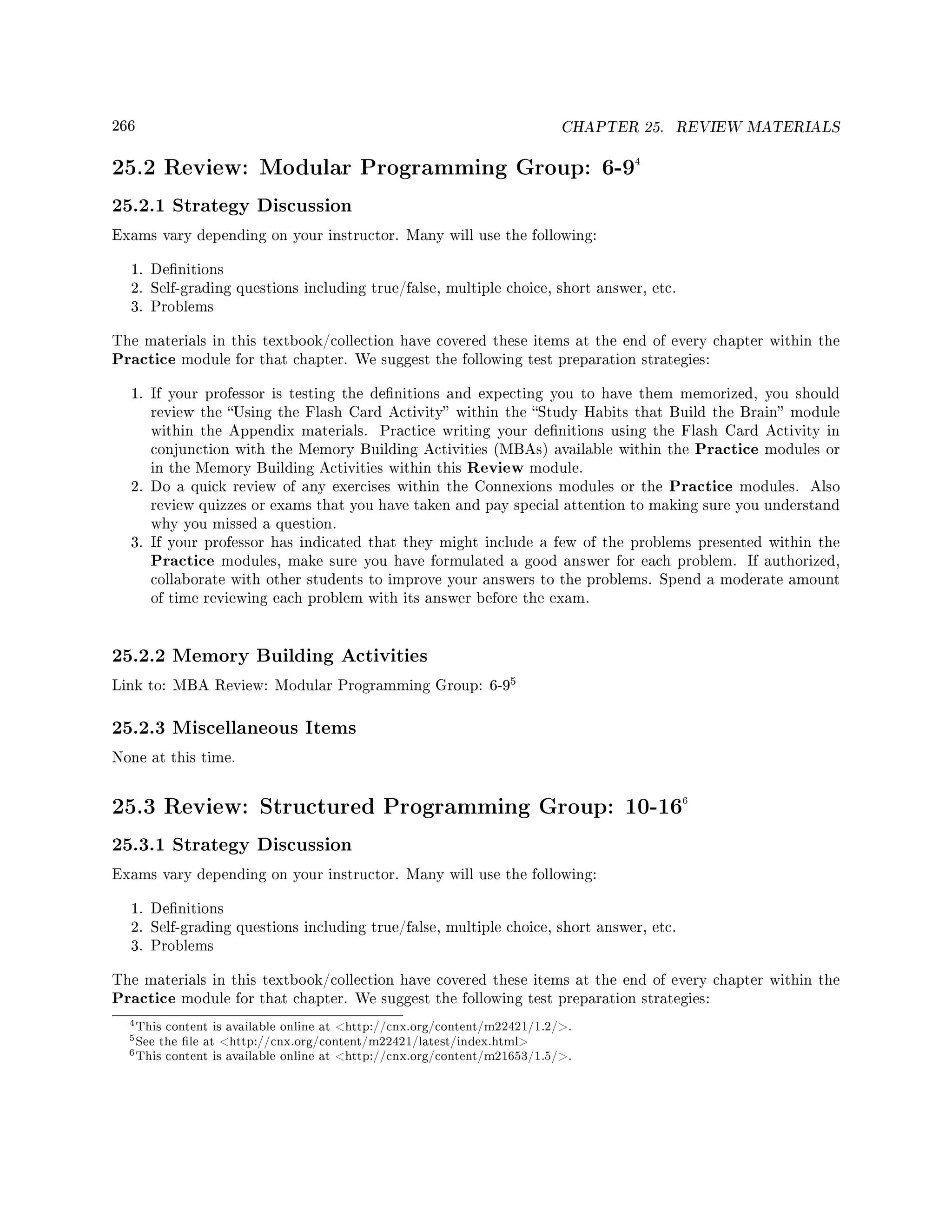 266 CHAPTER 25. REVIEW MATERIALS
25.2 Review: Modular Programming Group: 6-94
25.2.1 Strategy Discussion
Exams vary depending on your instructor. Many will use the following:
1. Denitions
2. Self-grading questions including true/false, multiple choice, short answer, etc.
3. Problems
The materials in this textbook/collection have covered these items at the end of every chapter within the
Practice module for that chapter. We suggest the following test preparation strategies:
1. If your professor is testing the denitions and expecting you to have them memorized, you should
review the Using the Flash Card Activity within the Study Habits that Build the Brain module
within the Appendix materials. Practice writing your denitions using the Flash Card Activity in
conjunction with the Memory Building Activities (MBAs) available within the Practice modules or
in the Memory Building Activities within this Review module.
2. Do a quick review of any exercises within the Connexions modules or the Practice modules. Also
review quizzes or exams that you have taken and pay special attention to making sure you understand
why you missed a question.
3. If your professor has indicated that they might include a few of the problems presented within the
Practice modules, make sure you have formulated a good answer for each problem. If authorized,
collaborate with other students to improve your answers to the problems. Spend a moderate amount
of time reviewing each problem with its answer before the exam.
25.2.2 Memory Building Activities
Link to: MBA Review: Modular Programming Group: 6-9
5
25.2.3 Miscellaneous Items
None at this time.
25.3 Review: Structured Programming Group: 10-166
25.3.1 Strategy Discussion
Exams vary depending on your instructor. Many will use the following:
1. Denitions
2. Self-grading questions including true/false, multiple choice, short answer, etc.
3. Problems
The materials in this textbook/collection have covered these items at the end of every chapter within the
Practice module for that chapter. We suggest the following test preparation strategies:
4This content is available online at http://cnx.org/content/m22421/1.2/.
5See the le at http://cnx.org/content/m22421/latest/index.html
6This content is available online at http://cnx.org/content/m21653/1.5/.
 