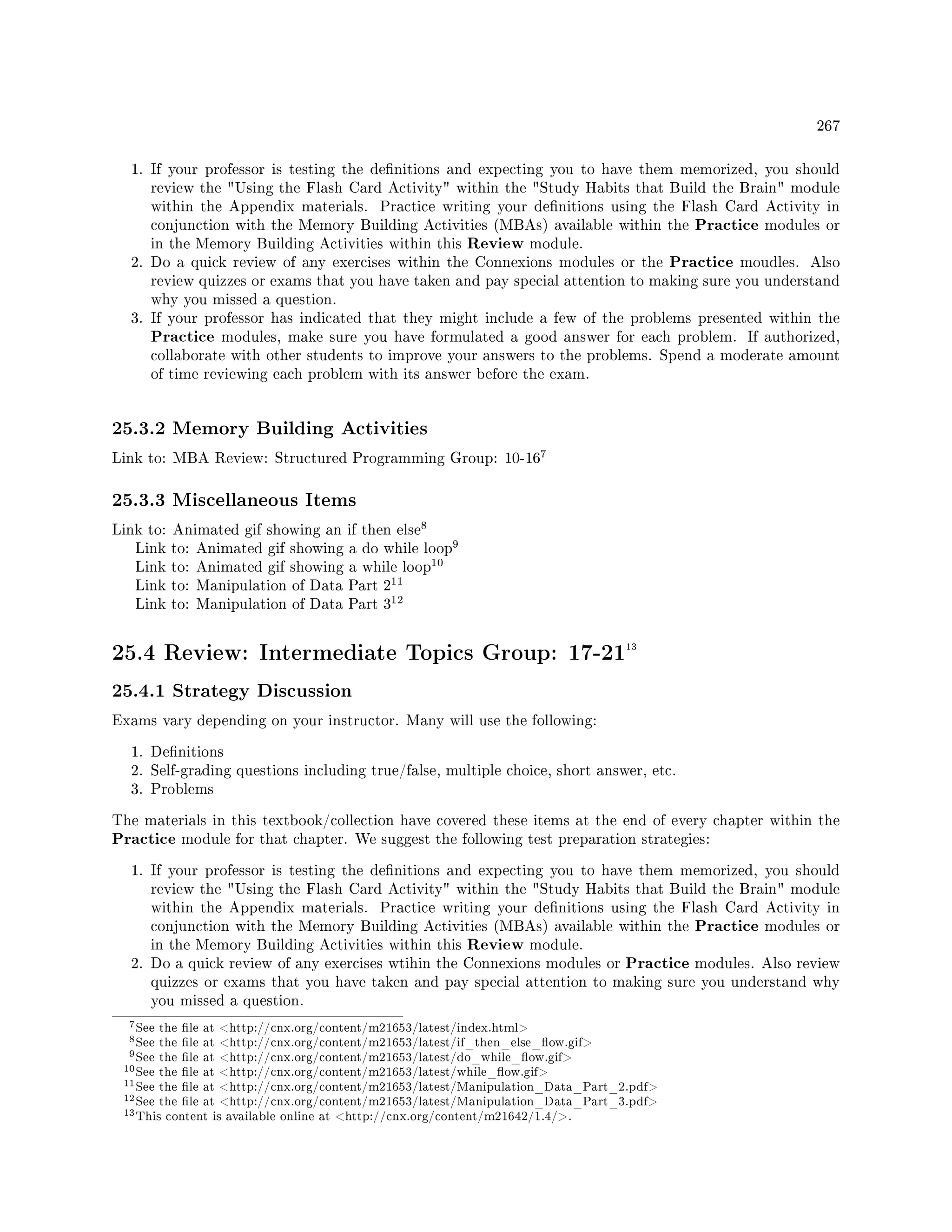 267
1. If your professor is testing the denitions and expecting you to have them memorized, you should
review the Using the Flash Card Activity within the Study Habits that Build the Brain module
within the Appendix materials. Practice writing your denitions using the Flash Card Activity in
conjunction with the Memory Building Activities (MBAs) available within the Practice modules or
in the Memory Building Activities within this Review module.
2. Do a quick review of any exercises within the Connexions modules or the Practice moudles. Also
review quizzes or exams that you have taken and pay special attention to making sure you understand
why you missed a question.
3. If your professor has indicated that they might include a few of the problems presented within the
Practice modules, make sure you have formulated a good answer for each problem. If authorized,
collaborate with other students to improve your answers to the problems. Spend a moderate amount
of time reviewing each problem with its answer before the exam.
25.3.2 Memory Building Activities
Link to: MBA Review: Structured Programming Group: 10-16
7
25.3.3 Miscellaneous Items
Link to: Animated gif showing an if then else
8
Link to: Animated gif showing a do while loop
9
Link to: Animated gif showing a while loop
10
Link to: Manipulation of Data Part 2
11
Link to: Manipulation of Data Part 3
12
25.4 Review: Intermediate Topics Group: 17-2113
25.4.1 Strategy Discussion
Exams vary depending on your instructor. Many will use the following:
1. Denitions
2. Self-grading questions including true/false, multiple choice, short answer, etc.
3. Problems
The materials in this textbook/collection have covered these items at the end of every chapter within the
Practice module for that chapter. We suggest the following test preparation strategies:
1. If your professor is testing the denitions and expecting you to have them memorized, you should
review the Using the Flash Card Activity within the Study Habits that Build the Brain module
within the Appendix materials. Practice writing your denitions using the Flash Card Activity in
conjunction with the Memory Building Activities (MBAs) available within the Practice modules or
in the Memory Building Activities within this Review module.
2. Do a quick review of any exercises wtihin the Connexions modules or Practice modules. Also review
quizzes or exams that you have taken and pay special attention to making sure you understand why
you missed a question.
7See the le at http://cnx.org/content/m21653/latest/index.html
8See the le at http://cnx.org/content/m21653/latest/if_then_else_ow.gif
9See the le at http://cnx.org/content/m21653/latest/do_while_ow.gif
10See the le at http://cnx.org/content/m21653/latest/while_ow.gif
11See the le at http://cnx.org/content/m21653/latest/Manipulation_Data_Part_2.pdf
12See the le at http://cnx.org/content/m21653/latest/Manipulation_Data_Part_3.pdf
13This content is available online at http://cnx.org/content/m21642/1.4/.
 