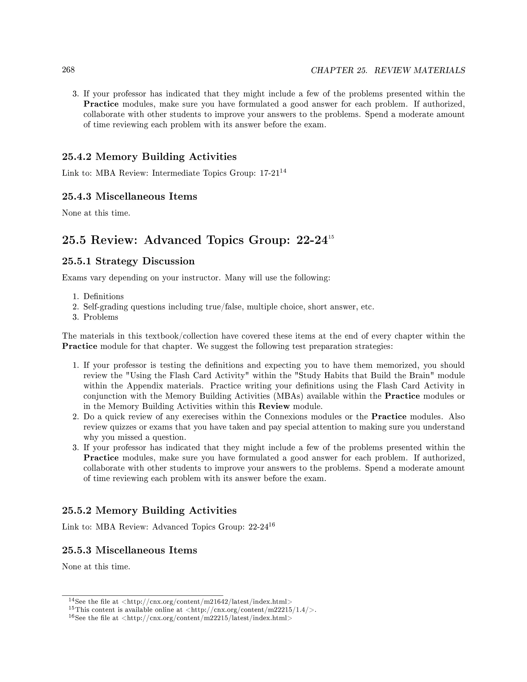 268 CHAPTER 25. REVIEW MATERIALS
3. If your professor has indicated that they might include a few of the problems presented within the
Practice modules, make sure you have formulated a good answer for each problem. If authorized,
collaborate with other students to improve your answers to the problems. Spend a moderate amount
of time reviewing each problem with its answer before the exam.
25.4.2 Memory Building Activities
Link to: MBA Review: Intermediate Topics Group: 17-21
14
25.4.3 Miscellaneous Items
None at this time.
25.5 Review: Advanced Topics Group: 22-2415
25.5.1 Strategy Discussion
Exams vary depending on your instructor. Many will use the following:
1. Denitions
2. Self-grading questions including true/false, multiple choice, short answer, etc.
3. Problems
The materials in this textbook/collection have covered these items at the end of every chapter within the
Practice module for that chapter. We suggest the following test preparation strategies:
1. If your professor is testing the denitions and expecting you to have them memorized, you should
review the Using the Flash Card Activity within the Study Habits that Build the Brain module
within the Appendix materials. Practice writing your denitions using the Flash Card Activity in
conjunction with the Memory Building Activities (MBAs) available within the Practice modules or
in the Memory Building Activities within this Review module.
2. Do a quick review of any exerecises within the Connexions modules or the Practice modules. Also
review quizzes or exams that you have taken and pay special attention to making sure you understand
why you missed a question.
3. If your professor has indicated that they might include a few of the problems presented within the
Practice modules, make sure you have formulated a good answer for each problem. If authorized,
collaborate with other students to improve your answers to the problems. Spend a moderate amount
of time reviewing each problem with its answer before the exam.
25.5.2 Memory Building Activities
Link to: MBA Review: Advanced Topics Group: 22-24
16
25.5.3 Miscellaneous Items
None at this time.
14See the le at http://cnx.org/content/m21642/latest/index.html
15This content is available online at http://cnx.org/content/m22215/1.4/.
16See the le at http://cnx.org/content/m22215/latest/index.html
 