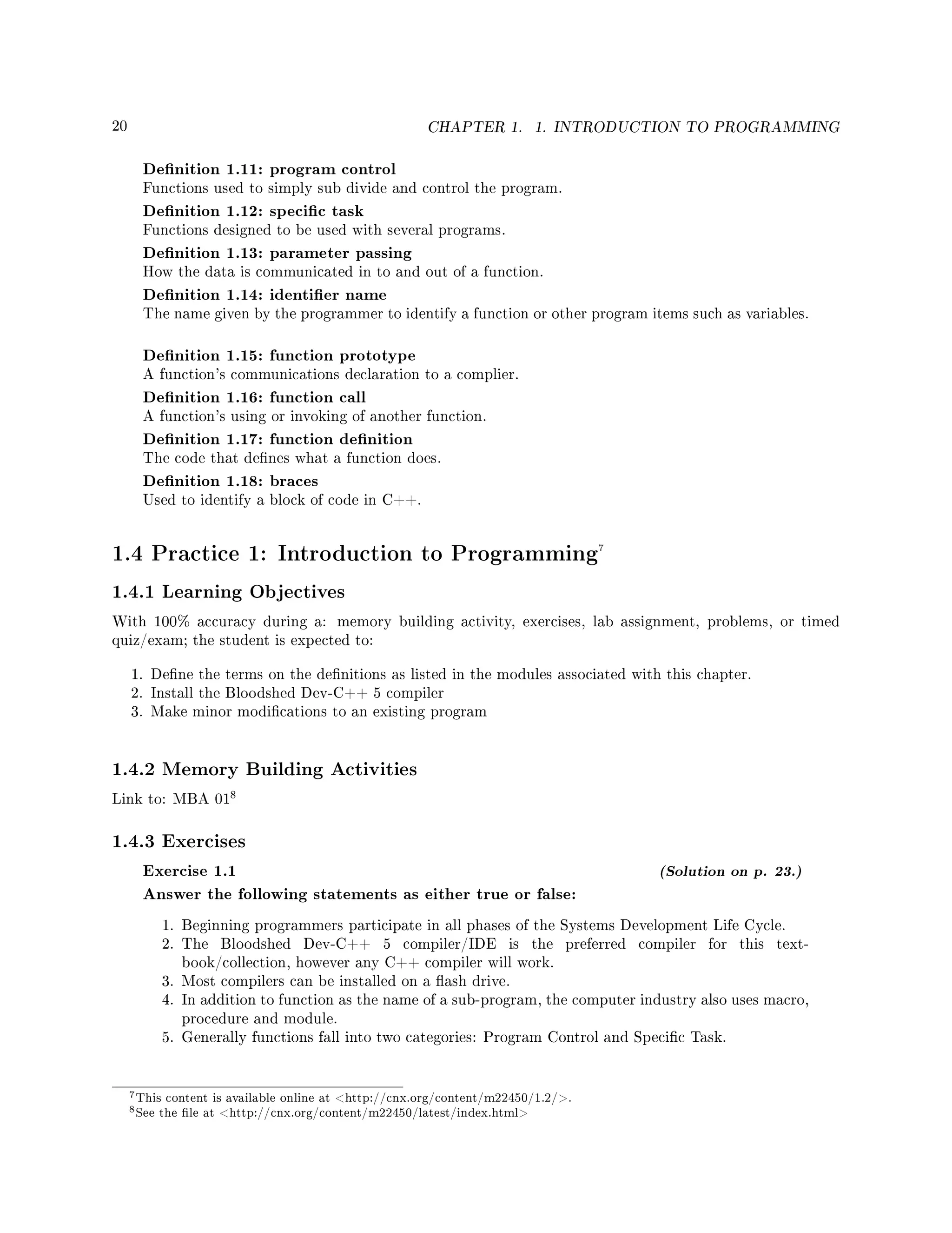 20 CHAPTER 1. 1. INTRODUCTION TO PROGRAMMING
Denition 1.11: program control
Functions used to simply sub divide and control the program.
Denition 1.12: specic task
Functions designed to be used with several programs.
Denition 1.13: parameter passing
How the data is communicated in to and out of a function.
Denition 1.14: identier name
The name given by the programmer to identify a function or other program items such as variables.
Denition 1.15: function prototype
A function's communications declaration to a complier.
Denition 1.16: function call
A function's using or invoking of another function.
Denition 1.17: function denition
The code that denes what a function does.
Denition 1.18: braces
Used to identify a block of code in C++.
1.4 Practice 1: Introduction to Programming7
1.4.1 Learning Objectives
With 100% accuracy during a: memory building activity, exercises, lab assignment, problems, or timed
quiz/exam; the student is expected to:
1. Dene the terms on the denitions as listed in the modules associated with this chapter.
2. Install the Bloodshed Dev-C++ 5 compiler
3. Make minor modications to an existing program
1.4.2 Memory Building Activities
Link to: MBA 01
8
1.4.3 Exercises
Exercise 1.1 (Solution on p. 23.)
Answer the following statements as either true or false:
1. Beginning programmers participate in all phases of the Systems Development Life Cycle.
2. The Bloodshed Dev-C++ 5 compiler/IDE is the preferred compiler for this text-
book/collection, however any C++ compiler will work.
3. Most compilers can be installed on a ash drive.
4. In addition to function as the name of a sub-program, the computer industry also uses macro,
procedure and module.
5. Generally functions fall into two categories: Program Control and Specic Task.
7This content is available online at http://cnx.org/content/m22450/1.2/.
8See the le at http://cnx.org/content/m22450/latest/index.html
 