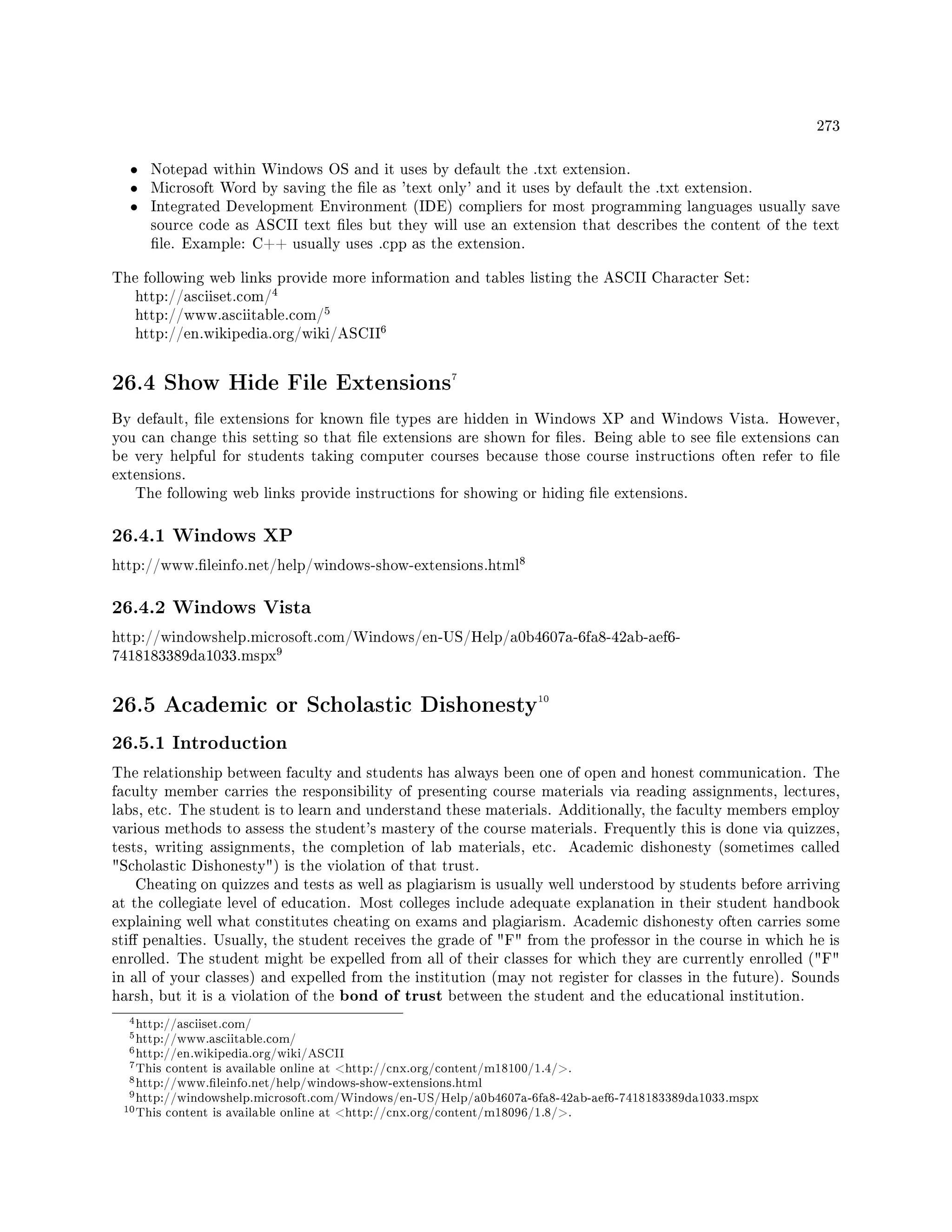 273
• Notepad within Windows OS and it uses by default the .txt extension.
• Microsoft Word by saving the le as 'text only' and it uses by default the .txt extension.
• Integrated Development Environment (IDE) compliers for most programming languages usually save
source code as ASCII text les but they will use an extension that describes the content of the text
le. Example: C++ usually uses .cpp as the extension.
The following web links provide more information and tables listing the ASCII Character Set:
http://asciiset.com/
4
http://www.asciitable.com/
5
http://en.wikipedia.org/wiki/ASCII
6
26.4 Show Hide File Extensions7
By default, le extensions for known le types are hidden in Windows XP and Windows Vista. However,
you can change this setting so that le extensions are shown for les. Being able to see le extensions can
be very helpful for students taking computer courses because those course instructions often refer to le
extensions.
The following web links provide instructions for showing or hiding le extensions.
26.4.1 Windows XP
http://www.leinfo.net/help/windows-show-extensions.html
8
26.4.2 Windows Vista
http://windowshelp.microsoft.com/Windows/en-US/Help/a0b4607a-6fa8-42ab-aef6-
7418183389da1033.mspx
9
26.5 Academic or Scholastic Dishonesty10
26.5.1 Introduction
The relationship between faculty and students has always been one of open and honest communication. The
faculty member carries the responsibility of presenting course materials via reading assignments, lectures,
labs, etc. The student is to learn and understand these materials. Additionally, the faculty members employ
various methods to assess the student's mastery of the course materials. Frequently this is done via quizzes,
tests, writing assignments, the completion of lab materials, etc. Academic dishonesty (sometimes called
Scholastic Dishonesty) is the violation of that trust.
Cheating on quizzes and tests as well as plagiarism is usually well understood by students before arriving
at the collegiate level of education. Most colleges include adequate explanation in their student handbook
explaining well what constitutes cheating on exams and plagiarism. Academic dishonesty often carries some
sti penalties. Usually, the student receives the grade of F from the professor in the course in which he is
enrolled. The student might be expelled from all of their classes for which they are currently enrolled (F
in all of your classes) and expelled from the institution (may not register for classes in the future). Sounds
harsh, but it is a violation of the bond of trust between the student and the educational institution.
4http://asciiset.com/
5http://www.asciitable.com/
6http://en.wikipedia.org/wiki/ASCII
7This content is available online at http://cnx.org/content/m18100/1.4/.
8http://www.leinfo.net/help/windows-show-extensions.html
9http://windowshelp.microsoft.com/Windows/en-US/Help/a0b4607a-6fa8-42ab-aef6-7418183389da1033.mspx
10This content is available online at http://cnx.org/content/m18096/1.8/.
 