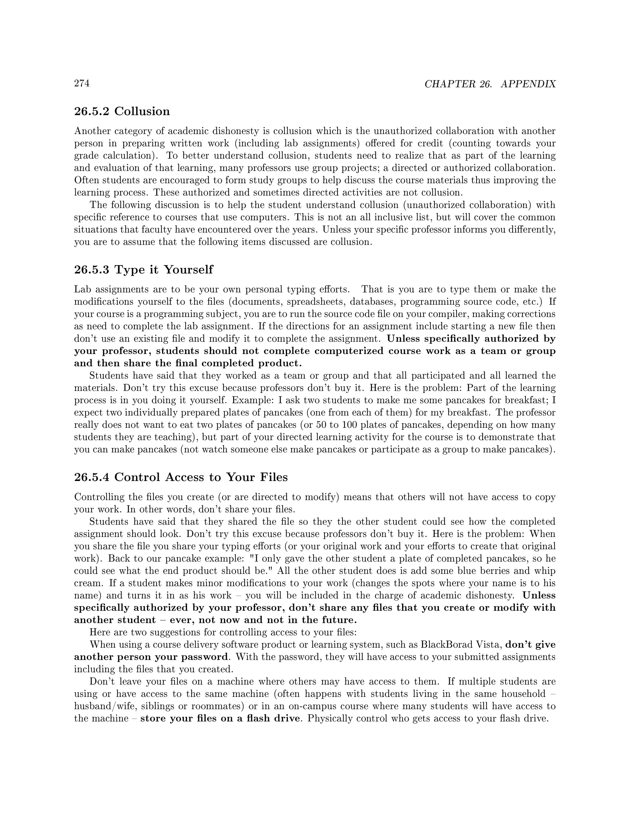 274 CHAPTER 26. APPENDIX
26.5.2 Collusion
Another category of academic dishonesty is collusion which is the unauthorized collaboration with another
person in preparing written work (including lab assignments) oered for credit (counting towards your
grade calculation). To better understand collusion, students need to realize that as part of the learning
and evaluation of that learning, many professors use group projects; a directed or authorized collaboration.
Often students are encouraged to form study groups to help discuss the course materials thus improving the
learning process. These authorized and sometimes directed activities are not collusion.
The following discussion is to help the student understand collusion (unauthorized collaboration) with
specic reference to courses that use computers. This is not an all inclusive list, but will cover the common
situations that faculty have encountered over the years. Unless your specic professor informs you dierently,
you are to assume that the following items discussed are collusion.
26.5.3 Type it Yourself
Lab assignments are to be your own personal typing eorts. That is you are to type them or make the
modications yourself to the les (documents, spreadsheets, databases, programming source code, etc.) If
your course is a programming subject, you are to run the source code le on your compiler, making corrections
as need to complete the lab assignment. If the directions for an assignment include starting a new le then
don't use an existing le and modify it to complete the assignment. Unless specically authorized by
your professor, students should not complete computerized course work as a team or group
and then share the nal completed product.
Students have said that they worked as a team or group and that all participated and all learned the
materials. Don't try this excuse because professors don't buy it. Here is the problem: Part of the learning
process is in you doing it yourself. Example: I ask two students to make me some pancakes for breakfast; I
expect two individually prepared plates of pancakes (one from each of them) for my breakfast. The professor
really does not want to eat two plates of pancakes (or 50 to 100 plates of pancakes, depending on how many
students they are teaching), but part of your directed learning activity for the course is to demonstrate that
you can make pancakes (not watch someone else make pancakes or participate as a group to make pancakes).
26.5.4 Control Access to Your Files
Controlling the les you create (or are directed to modify) means that others will not have access to copy
your work. In other words, don't share your les.
Students have said that they shared the le so they the other student could see how the completed
assignment should look. Don't try this excuse because professors don't buy it. Here is the problem: When
you share the le you share your typing eorts (or your original work and your eorts to create that original
work). Back to our pancake example: I only gave the other student a plate of completed pancakes, so he
could see what the end product should be. All the other student does is add some blue berries and whip
cream. If a student makes minor modications to your work (changes the spots where your name is to his
name) and turns it in as his work  you will be included in the charge of academic dishonesty. Unless
specically authorized by your professor, don't share any les that you create or modify with
another student  ever, not now and not in the future.
Here are two suggestions for controlling access to your les:
When using a course delivery software product or learning system, such as BlackBorad Vista, don't give
another person your password. With the password, they will have access to your submitted assignments
including the les that you created.
Don't leave your les on a machine where others may have access to them. If multiple students are
using or have access to the same machine (often happens with students living in the same household 
husband/wife, siblings or roommates) or in an on-campus course where many students will have access to
the machine  store your les on a ash drive. Physically control who gets access to your ash drive.
 