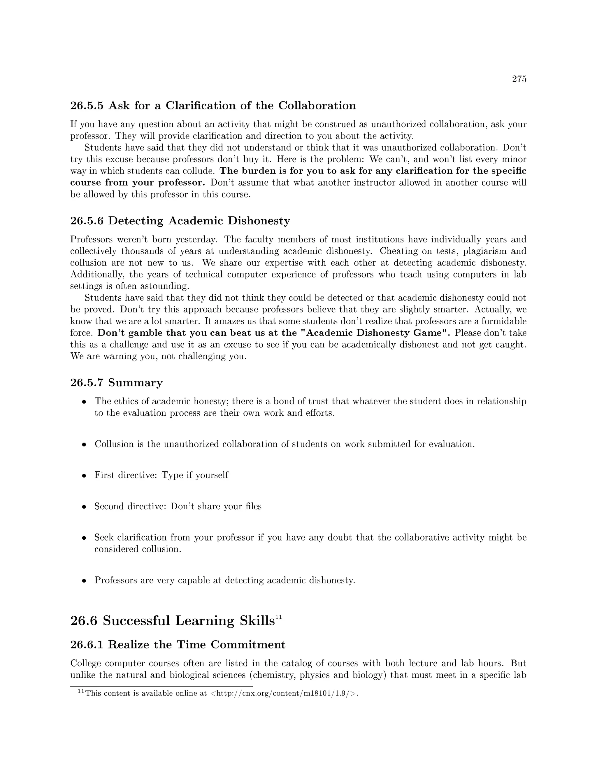275
26.5.5 Ask for a Clarication of the Collaboration
If you have any question about an activity that might be construed as unauthorized collaboration, ask your
professor. They will provide clarication and direction to you about the activity.
Students have said that they did not understand or think that it was unauthorized collaboration. Don't
try this excuse because professors don't buy it. Here is the problem: We can't, and won't list every minor
way in which students can collude. The burden is for you to ask for any clarication for the specic
course from your professor. Don't assume that what another instructor allowed in another course will
be allowed by this professor in this course.
26.5.6 Detecting Academic Dishonesty
Professors weren't born yesterday. The faculty members of most institutions have individually years and
collectively thousands of years at understanding academic dishonesty. Cheating on tests, plagiarism and
collusion are not new to us. We share our expertise with each other at detecting academic dishonesty.
Additionally, the years of technical computer experience of professors who teach using computers in lab
settings is often astounding.
Students have said that they did not think they could be detected or that academic dishonesty could not
be proved. Don't try this approach because professors believe that they are slightly smarter. Actually, we
know that we are a lot smarter. It amazes us that some students don't realize that professors are a formidable
force. Don't gamble that you can beat us at the Academic Dishonesty Game. Please don't take
this as a challenge and use it as an excuse to see if you can be academically dishonest and not get caught.
We are warning you, not challenging you.
26.5.7 Summary
• The ethics of academic honesty; there is a bond of trust that whatever the student does in relationship
to the evaluation process are their own work and eorts.
• Collusion is the unauthorized collaboration of students on work submitted for evaluation.
• First directive: Type if yourself
• Second directive: Don't share your les
• Seek clarication from your professor if you have any doubt that the collaborative activity might be
considered collusion.
• Professors are very capable at detecting academic dishonesty.
26.6 Successful Learning Skills11
26.6.1 Realize the Time Commitment
College computer courses often are listed in the catalog of courses with both lecture and lab hours. But
unlike the natural and biological sciences (chemistry, physics and biology) that must meet in a specic lab
11This content is available online at http://cnx.org/content/m18101/1.9/.
 