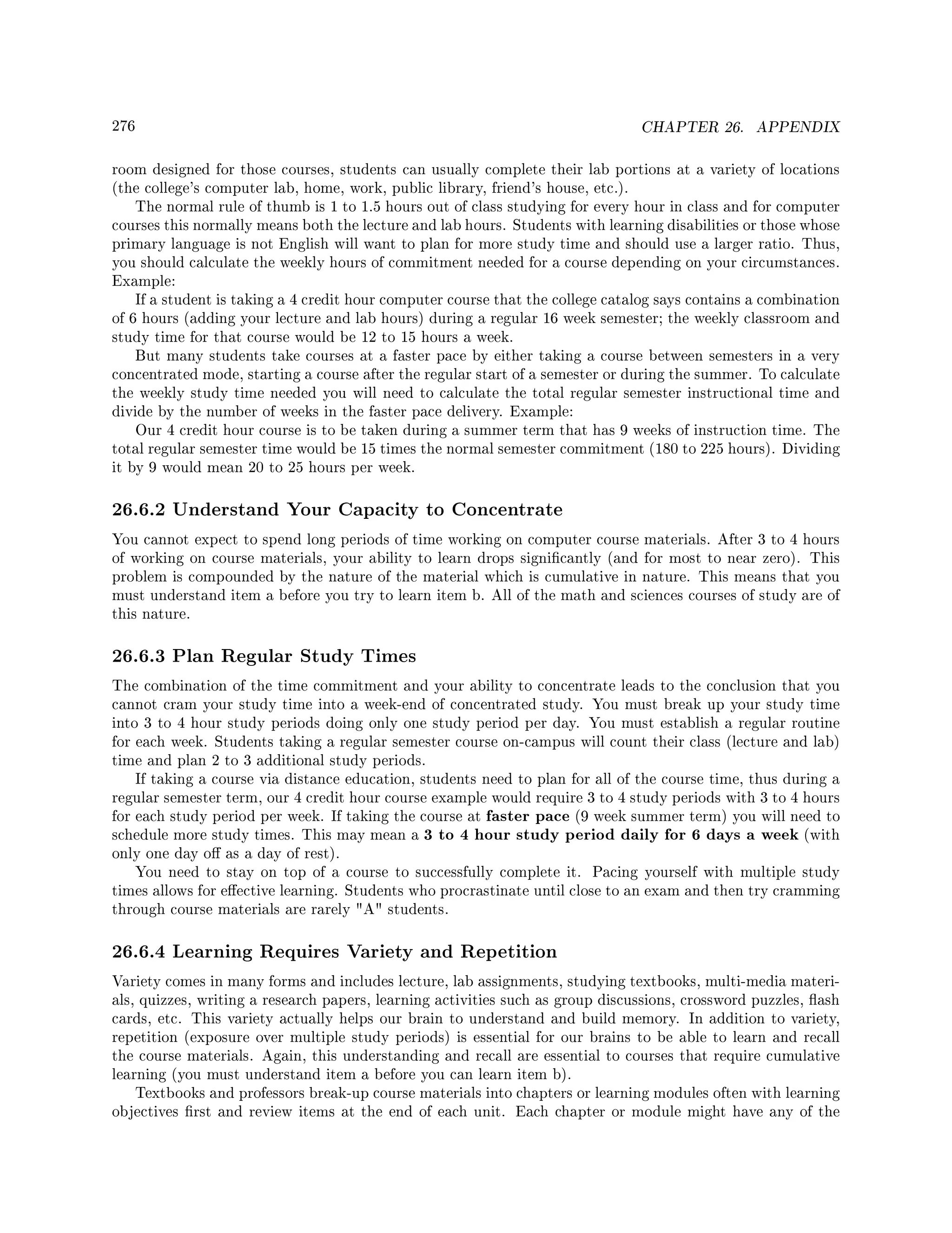 276 CHAPTER 26. APPENDIX
room designed for those courses, students can usually complete their lab portions at a variety of locations
(the college's computer lab, home, work, public library, friend's house, etc.).
The normal rule of thumb is 1 to 1.5 hours out of class studying for every hour in class and for computer
courses this normally means both the lecture and lab hours. Students with learning disabilities or those whose
primary language is not English will want to plan for more study time and should use a larger ratio. Thus,
you should calculate the weekly hours of commitment needed for a course depending on your circumstances.
Example:
If a student is taking a 4 credit hour computer course that the college catalog says contains a combination
of 6 hours (adding your lecture and lab hours) during a regular 16 week semester; the weekly classroom and
study time for that course would be 12 to 15 hours a week.
But many students take courses at a faster pace by either taking a course between semesters in a very
concentrated mode, starting a course after the regular start of a semester or during the summer. To calculate
the weekly study time needed you will need to calculate the total regular semester instructional time and
divide by the number of weeks in the faster pace delivery. Example:
Our 4 credit hour course is to be taken during a summer term that has 9 weeks of instruction time. The
total regular semester time would be 15 times the normal semester commitment (180 to 225 hours). Dividing
it by 9 would mean 20 to 25 hours per week.
26.6.2 Understand Your Capacity to Concentrate
You cannot expect to spend long periods of time working on computer course materials. After 3 to 4 hours
of working on course materials, your ability to learn drops signicantly (and for most to near zero). This
problem is compounded by the nature of the material which is cumulative in nature. This means that you
must understand item a before you try to learn item b. All of the math and sciences courses of study are of
this nature.
26.6.3 Plan Regular Study Times
The combination of the time commitment and your ability to concentrate leads to the conclusion that you
cannot cram your study time into a week-end of concentrated study. You must break up your study time
into 3 to 4 hour study periods doing only one study period per day. You must establish a regular routine
for each week. Students taking a regular semester course on-campus will count their class (lecture and lab)
time and plan 2 to 3 additional study periods.
If taking a course via distance education, students need to plan for all of the course time, thus during a
regular semester term, our 4 credit hour course example would require 3 to 4 study periods with 3 to 4 hours
for each study period per week. If taking the course at faster pace (9 week summer term) you will need to
schedule more study times. This may mean a 3 to 4 hour study period daily for 6 days a week (with
only one day o as a day of rest).
You need to stay on top of a course to successfully complete it. Pacing yourself with multiple study
times allows for eective learning. Students who procrastinate until close to an exam and then try cramming
through course materials are rarely A students.
26.6.4 Learning Requires Variety and Repetition
Variety comes in many forms and includes lecture, lab assignments, studying textbooks, multi-media materi-
als, quizzes, writing a research papers, learning activities such as group discussions, crossword puzzles, ash
cards, etc. This variety actually helps our brain to understand and build memory. In addition to variety,
repetition (exposure over multiple study periods) is essential for our brains to be able to learn and recall
the course materials. Again, this understanding and recall are essential to courses that require cumulative
learning (you must understand item a before you can learn item b).
Textbooks and professors break-up course materials into chapters or learning modules often with learning
objectives rst and review items at the end of each unit. Each chapter or module might have any of the
 