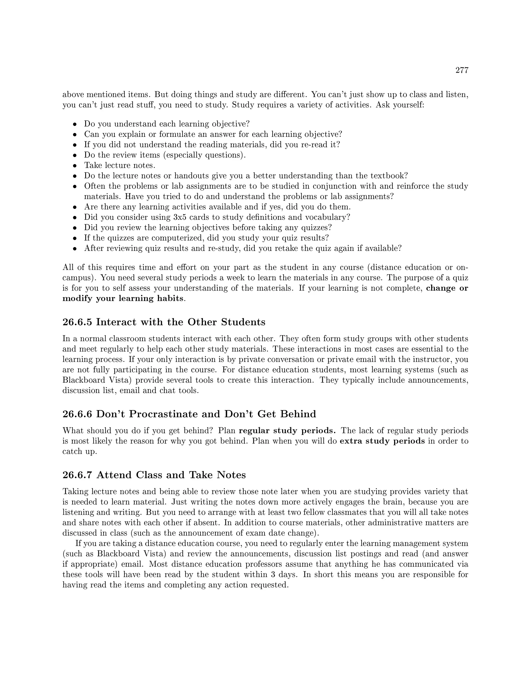 277
above mentioned items. But doing things and study are dierent. You can't just show up to class and listen,
you can't just read stu, you need to study. Study requires a variety of activities. Ask yourself:
• Do you understand each learning objective?
• Can you explain or formulate an answer for each learning objective?
• If you did not understand the reading materials, did you re-read it?
• Do the review items (especially questions).
• Take lecture notes.
• Do the lecture notes or handouts give you a better understanding than the textbook?
• Often the problems or lab assignments are to be studied in conjunction with and reinforce the study
materials. Have you tried to do and understand the problems or lab assignments?
• Are there any learning activities available and if yes, did you do them.
• Did you consider using 3x5 cards to study denitions and vocabulary?
• Did you review the learning objectives before taking any quizzes?
• If the quizzes are computerized, did you study your quiz results?
• After reviewing quiz results and re-study, did you retake the quiz again if available?
All of this requires time and eort on your part as the student in any course (distance education or on-
campus). You need several study periods a week to learn the materials in any course. The purpose of a quiz
is for you to self assess your understanding of the materials. If your learning is not complete, change or
modify your learning habits.
26.6.5 Interact with the Other Students
In a normal classroom students interact with each other. They often form study groups with other students
and meet regularly to help each other study materials. These interactions in most cases are essential to the
learning process. If your only interaction is by private conversation or private email with the instructor, you
are not fully participating in the course. For distance education students, most learning systems (such as
Blackboard Vista) provide several tools to create this interaction. They typically include announcements,
discussion list, email and chat tools.
26.6.6 Don't Procrastinate and Don't Get Behind
What should you do if you get behind? Plan regular study periods. The lack of regular study periods
is most likely the reason for why you got behind. Plan when you will do extra study periods in order to
catch up.
26.6.7 Attend Class and Take Notes
Taking lecture notes and being able to review those note later when you are studying provides variety that
is needed to learn material. Just writing the notes down more actively engages the brain, because you are
listening and writing. But you need to arrange with at least two fellow classmates that you will all take notes
and share notes with each other if absent. In addition to course materials, other administrative matters are
discussed in class (such as the announcement of exam date change).
If you are taking a distance education course, you need to regularly enter the learning management system
(such as Blackboard Vista) and review the announcements, discussion list postings and read (and answer
if appropriate) email. Most distance education professors assume that anything he has communicated via
these tools will have been read by the student within 3 days. In short this means you are responsible for
having read the items and completing any action requested.
 