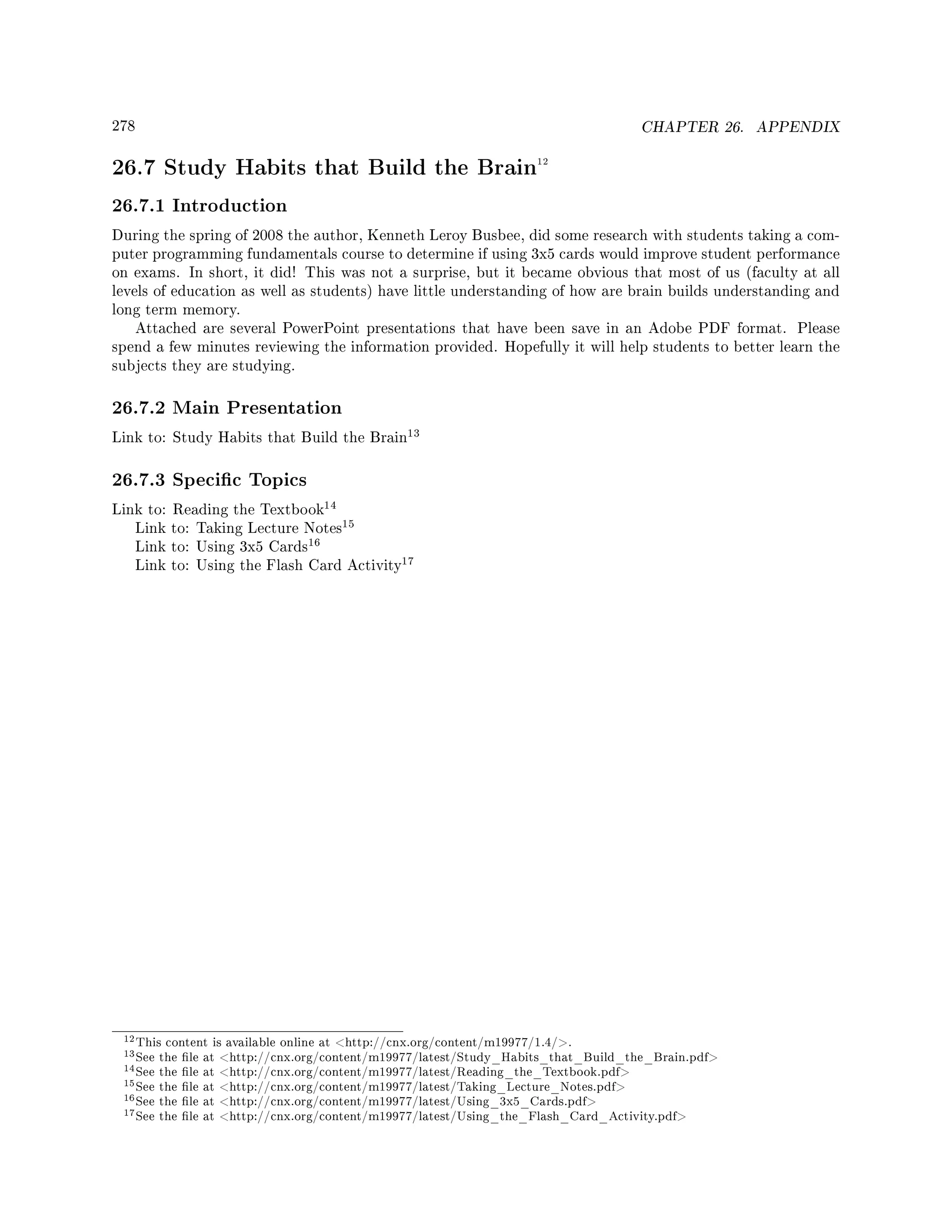 278 CHAPTER 26. APPENDIX
26.7 Study Habits that Build the Brain12
26.7.1 Introduction
During the spring of 2008 the author, Kenneth Leroy Busbee, did some research with students taking a com-
puter programming fundamentals course to determine if using 3x5 cards would improve student performance
on exams. In short, it did! This was not a surprise, but it became obvious that most of us (faculty at all
levels of education as well as students) have little understanding of how are brain builds understanding and
long term memory.
Attached are several PowerPoint presentations that have been save in an Adobe PDF format. Please
spend a few minutes reviewing the information provided. Hopefully it will help students to better learn the
subjects they are studying.
26.7.2 Main Presentation
Link to: Study Habits that Build the Brain
13
26.7.3 Specic Topics
Link to: Reading the Textbook
14
Link to: Taking Lecture Notes
15
Link to: Using 3x5 Cards
16
Link to: Using the Flash Card Activity
17
12This content is available online at http://cnx.org/content/m19977/1.4/.
13See the le at http://cnx.org/content/m19977/latest/Study_Habits_that_Build_the_Brain.pdf
14See the le at http://cnx.org/content/m19977/latest/Reading_the_Textbook.pdf
15See the le at http://cnx.org/content/m19977/latest/Taking_Lecture_Notes.pdf
16See the le at http://cnx.org/content/m19977/latest/Using_3x5_Cards.pdf
17See the le at http://cnx.org/content/m19977/latest/Using_the_Flash_Card_Activity.pdf
 
