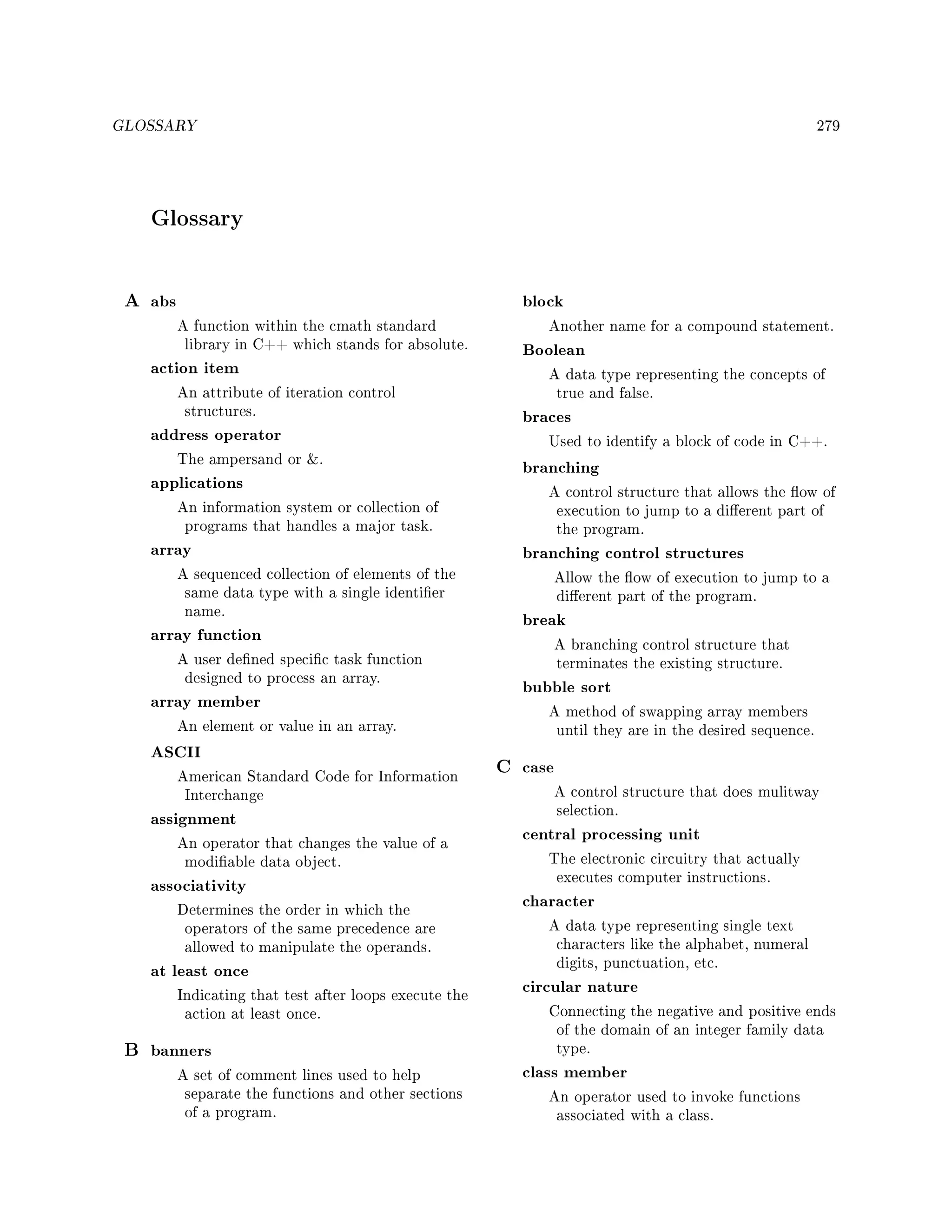 GLOSSARY 279
Glossary
A abs
A function within the cmath standard
library in C++ which stands for absolute.
action item
An attribute of iteration control
structures.
address operator
The ampersand or .
applications
An information system or collection of
programs that handles a major task.
array
A sequenced collection of elements of the
same data type with a single identier
name.
array function
A user dened specic task function
designed to process an array.
array member
An element or value in an array.
ASCII
American Standard Code for Information
Interchange
assignment
An operator that changes the value of a
modiable data object.
associativity
Determines the order in which the
operators of the same precedence are
allowed to manipulate the operands.
at least once
Indicating that test after loops execute the
action at least once.
B banners
A set of comment lines used to help
separate the functions and other sections
of a program.
block
Another name for a compound statement.
Boolean
A data type representing the concepts of
true and false.
braces
Used to identify a block of code in C++.
branching
A control structure that allows the ow of
execution to jump to a dierent part of
the program.
branching control structures
Allow the ow of execution to jump to a
dierent part of the program.
break
A branching control structure that
terminates the existing structure.
bubble sort
A method of swapping array members
until they are in the desired sequence.
C case
A control structure that does mulitway
selection.
central processing unit
The electronic circuitry that actually
executes computer instructions.
character
A data type representing single text
characters like the alphabet, numeral
digits, punctuation, etc.
circular nature
Connecting the negative and positive ends
of the domain of an integer family data
type.
class member
An operator used to invoke functions
associated with a class.
 
