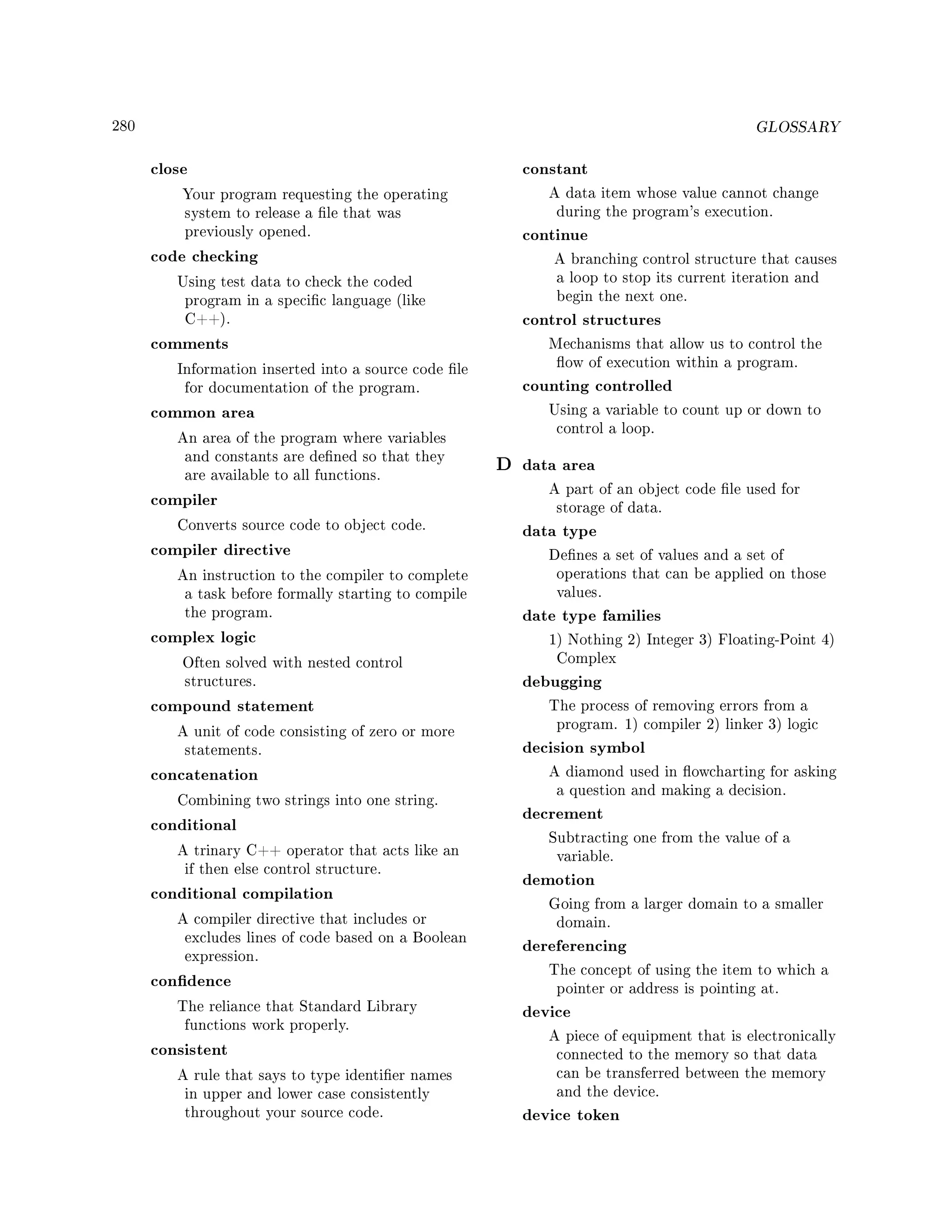 280 GLOSSARY
close
Your program requesting the operating
system to release a le that was
previously opened.
code checking
Using test data to check the coded
program in a specic language (like
C++).
comments
Information inserted into a source code le
for documentation of the program.
common area
An area of the program where variables
and constants are dened so that they
are available to all functions.
compiler
Converts source code to object code.
compiler directive
An instruction to the compiler to complete
a task before formally starting to compile
the program.
complex logic
Often solved with nested control
structures.
compound statement
A unit of code consisting of zero or more
statements.
concatenation
Combining two strings into one string.
conditional
A trinary C++ operator that acts like an
if then else control structure.
conditional compilation
A compiler directive that includes or
excludes lines of code based on a Boolean
expression.
condence
The reliance that Standard Library
functions work properly.
consistent
A rule that says to type identier names
in upper and lower case consistently
throughout your source code.
constant
A data item whose value cannot change
during the program's execution.
continue
A branching control structure that causes
a loop to stop its current iteration and
begin the next one.
control structures
Mechanisms that allow us to control the
ow of execution within a program.
counting controlled
Using a variable to count up or down to
control a loop.
D data area
A part of an object code le used for
storage of data.
data type
Denes a set of values and a set of
operations that can be applied on those
values.
date type families
1) Nothing 2) Integer 3) Floating-Point 4)
Complex
debugging
The process of removing errors from a
program. 1) compiler 2) linker 3) logic
decision symbol
A diamond used in owcharting for asking
a question and making a decision.
decrement
Subtracting one from the value of a
variable.
demotion
Going from a larger domain to a smaller
domain.
dereferencing
The concept of using the item to which a
pointer or address is pointing at.
device
A piece of equipment that is electronically
connected to the memory so that data
can be transferred between the memory
and the device.
device token
 