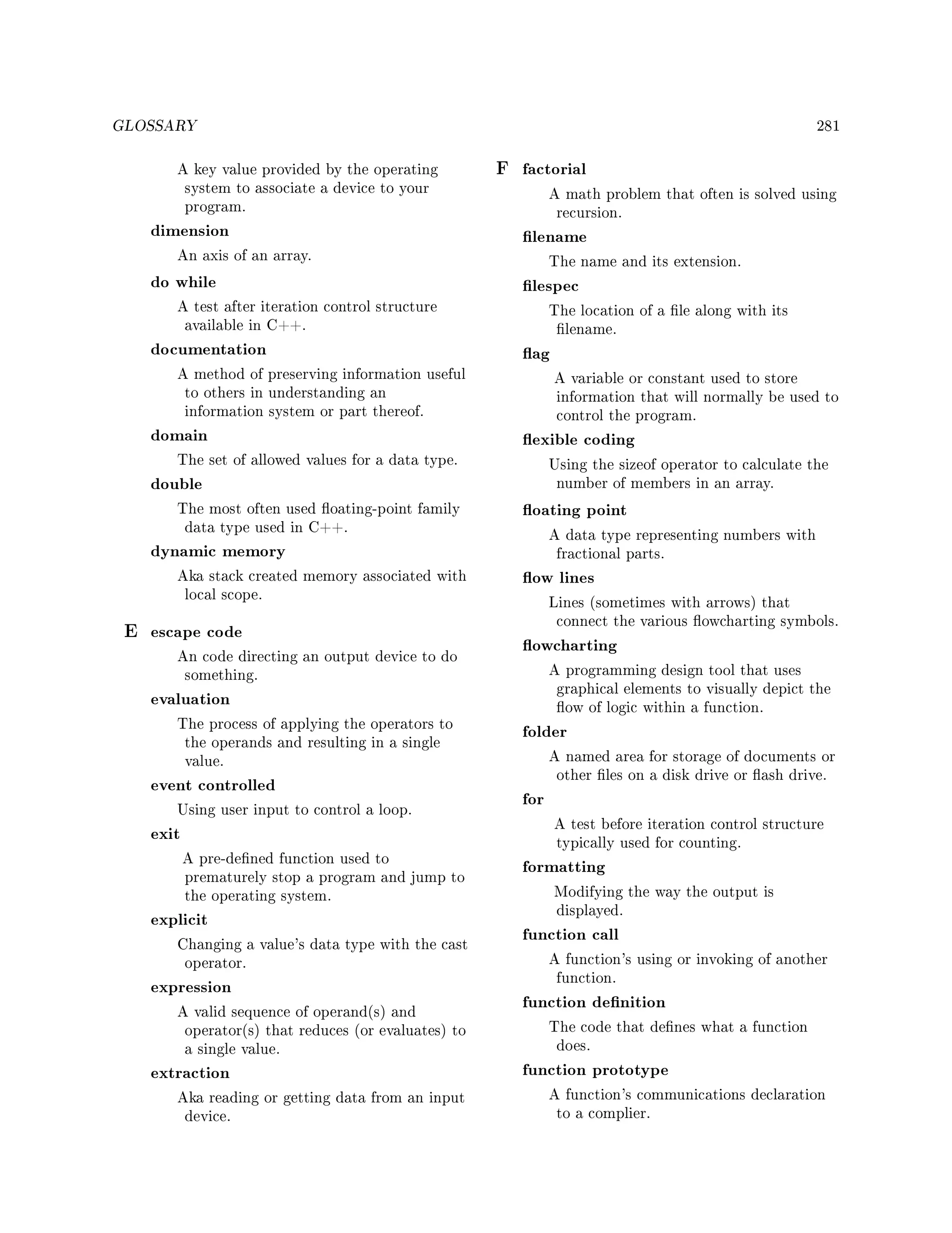 GLOSSARY 281
A key value provided by the operating
system to associate a device to your
program.
dimension
An axis of an array.
do while
A test after iteration control structure
available in C++.
documentation
A method of preserving information useful
to others in understanding an
information system or part thereof.
domain
The set of allowed values for a data type.
double
The most often used oating-point family
data type used in C++.
dynamic memory
Aka stack created memory associated with
local scope.
E escape code
An code directing an output device to do
something.
evaluation
The process of applying the operators to
the operands and resulting in a single
value.
event controlled
Using user input to control a loop.
exit
A pre-dened function used to
prematurely stop a program and jump to
the operating system.
explicit
Changing a value's data type with the cast
operator.
expression
A valid sequence of operand(s) and
operator(s) that reduces (or evaluates) to
a single value.
extraction
Aka reading or getting data from an input
device.
F factorial
A math problem that often is solved using
recursion.
lename
The name and its extension.
lespec
The location of a le along with its
lename.
ag
A variable or constant used to store
information that will normally be used to
control the program.
exible coding
Using the sizeof operator to calculate the
number of members in an array.
oating point
A data type representing numbers with
fractional parts.
ow lines
Lines (sometimes with arrows) that
connect the various owcharting symbols.
owcharting
A programming design tool that uses
graphical elements to visually depict the
ow of logic within a function.
folder
A named area for storage of documents or
other les on a disk drive or ash drive.
for
A test before iteration control structure
typically used for counting.
formatting
Modifying the way the output is
displayed.
function call
A function's using or invoking of another
function.
function denition
The code that denes what a function
does.
function prototype
A function's communications declaration
to a complier.
 