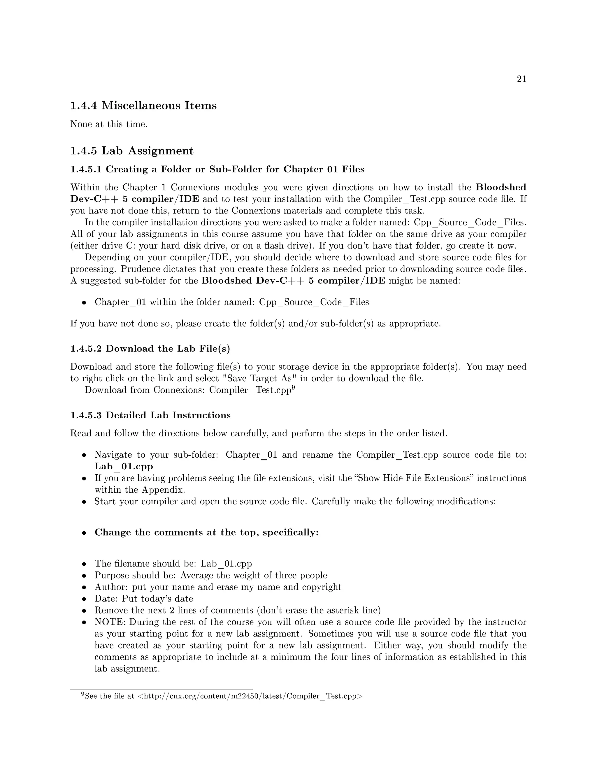 21
1.4.4 Miscellaneous Items
None at this time.
1.4.5 Lab Assignment
1.4.5.1 Creating a Folder or Sub-Folder for Chapter 01 Files
Within the Chapter 1 Connexions modules you were given directions on how to install the Bloodshed
Dev-C++ 5 compiler/IDE and to test your installation with the Compiler_Test.cpp source code le. If
you have not done this, return to the Connexions materials and complete this task.
In the compiler installation directions you were asked to make a folder named: Cpp_Source_Code_Files.
All of your lab assignments in this course assume you have that folder on the same drive as your compiler
(either drive C: your hard disk drive, or on a ash drive). If you don't have that folder, go create it now.
Depending on your compiler/IDE, you should decide where to download and store source code les for
processing. Prudence dictates that you create these folders as needed prior to downloading source code les.
A suggested sub-folder for the Bloodshed Dev-C++ 5 compiler/IDE might be named:
• Chapter_01 within the folder named: Cpp_Source_Code_Files
If you have not done so, please create the folder(s) and/or sub-folder(s) as appropriate.
1.4.5.2 Download the Lab File(s)
Download and store the following le(s) to your storage device in the appropriate folder(s). You may need
to right click on the link and select Save Target As in order to download the le.
Download from Connexions: Compiler_Test.cpp
9
1.4.5.3 Detailed Lab Instructions
Read and follow the directions below carefully, and perform the steps in the order listed.
• Navigate to your sub-folder: Chapter_01 and rename the Compiler_Test.cpp source code le to:
Lab_01.cpp
• If you are having problems seeing the le extensions, visit the Show Hide File Extensions instructions
within the Appendix.
• Start your compiler and open the source code le. Carefully make the following modications:
• Change the comments at the top, specically:
• The lename should be: Lab_01.cpp
• Purpose should be: Average the weight of three people
• Author: put your name and erase my name and copyright
• Date: Put today's date
• Remove the next 2 lines of comments (don't erase the asterisk line)
• NOTE: During the rest of the course you will often use a source code le provided by the instructor
as your starting point for a new lab assignment. Sometimes you will use a source code le that you
have created as your starting point for a new lab assignment. Either way, you should modify the
comments as appropriate to include at a minimum the four lines of information as established in this
lab assignment.
9See the le at http://cnx.org/content/m22450/latest/Compiler_Test.cpp
 