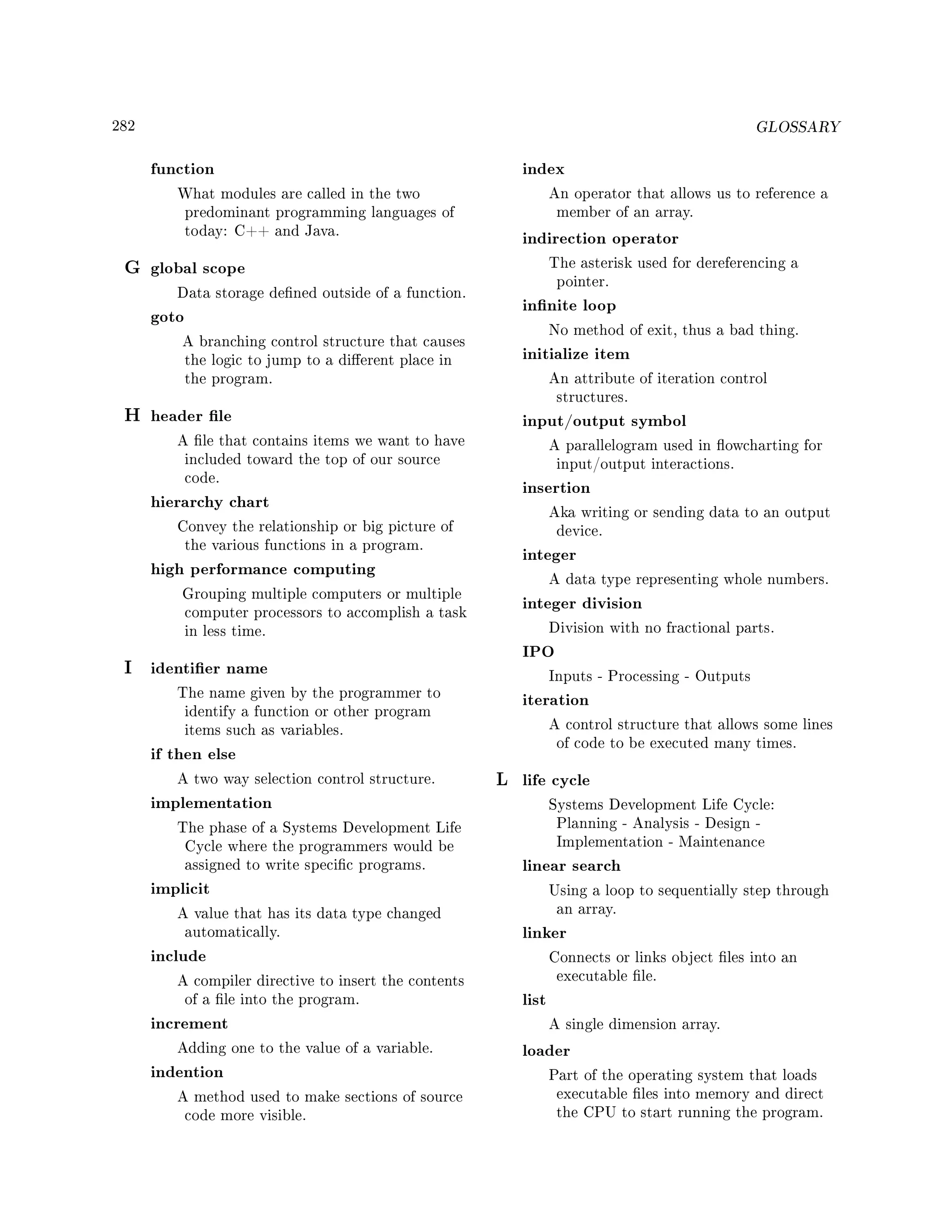 282 GLOSSARY
function
What modules are called in the two
predominant programming languages of
today: C++ and Java.
G global scope
Data storage dened outside of a function.
goto
A branching control structure that causes
the logic to jump to a dierent place in
the program.
H header le
A le that contains items we want to have
included toward the top of our source
code.
hierarchy chart
Convey the relationship or big picture of
the various functions in a program.
high performance computing
Grouping multiple computers or multiple
computer processors to accomplish a task
in less time.
I identier name
The name given by the programmer to
identify a function or other program
items such as variables.
if then else
A two way selection control structure.
implementation
The phase of a Systems Development Life
Cycle where the programmers would be
assigned to write specic programs.
implicit
A value that has its data type changed
automatically.
include
A compiler directive to insert the contents
of a le into the program.
increment
Adding one to the value of a variable.
indention
A method used to make sections of source
code more visible.
index
An operator that allows us to reference a
member of an array.
indirection operator
The asterisk used for dereferencing a
pointer.
innite loop
No method of exit, thus a bad thing.
initialize item
An attribute of iteration control
structures.
input/output symbol
A parallelogram used in owcharting for
input/output interactions.
insertion
Aka writing or sending data to an output
device.
integer
A data type representing whole numbers.
integer division
Division with no fractional parts.
IPO
Inputs - Processing - Outputs
iteration
A control structure that allows some lines
of code to be executed many times.
L life cycle
Systems Development Life Cycle:
Planning - Analysis - Design -
Implementation - Maintenance
linear search
Using a loop to sequentially step through
an array.
linker
Connects or links object les into an
executable le.
list
A single dimension array.
loader
Part of the operating system that loads
executable les into memory and direct
the CPU to start running the program.
 