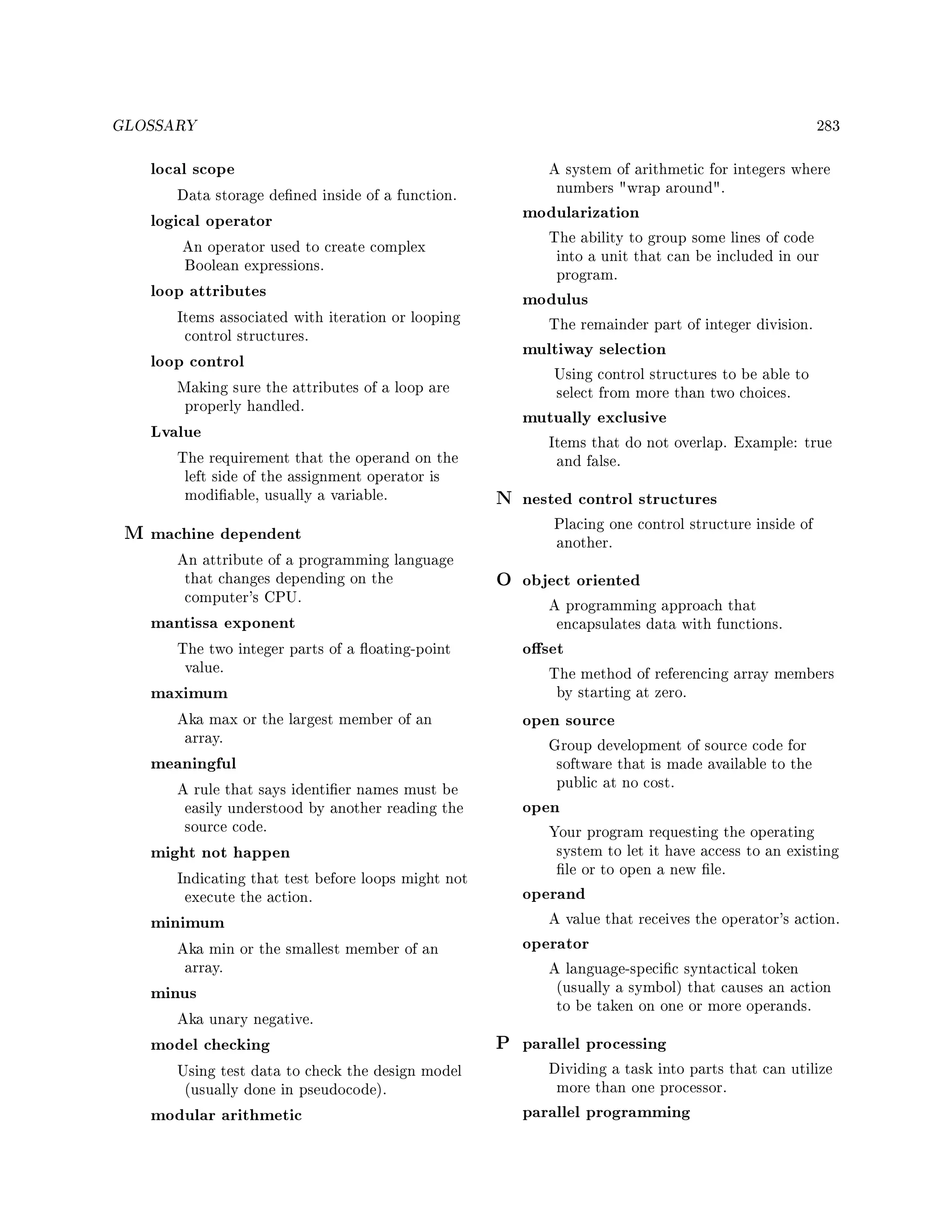 GLOSSARY 283
local scope
Data storage dened inside of a function.
logical operator
An operator used to create complex
Boolean expressions.
loop attributes
Items associated with iteration or looping
control structures.
loop control
Making sure the attributes of a loop are
properly handled.
Lvalue
The requirement that the operand on the
left side of the assignment operator is
modiable, usually a variable.
M machine dependent
An attribute of a programming language
that changes depending on the
computer's CPU.
mantissa exponent
The two integer parts of a oating-point
value.
maximum
Aka max or the largest member of an
array.
meaningful
A rule that says identier names must be
easily understood by another reading the
source code.
might not happen
Indicating that test before loops might not
execute the action.
minimum
Aka min or the smallest member of an
array.
minus
Aka unary negative.
model checking
Using test data to check the design model
(usually done in pseudocode).
modular arithmetic
A system of arithmetic for integers where
numbers wrap around.
modularization
The ability to group some lines of code
into a unit that can be included in our
program.
modulus
The remainder part of integer division.
multiway selection
Using control structures to be able to
select from more than two choices.
mutually exclusive
Items that do not overlap. Example: true
and false.
N nested control structures
Placing one control structure inside of
another.
O object oriented
A programming approach that
encapsulates data with functions.
oset
The method of referencing array members
by starting at zero.
open source
Group development of source code for
software that is made available to the
public at no cost.
open
Your program requesting the operating
system to let it have access to an existing
le or to open a new le.
operand
A value that receives the operator's action.
operator
A language-specic syntactical token
(usually a symbol) that causes an action
to be taken on one or more operands.
P parallel processing
Dividing a task into parts that can utilize
more than one processor.
parallel programming
 
