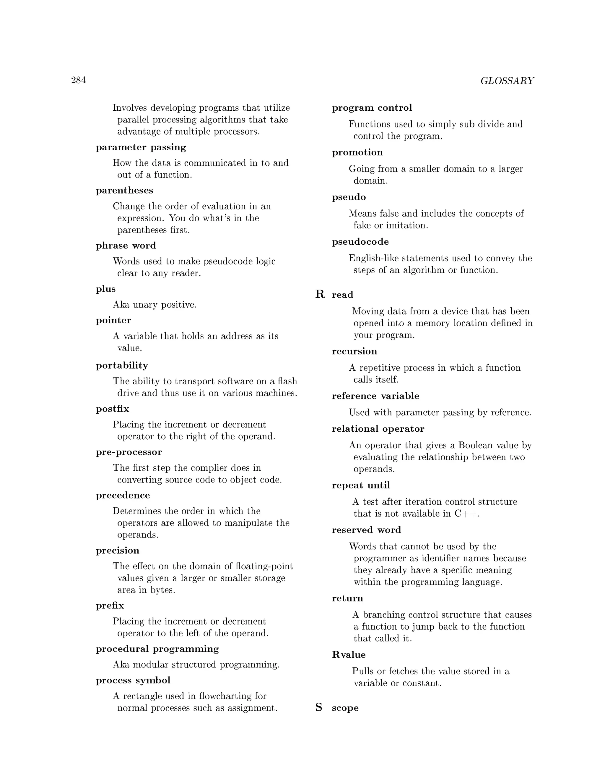 284 GLOSSARY
Involves developing programs that utilize
parallel processing algorithms that take
advantage of multiple processors.
parameter passing
How the data is communicated in to and
out of a function.
parentheses
Change the order of evaluation in an
expression. You do what's in the
parentheses rst.
phrase word
Words used to make pseudocode logic
clear to any reader.
plus
Aka unary positive.
pointer
A variable that holds an address as its
value.
portability
The ability to transport software on a ash
drive and thus use it on various machines.
postx
Placing the increment or decrement
operator to the right of the operand.
pre-processor
The rst step the complier does in
converting source code to object code.
precedence
Determines the order in which the
operators are allowed to manipulate the
operands.
precision
The eect on the domain of oating-point
values given a larger or smaller storage
area in bytes.
prex
Placing the increment or decrement
operator to the left of the operand.
procedural programming
Aka modular structured programming.
process symbol
A rectangle used in owcharting for
normal processes such as assignment.
program control
Functions used to simply sub divide and
control the program.
promotion
Going from a smaller domain to a larger
domain.
pseudo
Means false and includes the concepts of
fake or imitation.
pseudocode
English-like statements used to convey the
steps of an algorithm or function.
R read
Moving data from a device that has been
opened into a memory location dened in
your program.
recursion
A repetitive process in which a function
calls itself.
reference variable
Used with parameter passing by reference.
relational operator
An operator that gives a Boolean value by
evaluating the relationship between two
operands.
repeat until
A test after iteration control structure
that is not available in C++.
reserved word
Words that cannot be used by the
programmer as identier names because
they already have a specic meaning
within the programming language.
return
A branching control structure that causes
a function to jump back to the function
that called it.
Rvalue
Pulls or fetches the value stored in a
variable or constant.
S scope
 