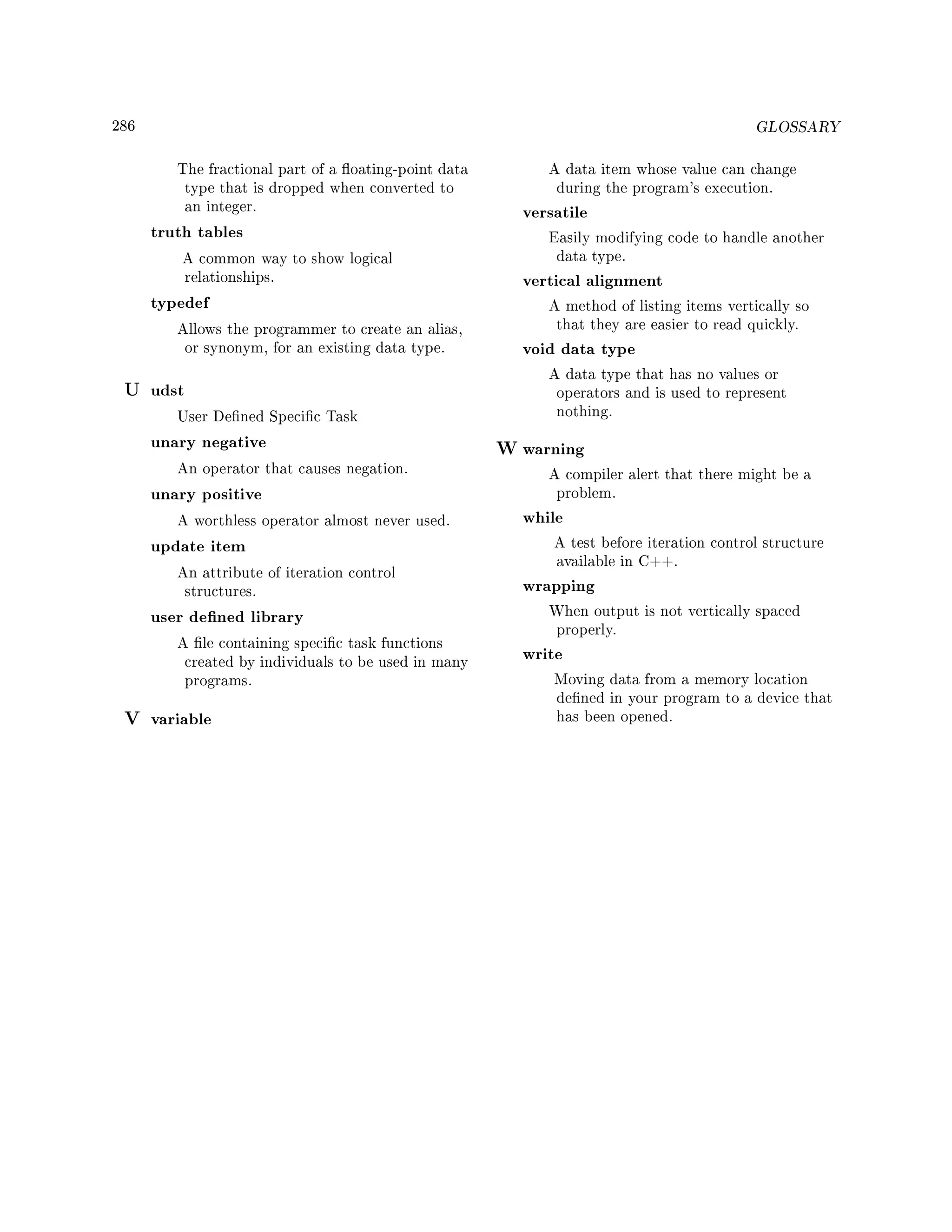 286 GLOSSARY
The fractional part of a oating-point data
type that is dropped when converted to
an integer.
truth tables
A common way to show logical
relationships.
typedef
Allows the programmer to create an alias,
or synonym, for an existing data type.
U udst
User Dened Specic Task
unary negative
An operator that causes negation.
unary positive
A worthless operator almost never used.
update item
An attribute of iteration control
structures.
user dened library
A le containing specic task functions
created by individuals to be used in many
programs.
V variable
A data item whose value can change
during the program's execution.
versatile
Easily modifying code to handle another
data type.
vertical alignment
A method of listing items vertically so
that they are easier to read quickly.
void data type
A data type that has no values or
operators and is used to represent
nothing.
W warning
A compiler alert that there might be a
problem.
while
A test before iteration control structure
available in C++.
wrapping
When output is not vertically spaced
properly.
write
Moving data from a memory location
dened in your program to a device that
has been opened.
 