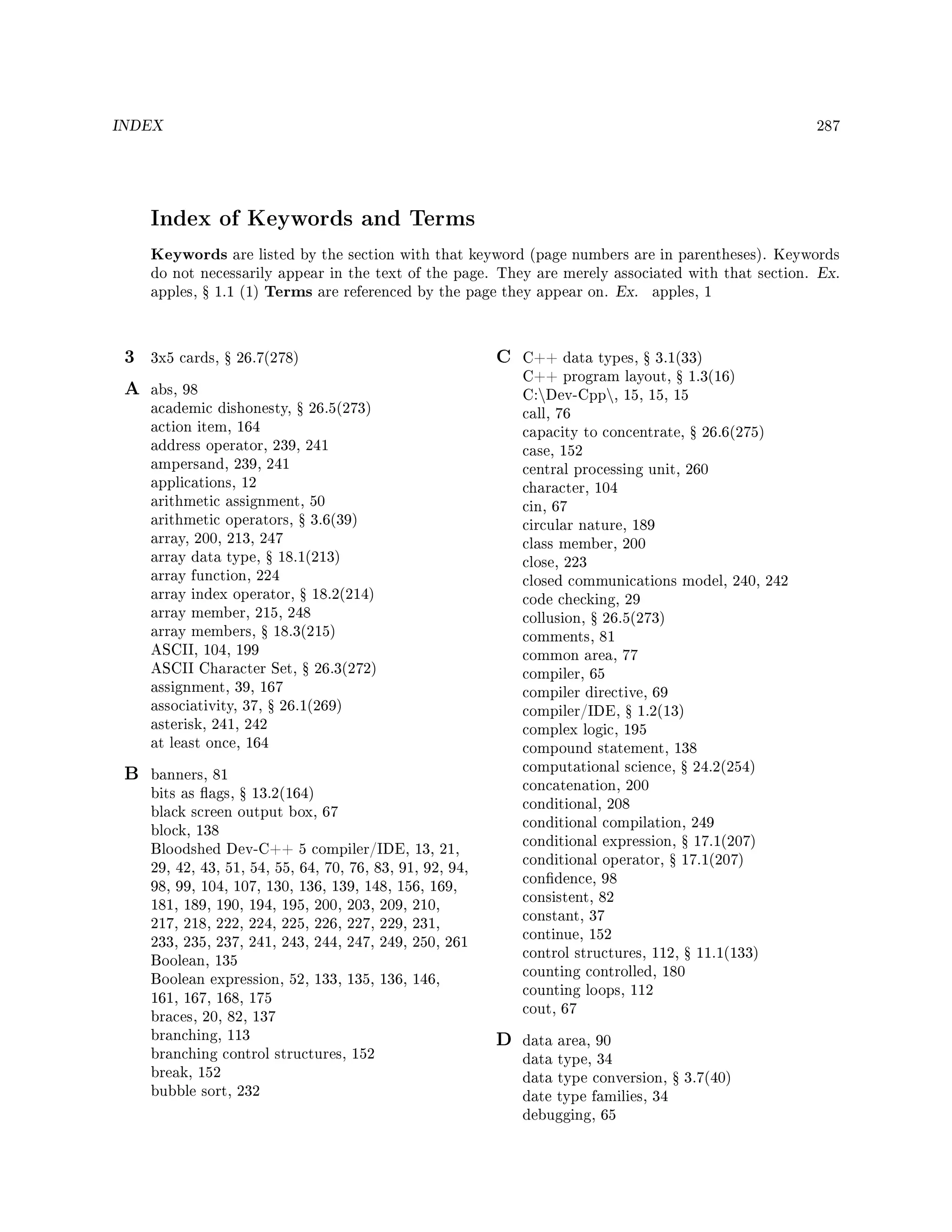 INDEX 287
Index of Keywords and Terms
Keywords are listed by the section with that keyword (page numbers are in parentheses). Keywords
do not necessarily appear in the text of the page. They are merely associated with that section. Ex.
apples, Ÿ 1.1 (1) Terms are referenced by the page they appear on. Ex. apples, 1
3 3x5 cards, Ÿ 26.7(278)
A abs, 98
academic dishonesty, Ÿ 26.5(273)
action item, 164
address operator, 239, 241
ampersand, 239, 241
applications, 12
arithmetic assignment, 50
arithmetic operators, Ÿ 3.6(39)
array, 200, 213, 247
array data type, Ÿ 18.1(213)
array function, 224
array index operator, Ÿ 18.2(214)
array member, 215, 248
array members, Ÿ 18.3(215)
ASCII, 104, 199
ASCII Character Set, Ÿ 26.3(272)
assignment, 39, 167
associativity, 37, Ÿ 26.1(269)
asterisk, 241, 242
at least once, 164
B banners, 81
bits as ags, Ÿ 13.2(164)
black screen output box, 67
block, 138
Bloodshed Dev-C++ 5 compiler/IDE, 13, 21,
29, 42, 43, 51, 54, 55, 64, 70, 76, 83, 91, 92, 94,
98, 99, 104, 107, 130, 136, 139, 148, 156, 169,
181, 189, 190, 194, 195, 200, 203, 209, 210,
217, 218, 222, 224, 225, 226, 227, 229, 231,
233, 235, 237, 241, 243, 244, 247, 249, 250, 261
Boolean, 135
Boolean expression, 52, 133, 135, 136, 146,
161, 167, 168, 175
braces, 20, 82, 137
branching, 113
branching control structures, 152
break, 152
bubble sort, 232
C C++ data types, Ÿ 3.1(33)
C++ program layout, Ÿ 1.3(16)
C:Dev-Cpp, 15, 15, 15
call, 76
capacity to concentrate, Ÿ 26.6(275)
case, 152
central processing unit, 260
character, 104
cin, 67
circular nature, 189
class member, 200
close, 223
closed communications model, 240, 242
code checking, 29
collusion, Ÿ 26.5(273)
comments, 81
common area, 77
compiler, 65
compiler directive, 69
compiler/IDE, Ÿ 1.2(13)
complex logic, 195
compound statement, 138
computational science, Ÿ 24.2(254)
concatenation, 200
conditional, 208
conditional compilation, 249
conditional expression, Ÿ 17.1(207)
conditional operator, Ÿ 17.1(207)
condence, 98
consistent, 82
constant, 37
continue, 152
control structures, 112, Ÿ 11.1(133)
counting controlled, 180
counting loops, 112
cout, 67
D data area, 90
data type, 34
data type conversion, Ÿ 3.7(40)
date type families, 34
debugging, 65
 
