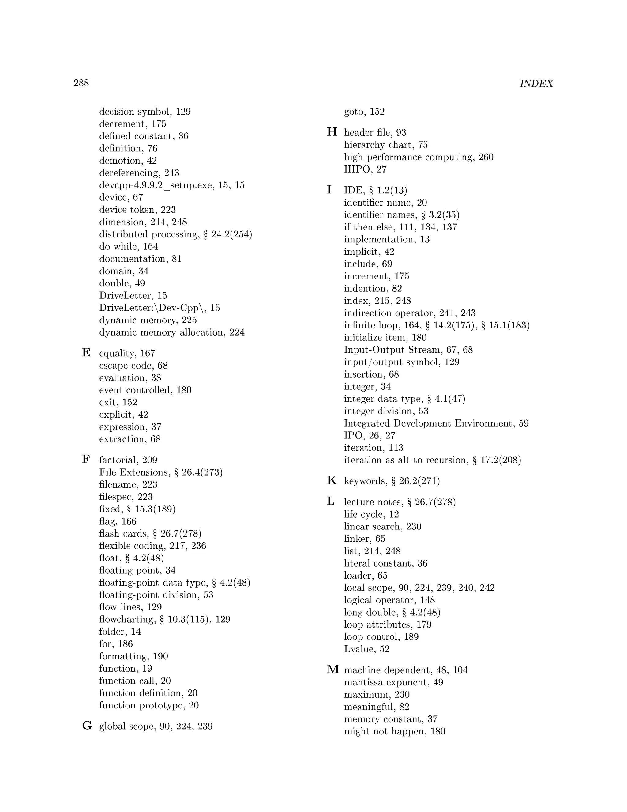 288 INDEX
decision symbol, 129
decrement, 175
dened constant, 36
denition, 76
demotion, 42
dereferencing, 243
devcpp-4.9.9.2_setup.exe, 15, 15
device, 67
device token, 223
dimension, 214, 248
distributed processing, Ÿ 24.2(254)
do while, 164
documentation, 81
domain, 34
double, 49
DriveLetter, 15
DriveLetter:Dev-Cpp, 15
dynamic memory, 225
dynamic memory allocation, 224
E equality, 167
escape code, 68
evaluation, 38
event controlled, 180
exit, 152
explicit, 42
expression, 37
extraction, 68
F factorial, 209
File Extensions, Ÿ 26.4(273)
lename, 223
lespec, 223
xed, Ÿ 15.3(189)
ag, 166
ash cards, Ÿ 26.7(278)
exible coding, 217, 236
oat, Ÿ 4.2(48)
oating point, 34
oating-point data type, Ÿ 4.2(48)
oating-point division, 53
ow lines, 129
owcharting, Ÿ 10.3(115), 129
folder, 14
for, 186
formatting, 190
function, 19
function call, 20
function denition, 20
function prototype, 20
G global scope, 90, 224, 239
goto, 152
H header le, 93
hierarchy chart, 75
high performance computing, 260
HIPO, 27
I IDE, Ÿ 1.2(13)
identier name, 20
identier names, Ÿ 3.2(35)
if then else, 111, 134, 137
implementation, 13
implicit, 42
include, 69
increment, 175
indention, 82
index, 215, 248
indirection operator, 241, 243
innite loop, 164, Ÿ 14.2(175), Ÿ 15.1(183)
initialize item, 180
Input-Output Stream, 67, 68
input/output symbol, 129
insertion, 68
integer, 34
integer data type, Ÿ 4.1(47)
integer division, 53
Integrated Development Environment, 59
IPO, 26, 27
iteration, 113
iteration as alt to recursion, Ÿ 17.2(208)
K keywords, Ÿ 26.2(271)
L lecture notes, Ÿ 26.7(278)
life cycle, 12
linear search, 230
linker, 65
list, 214, 248
literal constant, 36
loader, 65
local scope, 90, 224, 239, 240, 242
logical operator, 148
long double, Ÿ 4.2(48)
loop attributes, 179
loop control, 189
Lvalue, 52
M machine dependent, 48, 104
mantissa exponent, 49
maximum, 230
meaningful, 82
memory constant, 37
might not happen, 180
 