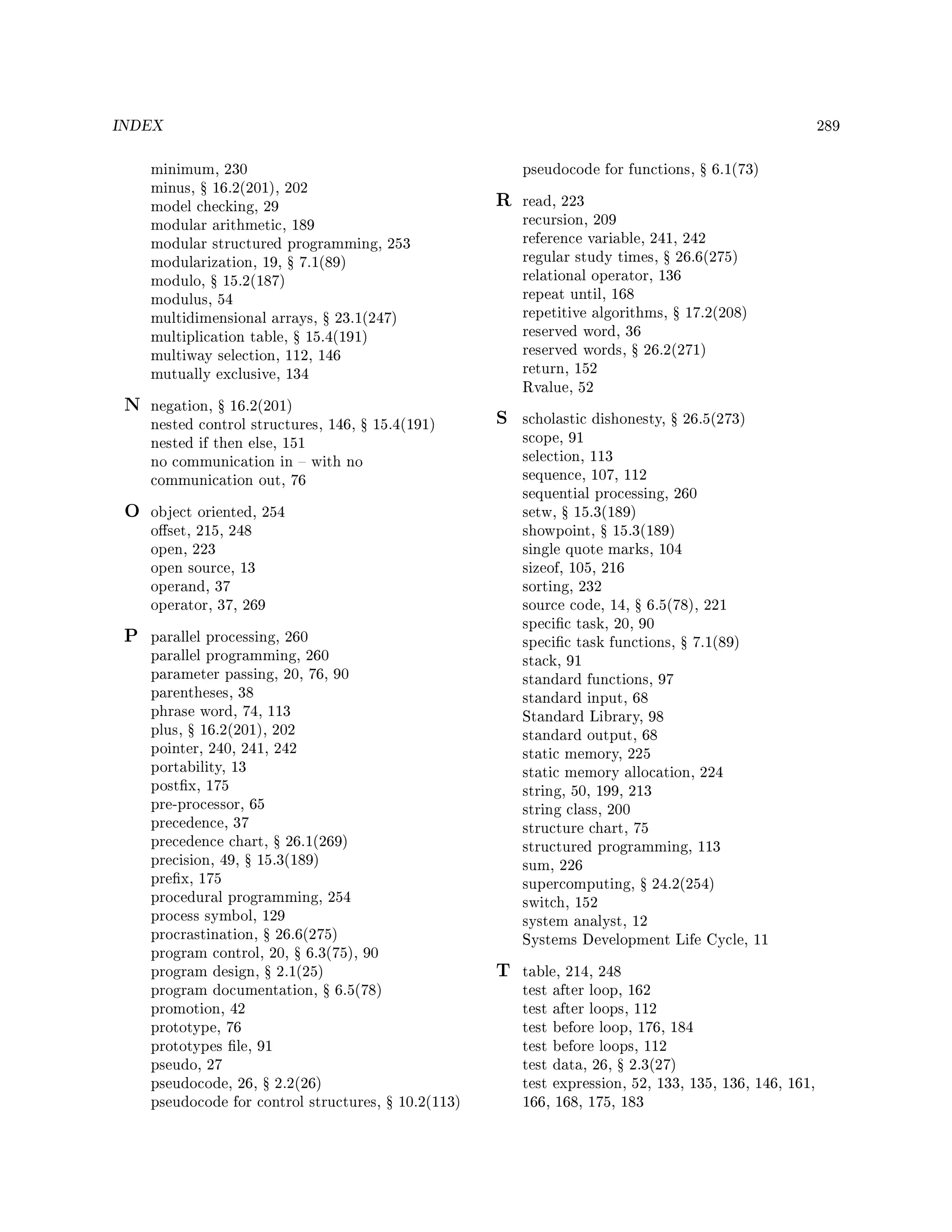 INDEX 289
minimum, 230
minus, Ÿ 16.2(201), 202
model checking, 29
modular arithmetic, 189
modular structured programming, 253
modularization, 19, Ÿ 7.1(89)
modulo, Ÿ 15.2(187)
modulus, 54
multidimensional arrays, Ÿ 23.1(247)
multiplication table, Ÿ 15.4(191)
multiway selection, 112, 146
mutually exclusive, 134
N negation, Ÿ 16.2(201)
nested control structures, 146, Ÿ 15.4(191)
nested if then else, 151
no communication in  with no
communication out, 76
O object oriented, 254
oset, 215, 248
open, 223
open source, 13
operand, 37
operator, 37, 269
P parallel processing, 260
parallel programming, 260
parameter passing, 20, 76, 90
parentheses, 38
phrase word, 74, 113
plus, Ÿ 16.2(201), 202
pointer, 240, 241, 242
portability, 13
postx, 175
pre-processor, 65
precedence, 37
precedence chart, Ÿ 26.1(269)
precision, 49, Ÿ 15.3(189)
prex, 175
procedural programming, 254
process symbol, 129
procrastination, Ÿ 26.6(275)
program control, 20, Ÿ 6.3(75), 90
program design, Ÿ 2.1(25)
program documentation, Ÿ 6.5(78)
promotion, 42
prototype, 76
prototypes le, 91
pseudo, 27
pseudocode, 26, Ÿ 2.2(26)
pseudocode for control structures, Ÿ 10.2(113)
pseudocode for functions, Ÿ 6.1(73)
R read, 223
recursion, 209
reference variable, 241, 242
regular study times, Ÿ 26.6(275)
relational operator, 136
repeat until, 168
repetitive algorithms, Ÿ 17.2(208)
reserved word, 36
reserved words, Ÿ 26.2(271)
return, 152
Rvalue, 52
S scholastic dishonesty, Ÿ 26.5(273)
scope, 91
selection, 113
sequence, 107, 112
sequential processing, 260
setw, Ÿ 15.3(189)
showpoint, Ÿ 15.3(189)
single quote marks, 104
sizeof, 105, 216
sorting, 232
source code, 14, Ÿ 6.5(78), 221
specic task, 20, 90
specic task functions, Ÿ 7.1(89)
stack, 91
standard functions, 97
standard input, 68
Standard Library, 98
standard output, 68
static memory, 225
static memory allocation, 224
string, 50, 199, 213
string class, 200
structure chart, 75
structured programming, 113
sum, 226
supercomputing, Ÿ 24.2(254)
switch, 152
system analyst, 12
Systems Development Life Cycle, 11
T table, 214, 248
test after loop, 162
test after loops, 112
test before loop, 176, 184
test before loops, 112
test data, 26, Ÿ 2.3(27)
test expression, 52, 133, 135, 136, 146, 161,
166, 168, 175, 183
 