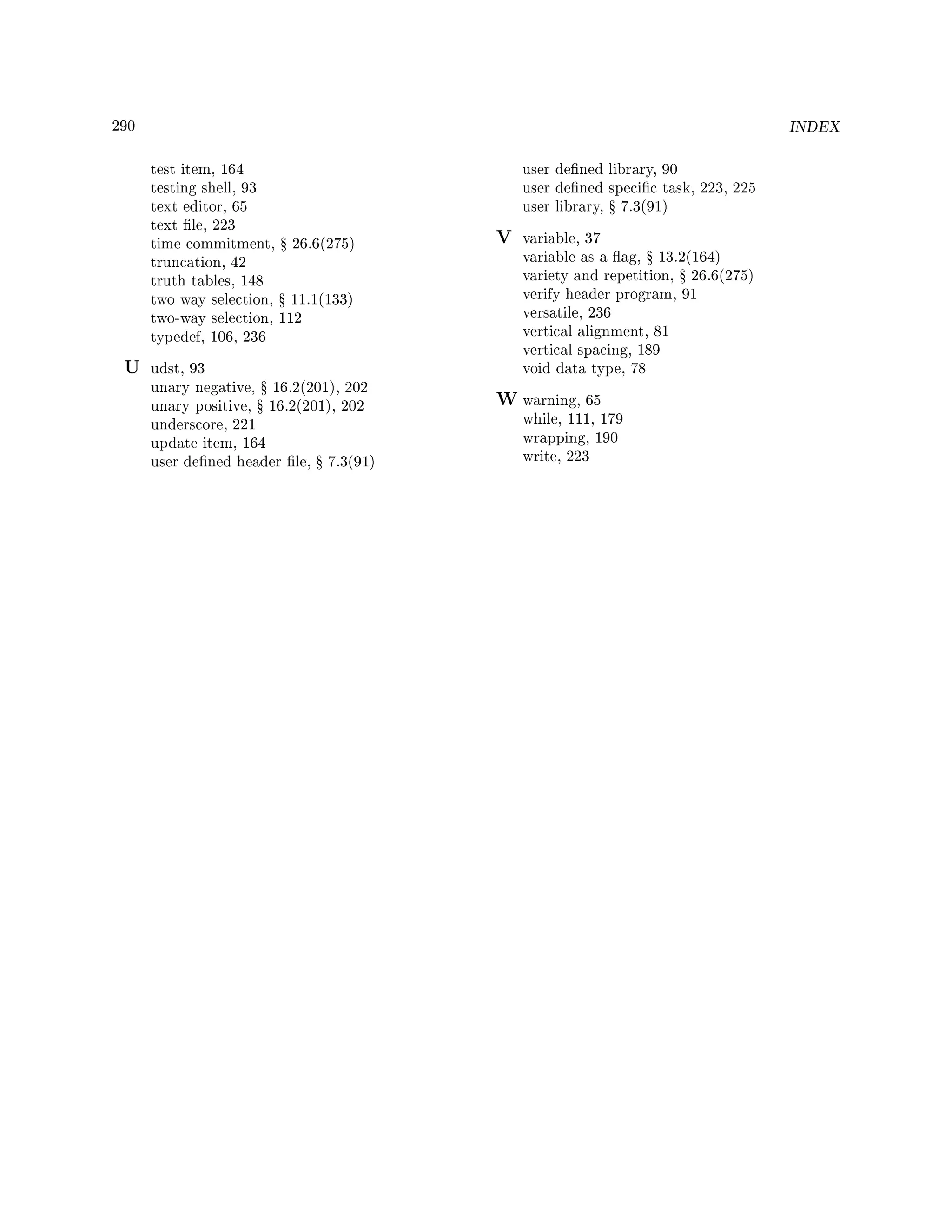 290 INDEX
test item, 164
testing shell, 93
text editor, 65
text le, 223
time commitment, Ÿ 26.6(275)
truncation, 42
truth tables, 148
two way selection, Ÿ 11.1(133)
two-way selection, 112
typedef, 106, 236
U udst, 93
unary negative, Ÿ 16.2(201), 202
unary positive, Ÿ 16.2(201), 202
underscore, 221
update item, 164
user dened header le, Ÿ 7.3(91)
user dened library, 90
user dened specic task, 223, 225
user library, Ÿ 7.3(91)
V variable, 37
variable as a ag, Ÿ 13.2(164)
variety and repetition, Ÿ 26.6(275)
verify header program, 91
versatile, 236
vertical alignment, 81
vertical spacing, 189
void data type, 78
W warning, 65
while, 111, 179
wrapping, 190
write, 223
 