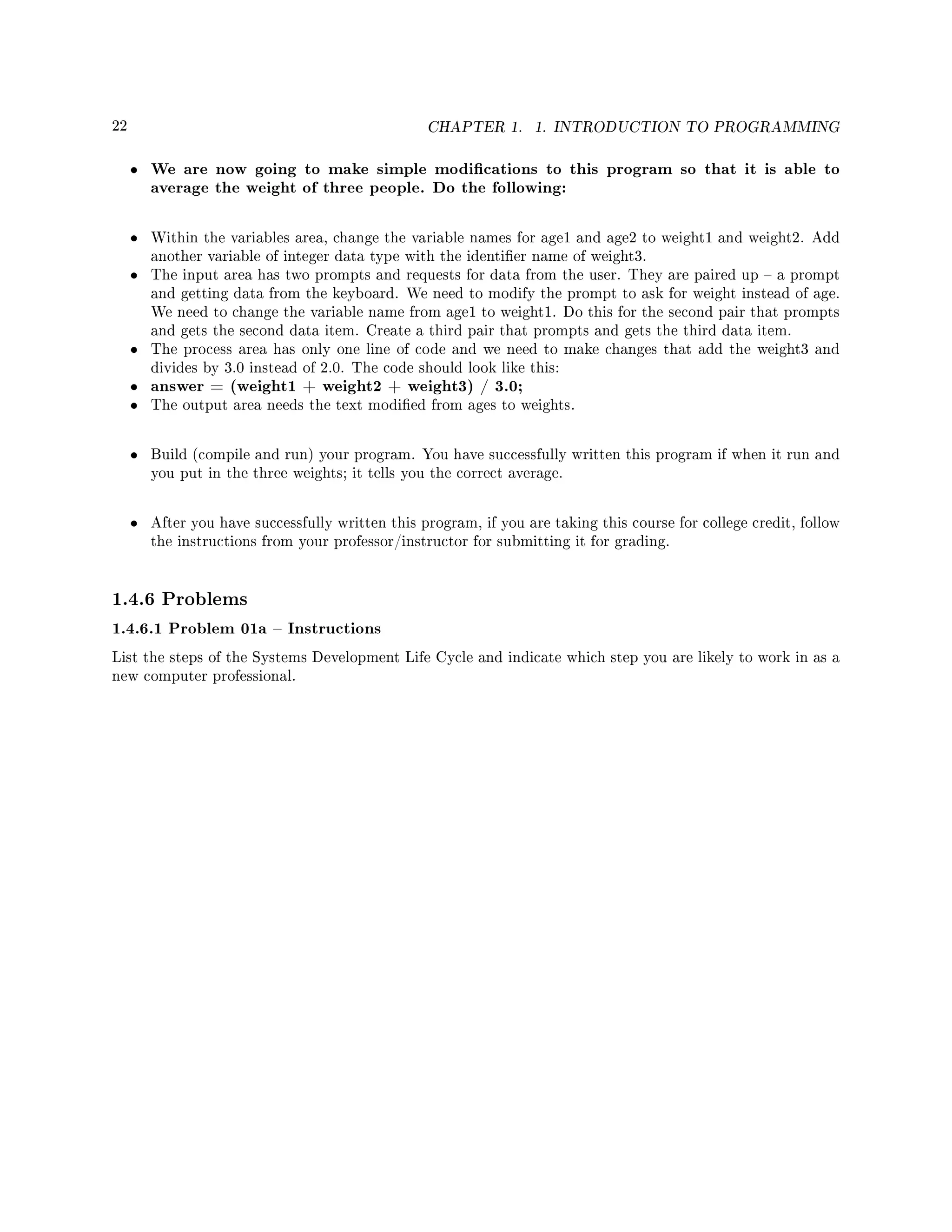 22 CHAPTER 1. 1. INTRODUCTION TO PROGRAMMING
• We are now going to make simple modications to this program so that it is able to
average the weight of three people. Do the following:
• Within the variables area, change the variable names for age1 and age2 to weight1 and weight2. Add
another variable of integer data type with the identier name of weight3.
• The input area has two prompts and requests for data from the user. They are paired up  a prompt
and getting data from the keyboard. We need to modify the prompt to ask for weight instead of age.
We need to change the variable name from age1 to weight1. Do this for the second pair that prompts
and gets the second data item. Create a third pair that prompts and gets the third data item.
• The process area has only one line of code and we need to make changes that add the weight3 and
divides by 3.0 instead of 2.0. The code should look like this:
• answer = (weight1 + weight2 + weight3) / 3.0;
• The output area needs the text modied from ages to weights.
• Build (compile and run) your program. You have successfully written this program if when it run and
you put in the three weights; it tells you the correct average.
• After you have successfully written this program, if you are taking this course for college credit, follow
the instructions from your professor/instructor for submitting it for grading.
1.4.6 Problems
1.4.6.1 Problem 01a  Instructions
List the steps of the Systems Development Life Cycle and indicate which step you are likely to work in as a
new computer professional.
 
