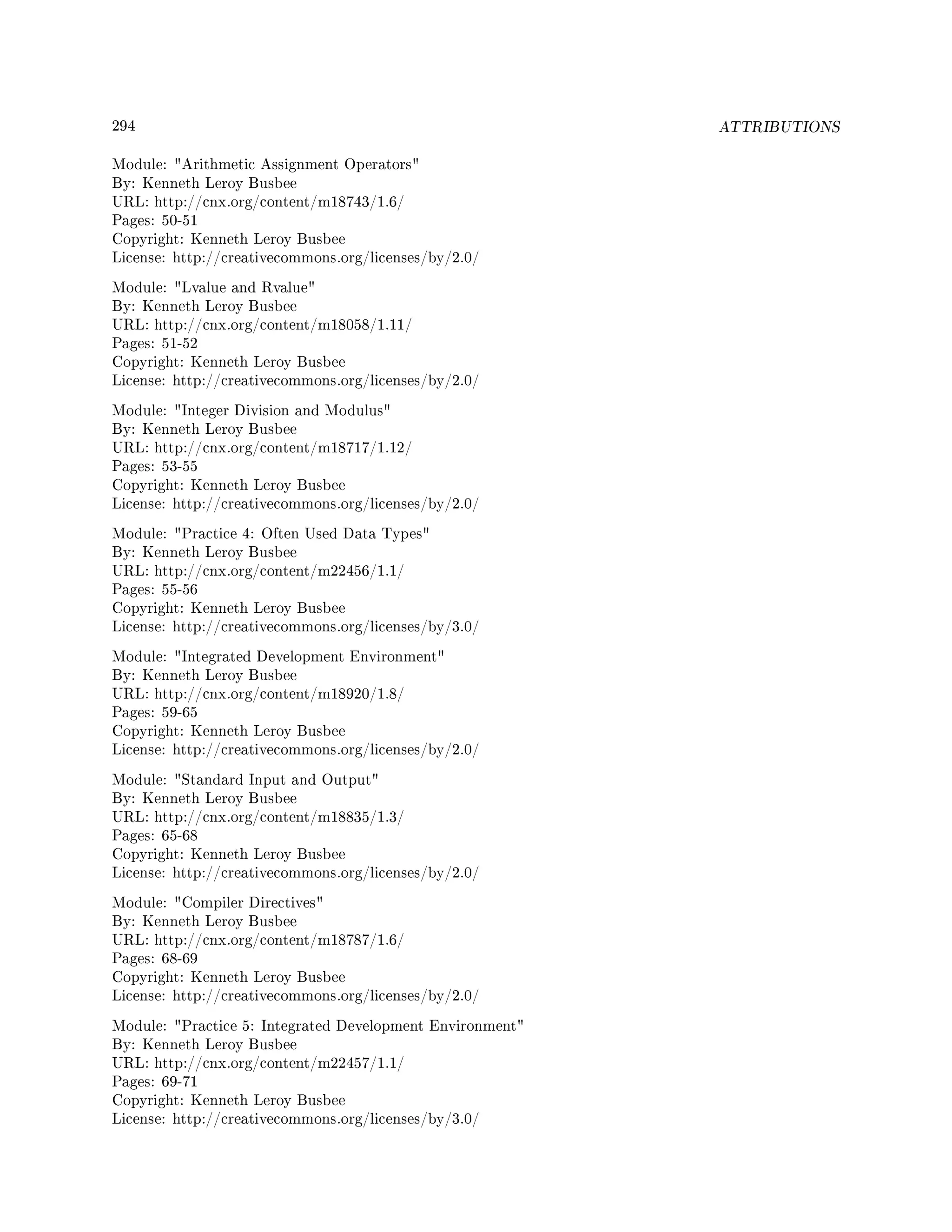 294 ATTRIBUTIONS
Module: Arithmetic Assignment Operators
By: Kenneth Leroy Busbee
URL: http://cnx.org/content/m18743/1.6/
Pages: 50-51
Copyright: Kenneth Leroy Busbee
License: http://creativecommons.org/licenses/by/2.0/
Module: Lvalue and Rvalue
By: Kenneth Leroy Busbee
URL: http://cnx.org/content/m18058/1.11/
Pages: 51-52
Copyright: Kenneth Leroy Busbee
License: http://creativecommons.org/licenses/by/2.0/
Module: Integer Division and Modulus
By: Kenneth Leroy Busbee
URL: http://cnx.org/content/m18717/1.12/
Pages: 53-55
Copyright: Kenneth Leroy Busbee
License: http://creativecommons.org/licenses/by/2.0/
Module: Practice 4: Often Used Data Types
By: Kenneth Leroy Busbee
URL: http://cnx.org/content/m22456/1.1/
Pages: 55-56
Copyright: Kenneth Leroy Busbee
License: http://creativecommons.org/licenses/by/3.0/
Module: Integrated Development Environment
By: Kenneth Leroy Busbee
URL: http://cnx.org/content/m18920/1.8/
Pages: 59-65
Copyright: Kenneth Leroy Busbee
License: http://creativecommons.org/licenses/by/2.0/
Module: Standard Input and Output
By: Kenneth Leroy Busbee
URL: http://cnx.org/content/m18835/1.3/
Pages: 65-68
Copyright: Kenneth Leroy Busbee
License: http://creativecommons.org/licenses/by/2.0/
Module: Compiler Directives
By: Kenneth Leroy Busbee
URL: http://cnx.org/content/m18787/1.6/
Pages: 68-69
Copyright: Kenneth Leroy Busbee
License: http://creativecommons.org/licenses/by/2.0/
Module: Practice 5: Integrated Development Environment
By: Kenneth Leroy Busbee
URL: http://cnx.org/content/m22457/1.1/
Pages: 69-71
Copyright: Kenneth Leroy Busbee
License: http://creativecommons.org/licenses/by/3.0/
 