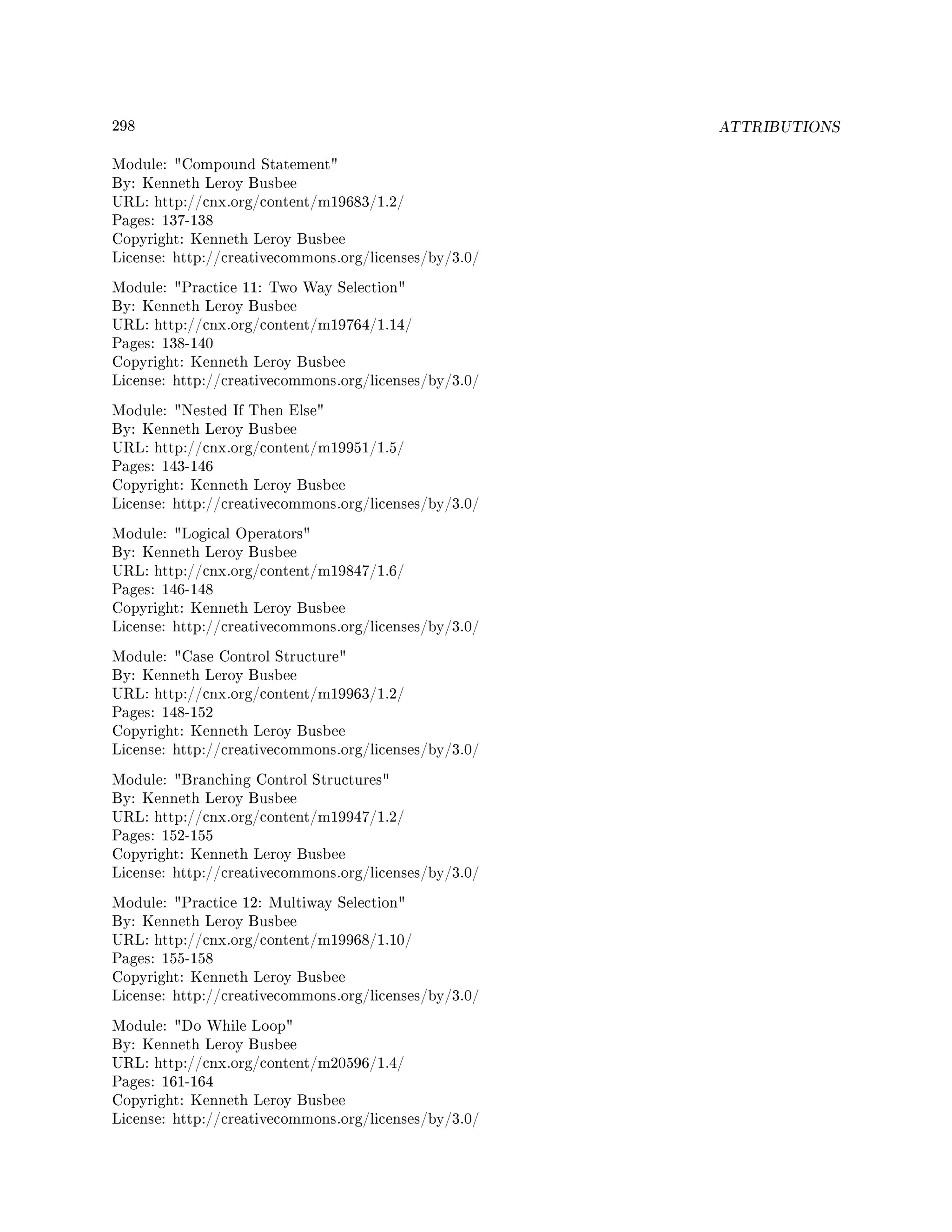 298 ATTRIBUTIONS
Module: Compound Statement
By: Kenneth Leroy Busbee
URL: http://cnx.org/content/m19683/1.2/
Pages: 137-138
Copyright: Kenneth Leroy Busbee
License: http://creativecommons.org/licenses/by/3.0/
Module: Practice 11: Two Way Selection
By: Kenneth Leroy Busbee
URL: http://cnx.org/content/m19764/1.14/
Pages: 138-140
Copyright: Kenneth Leroy Busbee
License: http://creativecommons.org/licenses/by/3.0/
Module: Nested If Then Else
By: Kenneth Leroy Busbee
URL: http://cnx.org/content/m19951/1.5/
Pages: 143-146
Copyright: Kenneth Leroy Busbee
License: http://creativecommons.org/licenses/by/3.0/
Module: Logical Operators
By: Kenneth Leroy Busbee
URL: http://cnx.org/content/m19847/1.6/
Pages: 146-148
Copyright: Kenneth Leroy Busbee
License: http://creativecommons.org/licenses/by/3.0/
Module: Case Control Structure
By: Kenneth Leroy Busbee
URL: http://cnx.org/content/m19963/1.2/
Pages: 148-152
Copyright: Kenneth Leroy Busbee
License: http://creativecommons.org/licenses/by/3.0/
Module: Branching Control Structures
By: Kenneth Leroy Busbee
URL: http://cnx.org/content/m19947/1.2/
Pages: 152-155
Copyright: Kenneth Leroy Busbee
License: http://creativecommons.org/licenses/by/3.0/
Module: Practice 12: Multiway Selection
By: Kenneth Leroy Busbee
URL: http://cnx.org/content/m19968/1.10/
Pages: 155-158
Copyright: Kenneth Leroy Busbee
License: http://creativecommons.org/licenses/by/3.0/
Module: Do While Loop
By: Kenneth Leroy Busbee
URL: http://cnx.org/content/m20596/1.4/
Pages: 161-164
Copyright: Kenneth Leroy Busbee
License: http://creativecommons.org/licenses/by/3.0/
 