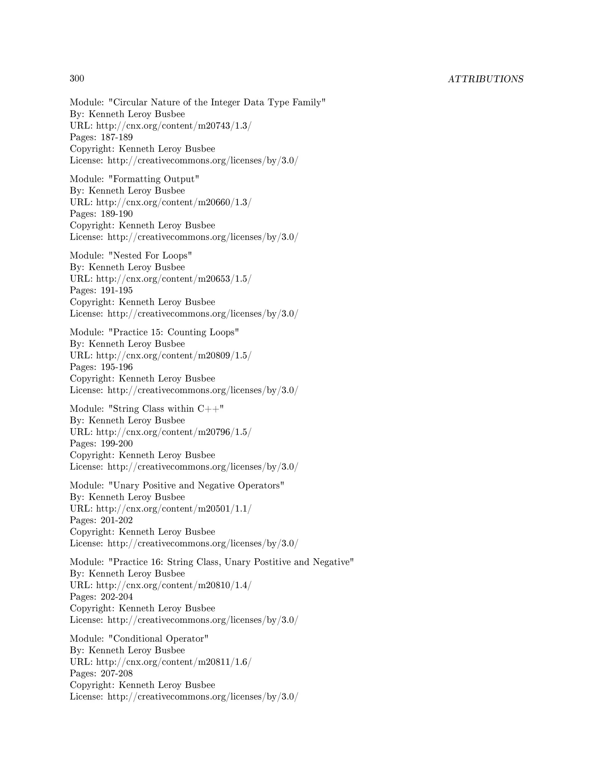 300 ATTRIBUTIONS
Module: Circular Nature of the Integer Data Type Family
By: Kenneth Leroy Busbee
URL: http://cnx.org/content/m20743/1.3/
Pages: 187-189
Copyright: Kenneth Leroy Busbee
License: http://creativecommons.org/licenses/by/3.0/
Module: Formatting Output
By: Kenneth Leroy Busbee
URL: http://cnx.org/content/m20660/1.3/
Pages: 189-190
Copyright: Kenneth Leroy Busbee
License: http://creativecommons.org/licenses/by/3.0/
Module: Nested For Loops
By: Kenneth Leroy Busbee
URL: http://cnx.org/content/m20653/1.5/
Pages: 191-195
Copyright: Kenneth Leroy Busbee
License: http://creativecommons.org/licenses/by/3.0/
Module: Practice 15: Counting Loops
By: Kenneth Leroy Busbee
URL: http://cnx.org/content/m20809/1.5/
Pages: 195-196
Copyright: Kenneth Leroy Busbee
License: http://creativecommons.org/licenses/by/3.0/
Module: String Class within C++
By: Kenneth Leroy Busbee
URL: http://cnx.org/content/m20796/1.5/
Pages: 199-200
Copyright: Kenneth Leroy Busbee
License: http://creativecommons.org/licenses/by/3.0/
Module: Unary Positive and Negative Operators
By: Kenneth Leroy Busbee
URL: http://cnx.org/content/m20501/1.1/
Pages: 201-202
Copyright: Kenneth Leroy Busbee
License: http://creativecommons.org/licenses/by/3.0/
Module: Practice 16: String Class, Unary Postitive and Negative
By: Kenneth Leroy Busbee
URL: http://cnx.org/content/m20810/1.4/
Pages: 202-204
Copyright: Kenneth Leroy Busbee
License: http://creativecommons.org/licenses/by/3.0/
Module: Conditional Operator
By: Kenneth Leroy Busbee
URL: http://cnx.org/content/m20811/1.6/
Pages: 207-208
Copyright: Kenneth Leroy Busbee
License: http://creativecommons.org/licenses/by/3.0/
 