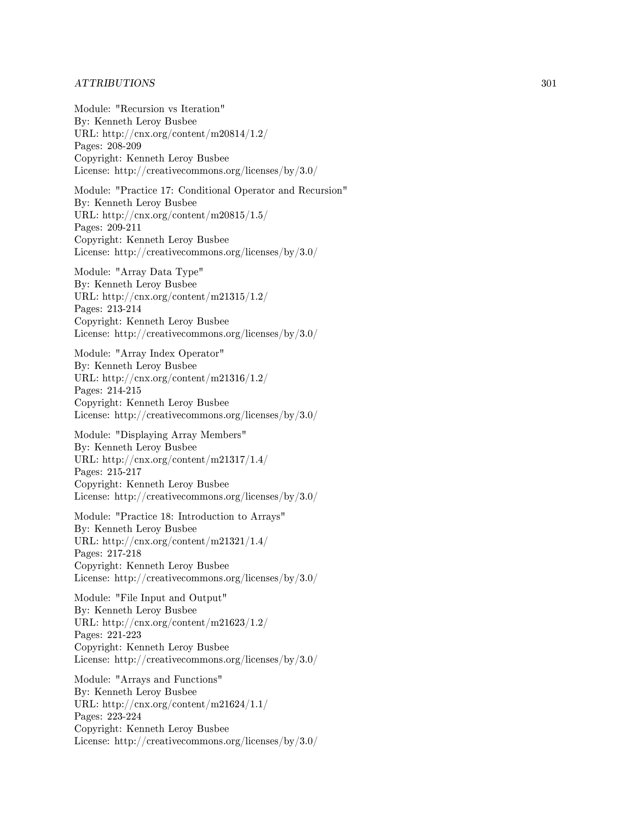 ATTRIBUTIONS 301
Module: Recursion vs Iteration
By: Kenneth Leroy Busbee
URL: http://cnx.org/content/m20814/1.2/
Pages: 208-209
Copyright: Kenneth Leroy Busbee
License: http://creativecommons.org/licenses/by/3.0/
Module: Practice 17: Conditional Operator and Recursion
By: Kenneth Leroy Busbee
URL: http://cnx.org/content/m20815/1.5/
Pages: 209-211
Copyright: Kenneth Leroy Busbee
License: http://creativecommons.org/licenses/by/3.0/
Module: Array Data Type
By: Kenneth Leroy Busbee
URL: http://cnx.org/content/m21315/1.2/
Pages: 213-214
Copyright: Kenneth Leroy Busbee
License: http://creativecommons.org/licenses/by/3.0/
Module: Array Index Operator
By: Kenneth Leroy Busbee
URL: http://cnx.org/content/m21316/1.2/
Pages: 214-215
Copyright: Kenneth Leroy Busbee
License: http://creativecommons.org/licenses/by/3.0/
Module: Displaying Array Members
By: Kenneth Leroy Busbee
URL: http://cnx.org/content/m21317/1.4/
Pages: 215-217
Copyright: Kenneth Leroy Busbee
License: http://creativecommons.org/licenses/by/3.0/
Module: Practice 18: Introduction to Arrays
By: Kenneth Leroy Busbee
URL: http://cnx.org/content/m21321/1.4/
Pages: 217-218
Copyright: Kenneth Leroy Busbee
License: http://creativecommons.org/licenses/by/3.0/
Module: File Input and Output
By: Kenneth Leroy Busbee
URL: http://cnx.org/content/m21623/1.2/
Pages: 221-223
Copyright: Kenneth Leroy Busbee
License: http://creativecommons.org/licenses/by/3.0/
Module: Arrays and Functions
By: Kenneth Leroy Busbee
URL: http://cnx.org/content/m21624/1.1/
Pages: 223-224
Copyright: Kenneth Leroy Busbee
License: http://creativecommons.org/licenses/by/3.0/
 