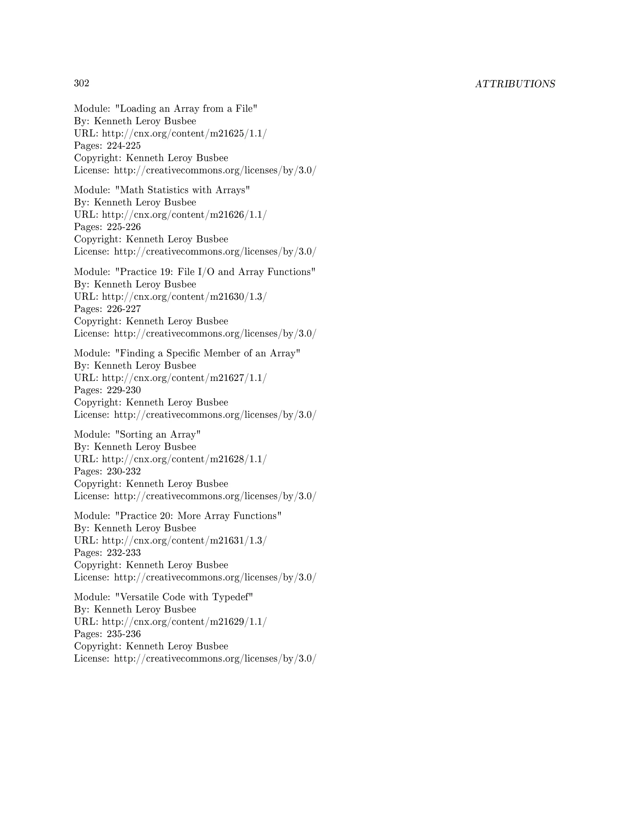 302 ATTRIBUTIONS
Module: Loading an Array from a File
By: Kenneth Leroy Busbee
URL: http://cnx.org/content/m21625/1.1/
Pages: 224-225
Copyright: Kenneth Leroy Busbee
License: http://creativecommons.org/licenses/by/3.0/
Module: Math Statistics with Arrays
By: Kenneth Leroy Busbee
URL: http://cnx.org/content/m21626/1.1/
Pages: 225-226
Copyright: Kenneth Leroy Busbee
License: http://creativecommons.org/licenses/by/3.0/
Module: Practice 19: File I/O and Array Functions
By: Kenneth Leroy Busbee
URL: http://cnx.org/content/m21630/1.3/
Pages: 226-227
Copyright: Kenneth Leroy Busbee
License: http://creativecommons.org/licenses/by/3.0/
Module: Finding a Specic Member of an Array
By: Kenneth Leroy Busbee
URL: http://cnx.org/content/m21627/1.1/
Pages: 229-230
Copyright: Kenneth Leroy Busbee
License: http://creativecommons.org/licenses/by/3.0/
Module: Sorting an Array
By: Kenneth Leroy Busbee
URL: http://cnx.org/content/m21628/1.1/
Pages: 230-232
Copyright: Kenneth Leroy Busbee
License: http://creativecommons.org/licenses/by/3.0/
Module: Practice 20: More Array Functions
By: Kenneth Leroy Busbee
URL: http://cnx.org/content/m21631/1.3/
Pages: 232-233
Copyright: Kenneth Leroy Busbee
License: http://creativecommons.org/licenses/by/3.0/
Module: Versatile Code with Typedef
By: Kenneth Leroy Busbee
URL: http://cnx.org/content/m21629/1.1/
Pages: 235-236
Copyright: Kenneth Leroy Busbee
License: http://creativecommons.org/licenses/by/3.0/
 