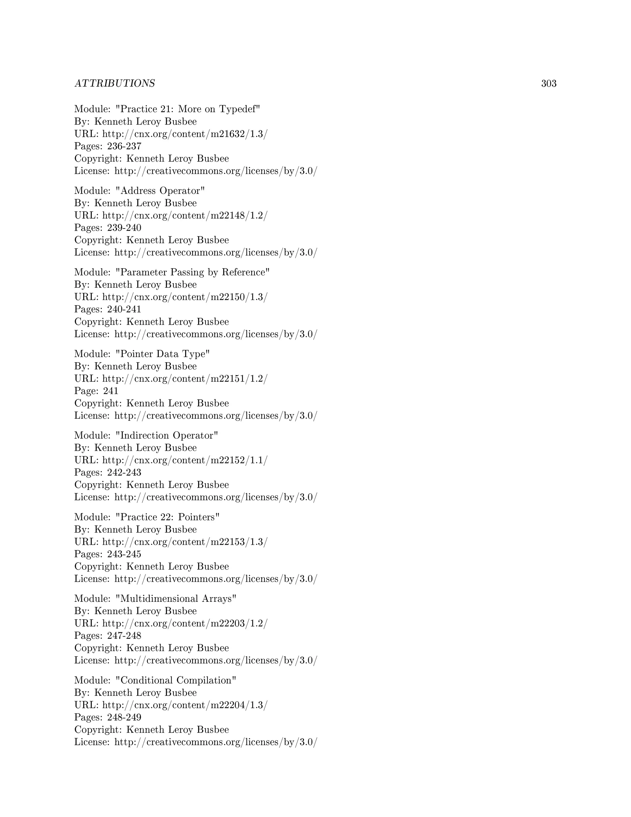 ATTRIBUTIONS 303
Module: Practice 21: More on Typedef
By: Kenneth Leroy Busbee
URL: http://cnx.org/content/m21632/1.3/
Pages: 236-237
Copyright: Kenneth Leroy Busbee
License: http://creativecommons.org/licenses/by/3.0/
Module: Address Operator
By: Kenneth Leroy Busbee
URL: http://cnx.org/content/m22148/1.2/
Pages: 239-240
Copyright: Kenneth Leroy Busbee
License: http://creativecommons.org/licenses/by/3.0/
Module: Parameter Passing by Reference
By: Kenneth Leroy Busbee
URL: http://cnx.org/content/m22150/1.3/
Pages: 240-241
Copyright: Kenneth Leroy Busbee
License: http://creativecommons.org/licenses/by/3.0/
Module: Pointer Data Type
By: Kenneth Leroy Busbee
URL: http://cnx.org/content/m22151/1.2/
Page: 241
Copyright: Kenneth Leroy Busbee
License: http://creativecommons.org/licenses/by/3.0/
Module: Indirection Operator
By: Kenneth Leroy Busbee
URL: http://cnx.org/content/m22152/1.1/
Pages: 242-243
Copyright: Kenneth Leroy Busbee
License: http://creativecommons.org/licenses/by/3.0/
Module: Practice 22: Pointers
By: Kenneth Leroy Busbee
URL: http://cnx.org/content/m22153/1.3/
Pages: 243-245
Copyright: Kenneth Leroy Busbee
License: http://creativecommons.org/licenses/by/3.0/
Module: Multidimensional Arrays
By: Kenneth Leroy Busbee
URL: http://cnx.org/content/m22203/1.2/
Pages: 247-248
Copyright: Kenneth Leroy Busbee
License: http://creativecommons.org/licenses/by/3.0/
Module: Conditional Compilation
By: Kenneth Leroy Busbee
URL: http://cnx.org/content/m22204/1.3/
Pages: 248-249
Copyright: Kenneth Leroy Busbee
License: http://creativecommons.org/licenses/by/3.0/
 