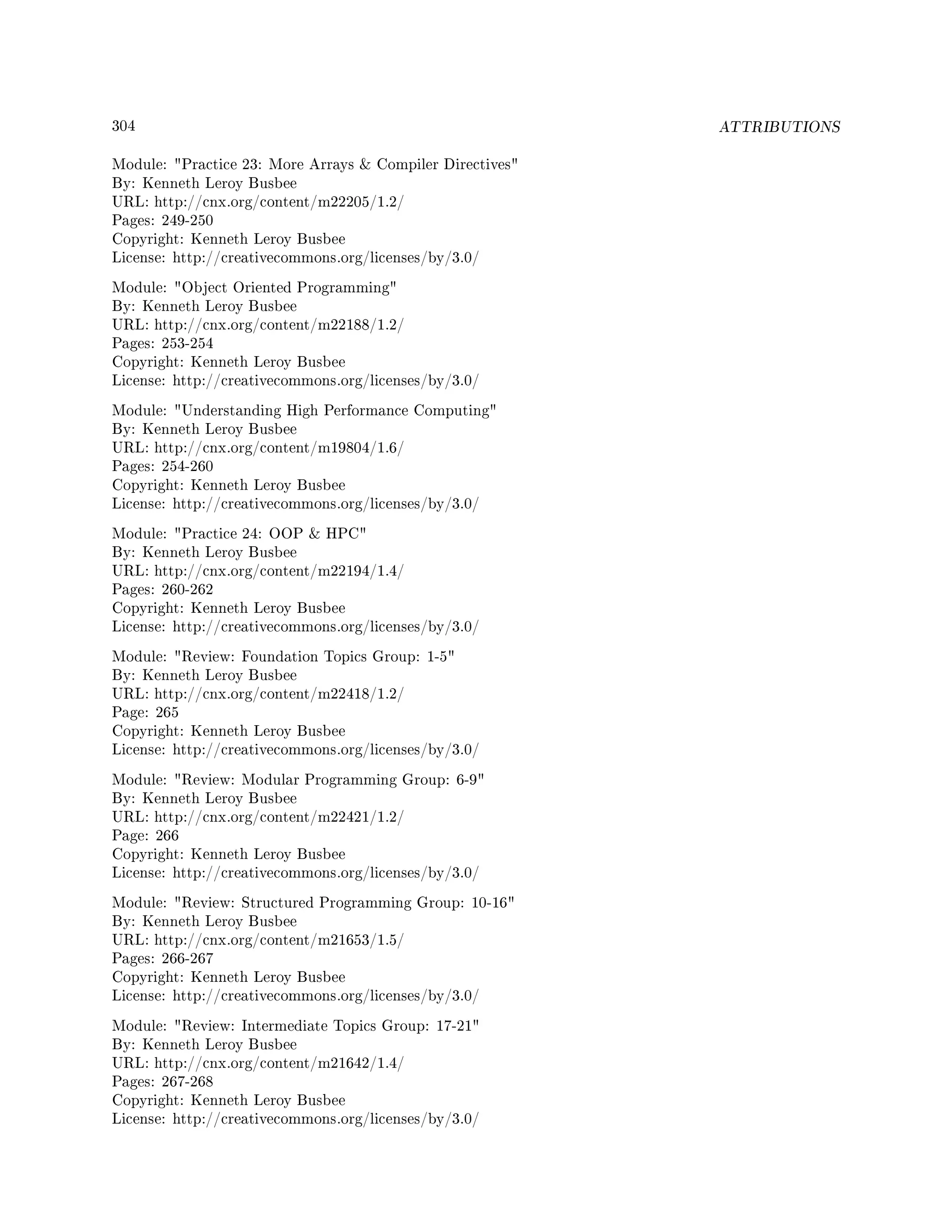 304 ATTRIBUTIONS
Module: Practice 23: More Arrays  Compiler Directives
By: Kenneth Leroy Busbee
URL: http://cnx.org/content/m22205/1.2/
Pages: 249-250
Copyright: Kenneth Leroy Busbee
License: http://creativecommons.org/licenses/by/3.0/
Module: Object Oriented Programming
By: Kenneth Leroy Busbee
URL: http://cnx.org/content/m22188/1.2/
Pages: 253-254
Copyright: Kenneth Leroy Busbee
License: http://creativecommons.org/licenses/by/3.0/
Module: Understanding High Performance Computing
By: Kenneth Leroy Busbee
URL: http://cnx.org/content/m19804/1.6/
Pages: 254-260
Copyright: Kenneth Leroy Busbee
License: http://creativecommons.org/licenses/by/3.0/
Module: Practice 24: OOP  HPC
By: Kenneth Leroy Busbee
URL: http://cnx.org/content/m22194/1.4/
Pages: 260-262
Copyright: Kenneth Leroy Busbee
License: http://creativecommons.org/licenses/by/3.0/
Module: Review: Foundation Topics Group: 1-5
By: Kenneth Leroy Busbee
URL: http://cnx.org/content/m22418/1.2/
Page: 265
Copyright: Kenneth Leroy Busbee
License: http://creativecommons.org/licenses/by/3.0/
Module: Review: Modular Programming Group: 6-9
By: Kenneth Leroy Busbee
URL: http://cnx.org/content/m22421/1.2/
Page: 266
Copyright: Kenneth Leroy Busbee
License: http://creativecommons.org/licenses/by/3.0/
Module: Review: Structured Programming Group: 10-16
By: Kenneth Leroy Busbee
URL: http://cnx.org/content/m21653/1.5/
Pages: 266-267
Copyright: Kenneth Leroy Busbee
License: http://creativecommons.org/licenses/by/3.0/
Module: Review: Intermediate Topics Group: 17-21
By: Kenneth Leroy Busbee
URL: http://cnx.org/content/m21642/1.4/
Pages: 267-268
Copyright: Kenneth Leroy Busbee
License: http://creativecommons.org/licenses/by/3.0/
 