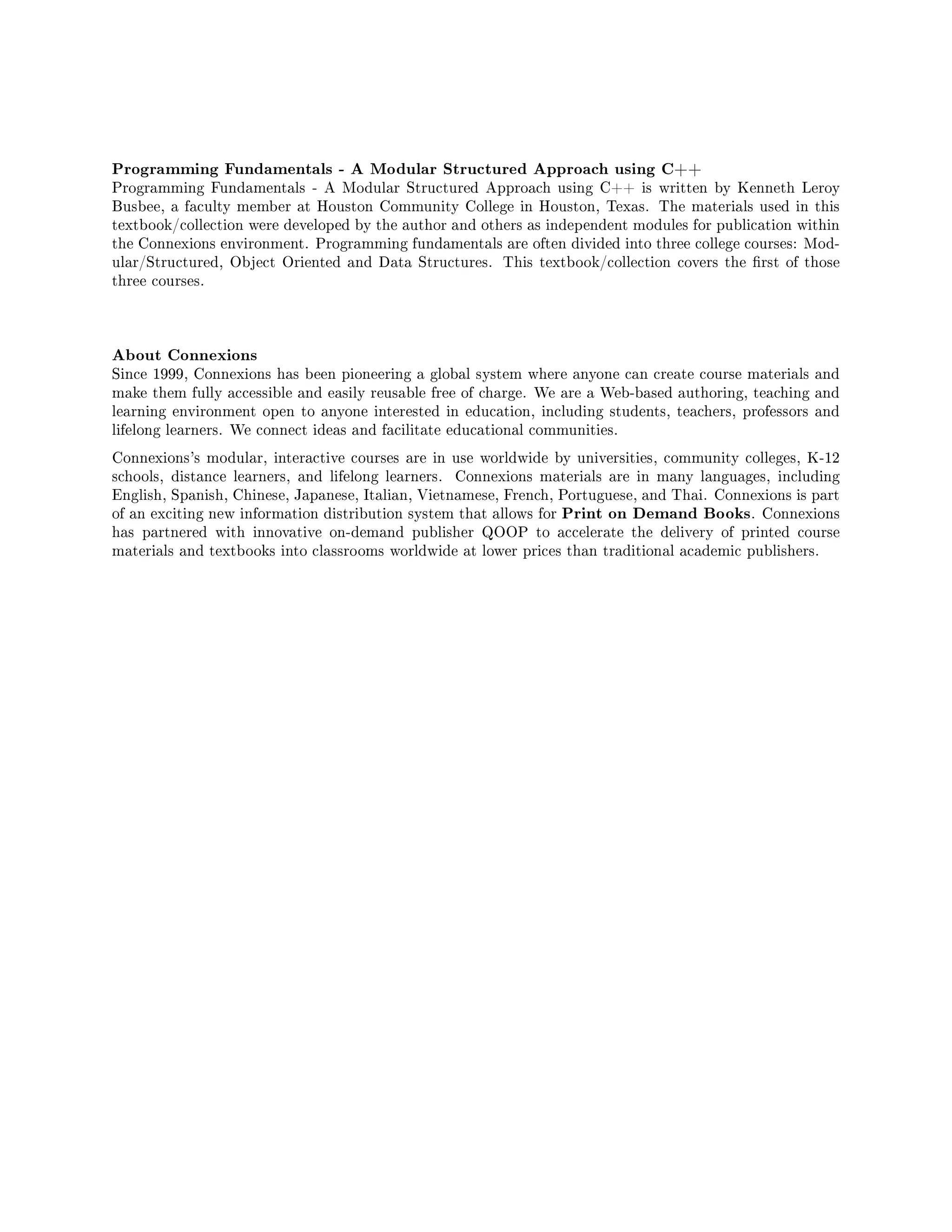 Programming Fundamentals - A Modular Structured Approach using C++
Programming Fundamentals - A Modular Structured Approach using C++ is written by Kenneth Leroy
Busbee, a faculty member at Houston Community College in Houston, Texas. The materials used in this
textbook/collection were developed by the author and others as independent modules for publication within
the Connexions environment. Programming fundamentals are often divided into three college courses: Mod-
ular/Structured, Object Oriented and Data Structures. This textbook/collection covers the rst of those
three courses.
About Connexions
Since 1999, Connexions has been pioneering a global system where anyone can create course materials and
make them fully accessible and easily reusable free of charge. We are a Web-based authoring, teaching and
learning environment open to anyone interested in education, including students, teachers, professors and
lifelong learners. We connect ideas and facilitate educational communities.
Connexions's modular, interactive courses are in use worldwide by universities, community colleges, K-12
schools, distance learners, and lifelong learners. Connexions materials are in many languages, including
English, Spanish, Chinese, Japanese, Italian, Vietnamese, French, Portuguese, and Thai. Connexions is part
of an exciting new information distribution system that allows for Print on Demand Books. Connexions
has partnered with innovative on-demand publisher QOOP to accelerate the delivery of printed course
materials and textbooks into classrooms worldwide at lower prices than traditional academic publishers.
 