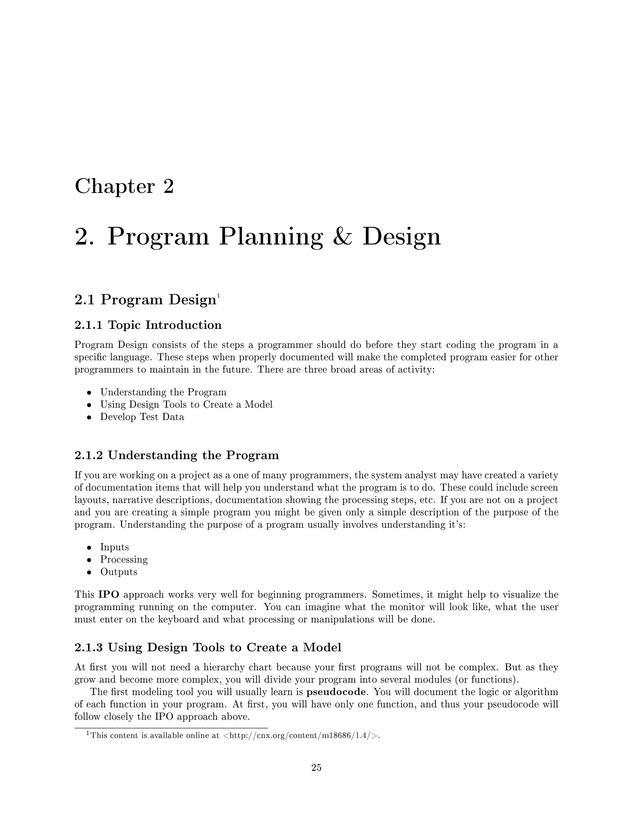 Chapter 2
2. Program Planning  Design
2.1 Program Design1
2.1.1 Topic Introduction
Program Design consists of the steps a programmer should do before they start coding the program in a
specic language. These steps when properly documented will make the completed program easier for other
programmers to maintain in the future. There are three broad areas of activity:
• Understanding the Program
• Using Design Tools to Create a Model
• Develop Test Data
2.1.2 Understanding the Program
If you are working on a project as a one of many programmers, the system analyst may have created a variety
of documentation items that will help you understand what the program is to do. These could include screen
layouts, narrative descriptions, documentation showing the processing steps, etc. If you are not on a project
and you are creating a simple program you might be given only a simple description of the purpose of the
program. Understanding the purpose of a program usually involves understanding it's:
• Inputs
• Processing
• Outputs
This IPO approach works very well for beginning programmers. Sometimes, it might help to visualize the
programming running on the computer. You can imagine what the monitor will look like, what the user
must enter on the keyboard and what processing or manipulations will be done.
2.1.3 Using Design Tools to Create a Model
At rst you will not need a hierarchy chart because your rst programs will not be complex. But as they
grow and become more complex, you will divide your program into several modules (or functions).
The rst modeling tool you will usually learn is pseudocode. You will document the logic or algorithm
of each function in your program. At rst, you will have only one function, and thus your pseudocode will
follow closely the IPO approach above.
1This content is available online at http://cnx.org/content/m18686/1.4/.
25
 