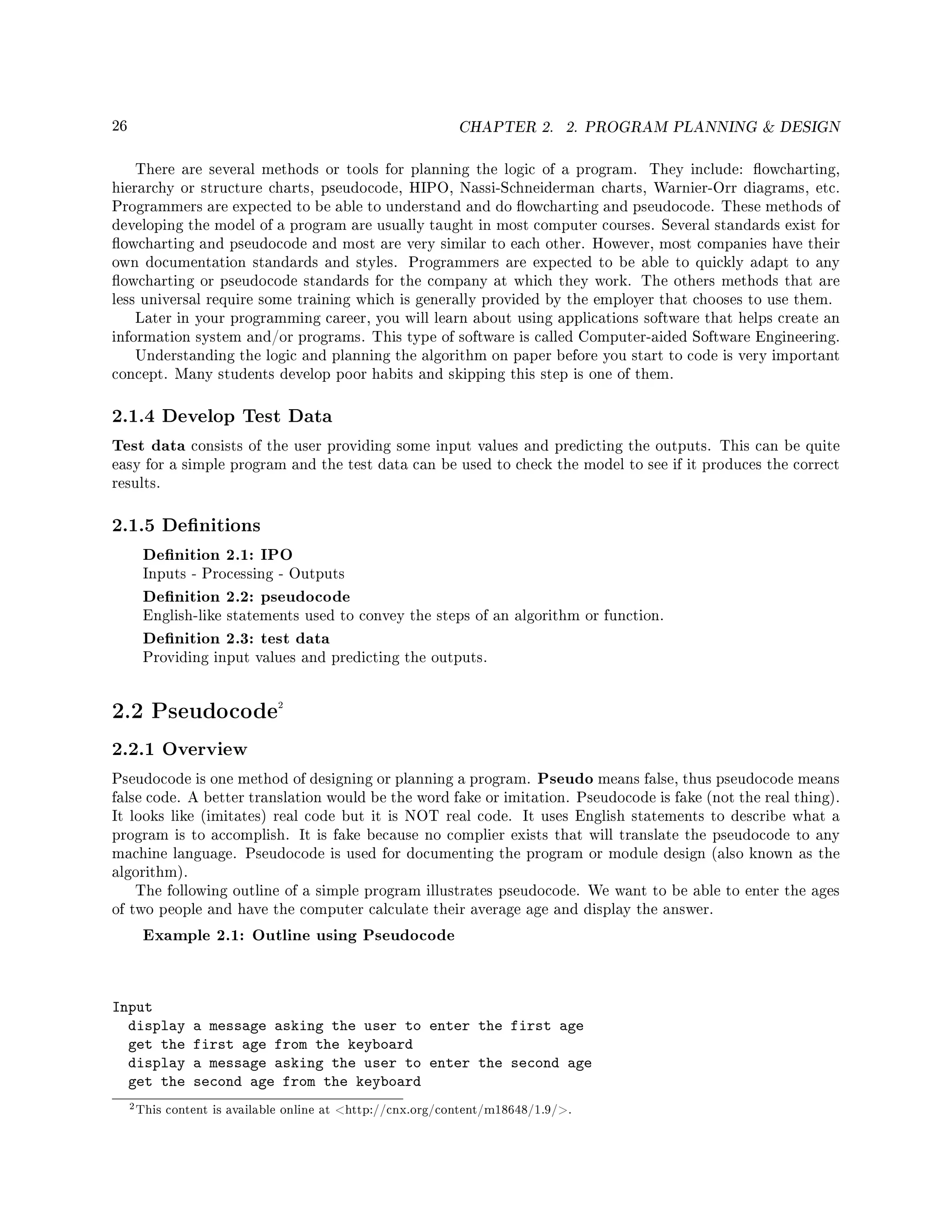 26 CHAPTER 2. 2. PROGRAM PLANNING  DESIGN
There are several methods or tools for planning the logic of a program. They include: owcharting,
hierarchy or structure charts, pseudocode, HIPO, Nassi-Schneiderman charts, Warnier-Orr diagrams, etc.
Programmers are expected to be able to understand and do owcharting and pseudocode. These methods of
developing the model of a program are usually taught in most computer courses. Several standards exist for
owcharting and pseudocode and most are very similar to each other. However, most companies have their
own documentation standards and styles. Programmers are expected to be able to quickly adapt to any
owcharting or pseudocode standards for the company at which they work. The others methods that are
less universal require some training which is generally provided by the employer that chooses to use them.
Later in your programming career, you will learn about using applications software that helps create an
information system and/or programs. This type of software is called Computer-aided Software Engineering.
Understanding the logic and planning the algorithm on paper before you start to code is very important
concept. Many students develop poor habits and skipping this step is one of them.
2.1.4 Develop Test Data
Test data consists of the user providing some input values and predicting the outputs. This can be quite
easy for a simple program and the test data can be used to check the model to see if it produces the correct
results.
2.1.5 Denitions
Denition 2.1: IPO
Inputs - Processing - Outputs
Denition 2.2: pseudocode
English-like statements used to convey the steps of an algorithm or function.
Denition 2.3: test data
Providing input values and predicting the outputs.
2.2 Pseudocode2
2.2.1 Overview
Pseudocode is one method of designing or planning a program. Pseudo means false, thus pseudocode means
false code. A better translation would be the word fake or imitation. Pseudocode is fake (not the real thing).
It looks like (imitates) real code but it is NOT real code. It uses English statements to describe what a
program is to accomplish. It is fake because no complier exists that will translate the pseudocode to any
machine language. Pseudocode is used for documenting the program or module design (also known as the
algorithm).
The following outline of a simple program illustrates pseudocode. We want to be able to enter the ages
of two people and have the computer calculate their average age and display the answer.
Example 2.1: Outline using Pseudocode
Input
display a message asking the user to enter the first age
get the first age from the keyboard
display a message asking the user to enter the second age
get the second age from the keyboard
2This content is available online at http://cnx.org/content/m18648/1.9/.
 
