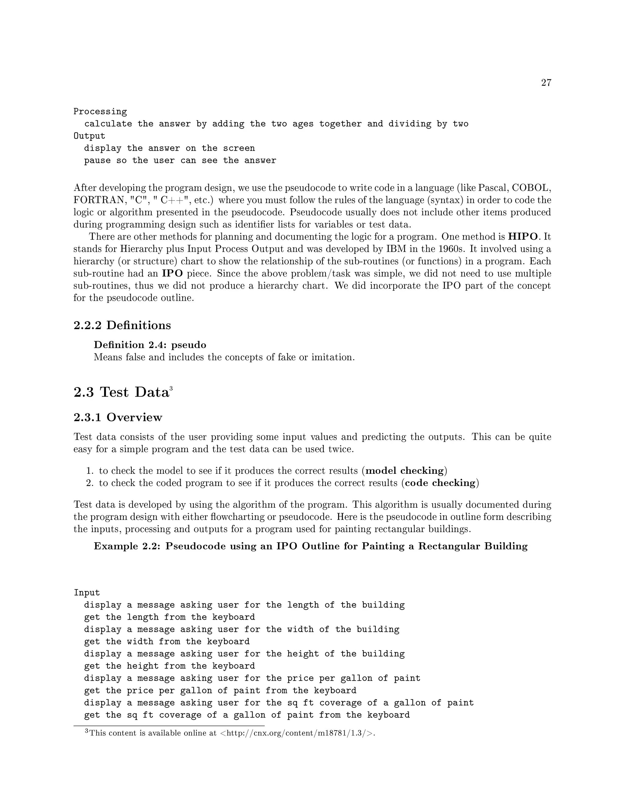 27
Processing
calculate the answer by adding the two ages together and dividing by two
Output
display the answer on the screen
pause so the user can see the answer
After developing the program design, we use the pseudocode to write code in a language (like Pascal, COBOL,
FORTRAN, C,  C++, etc.) where you must follow the rules of the language (syntax) in order to code the
logic or algorithm presented in the pseudocode. Pseudocode usually does not include other items produced
during programming design such as identier lists for variables or test data.
There are other methods for planning and documenting the logic for a program. One method is HIPO. It
stands for Hierarchy plus Input Process Output and was developed by IBM in the 1960s. It involved using a
hierarchy (or structure) chart to show the relationship of the sub-routines (or functions) in a program. Each
sub-routine had an IPO piece. Since the above problem/task was simple, we did not need to use multiple
sub-routines, thus we did not produce a hierarchy chart. We did incorporate the IPO part of the concept
for the pseudocode outline.
2.2.2 Denitions
Denition 2.4: pseudo
Means false and includes the concepts of fake or imitation.
2.3 Test Data3
2.3.1 Overview
Test data consists of the user providing some input values and predicting the outputs. This can be quite
easy for a simple program and the test data can be used twice.
1. to check the model to see if it produces the correct results (model checking)
2. to check the coded program to see if it produces the correct results (code checking)
Test data is developed by using the algorithm of the program. This algorithm is usually documented during
the program design with either owcharting or pseudocode. Here is the pseudocode in outline form describing
the inputs, processing and outputs for a program used for painting rectangular buildings.
Example 2.2: Pseudocode using an IPO Outline for Painting a Rectangular Building
Input
display a message asking user for the length of the building
get the length from the keyboard
display a message asking user for the width of the building
get the width from the keyboard
display a message asking user for the height of the building
get the height from the keyboard
display a message asking user for the price per gallon of paint
get the price per gallon of paint from the keyboard
display a message asking user for the sq ft coverage of a gallon of paint
get the sq ft coverage of a gallon of paint from the keyboard
3This content is available online at http://cnx.org/content/m18781/1.3/.
 