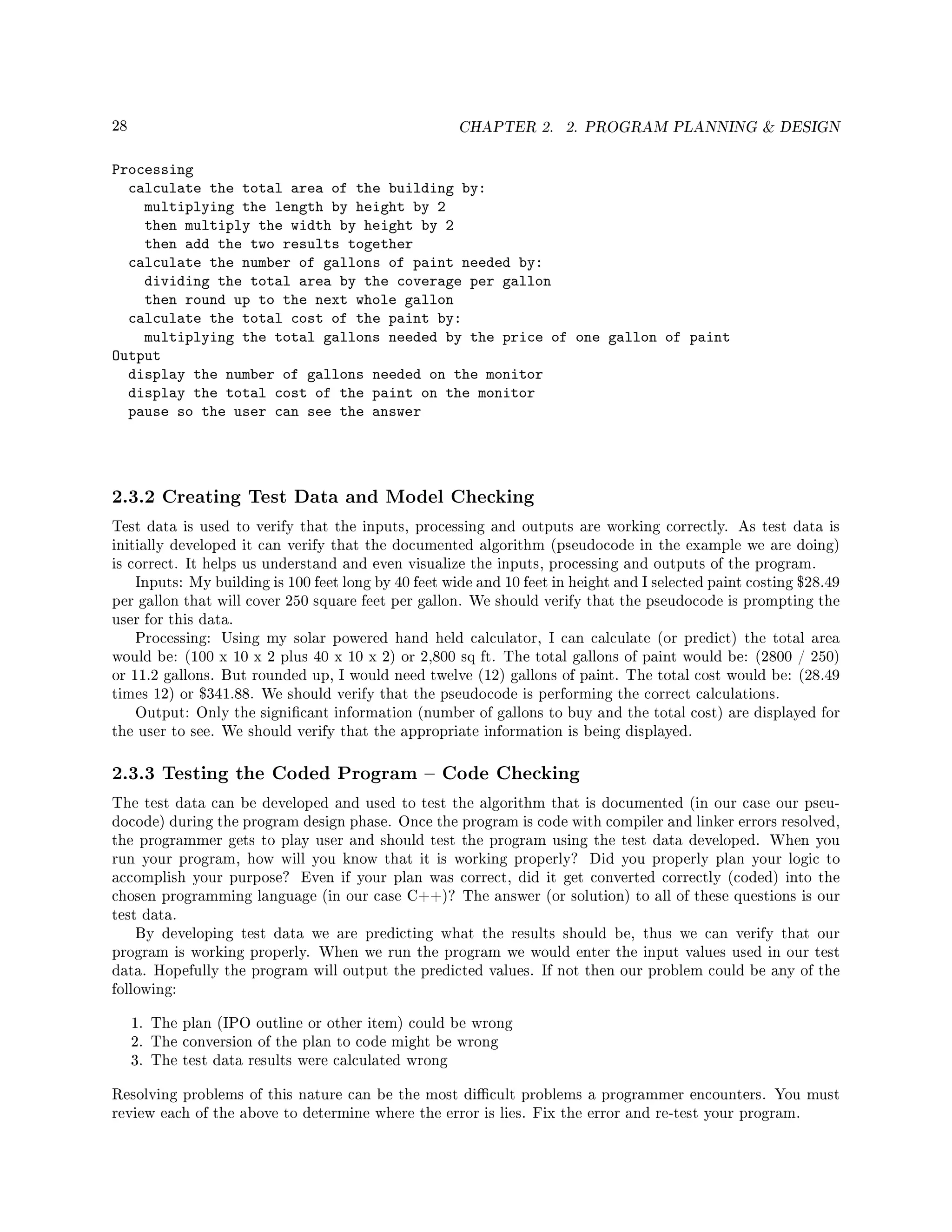 28 CHAPTER 2. 2. PROGRAM PLANNING  DESIGN
Processing
calculate the total area of the building by:
multiplying the length by height by 2
then multiply the width by height by 2
then add the two results together
calculate the number of gallons of paint needed by:
dividing the total area by the coverage per gallon
then round up to the next whole gallon
calculate the total cost of the paint by:
multiplying the total gallons needed by the price of one gallon of paint
Output
display the number of gallons needed on the monitor
display the total cost of the paint on the monitor
pause so the user can see the answer
2.3.2 Creating Test Data and Model Checking
Test data is used to verify that the inputs, processing and outputs are working correctly. As test data is
initially developed it can verify that the documented algorithm (pseudocode in the example we are doing)
is correct. It helps us understand and even visualize the inputs, processing and outputs of the program.
Inputs: My building is 100 feet long by 40 feet wide and 10 feet in height and I selected paint costing $28.49
per gallon that will cover 250 square feet per gallon. We should verify that the pseudocode is prompting the
user for this data.
Processing: Using my solar powered hand held calculator, I can calculate (or predict) the total area
would be: (100 x 10 x 2 plus 40 x 10 x 2) or 2,800 sq ft. The total gallons of paint would be: (2800 / 250)
or 11.2 gallons. But rounded up, I would need twelve (12) gallons of paint. The total cost would be: (28.49
times 12) or $341.88. We should verify that the pseudocode is performing the correct calculations.
Output: Only the signicant information (number of gallons to buy and the total cost) are displayed for
the user to see. We should verify that the appropriate information is being displayed.
2.3.3 Testing the Coded Program  Code Checking
The test data can be developed and used to test the algorithm that is documented (in our case our pseu-
docode) during the program design phase. Once the program is code with compiler and linker errors resolved,
the programmer gets to play user and should test the program using the test data developed. When you
run your program, how will you know that it is working properly? Did you properly plan your logic to
accomplish your purpose? Even if your plan was correct, did it get converted correctly (coded) into the
chosen programming language (in our case C++)? The answer (or solution) to all of these questions is our
test data.
By developing test data we are predicting what the results should be, thus we can verify that our
program is working properly. When we run the program we would enter the input values used in our test
data. Hopefully the program will output the predicted values. If not then our problem could be any of the
following:
1. The plan (IPO outline or other item) could be wrong
2. The conversion of the plan to code might be wrong
3. The test data results were calculated wrong
Resolving problems of this nature can be the most dicult problems a programmer encounters. You must
review each of the above to determine where the error is lies. Fix the error and re-test your program.
 