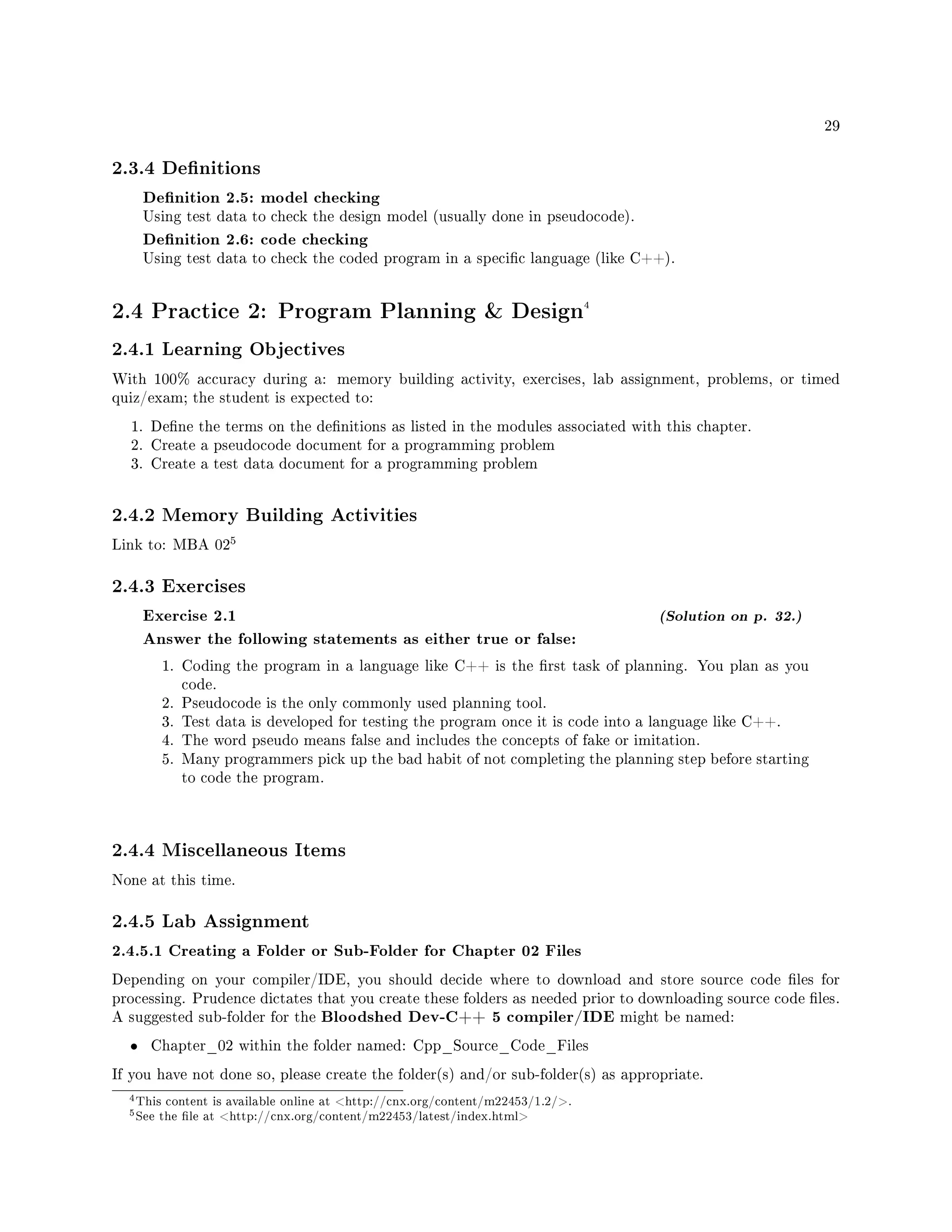 29
2.3.4 Denitions
Denition 2.5: model checking
Using test data to check the design model (usually done in pseudocode).
Denition 2.6: code checking
Using test data to check the coded program in a specic language (like C++).
2.4 Practice 2: Program Planning  Design4
2.4.1 Learning Objectives
With 100% accuracy during a: memory building activity, exercises, lab assignment, problems, or timed
quiz/exam; the student is expected to:
1. Dene the terms on the denitions as listed in the modules associated with this chapter.
2. Create a pseudocode document for a programming problem
3. Create a test data document for a programming problem
2.4.2 Memory Building Activities
Link to: MBA 02
5
2.4.3 Exercises
Exercise 2.1 (Solution on p. 32.)
Answer the following statements as either true or false:
1. Coding the program in a language like C++ is the rst task of planning. You plan as you
code.
2. Pseudocode is the only commonly used planning tool.
3. Test data is developed for testing the program once it is code into a language like C++.
4. The word pseudo means false and includes the concepts of fake or imitation.
5. Many programmers pick up the bad habit of not completing the planning step before starting
to code the program.
2.4.4 Miscellaneous Items
None at this time.
2.4.5 Lab Assignment
2.4.5.1 Creating a Folder or Sub-Folder for Chapter 02 Files
Depending on your compiler/IDE, you should decide where to download and store source code les for
processing. Prudence dictates that you create these folders as needed prior to downloading source code les.
A suggested sub-folder for the Bloodshed Dev-C++ 5 compiler/IDE might be named:
• Chapter_02 within the folder named: Cpp_Source_Code_Files
If you have not done so, please create the folder(s) and/or sub-folder(s) as appropriate.
4This content is available online at http://cnx.org/content/m22453/1.2/.
5See the le at http://cnx.org/content/m22453/latest/index.html
 