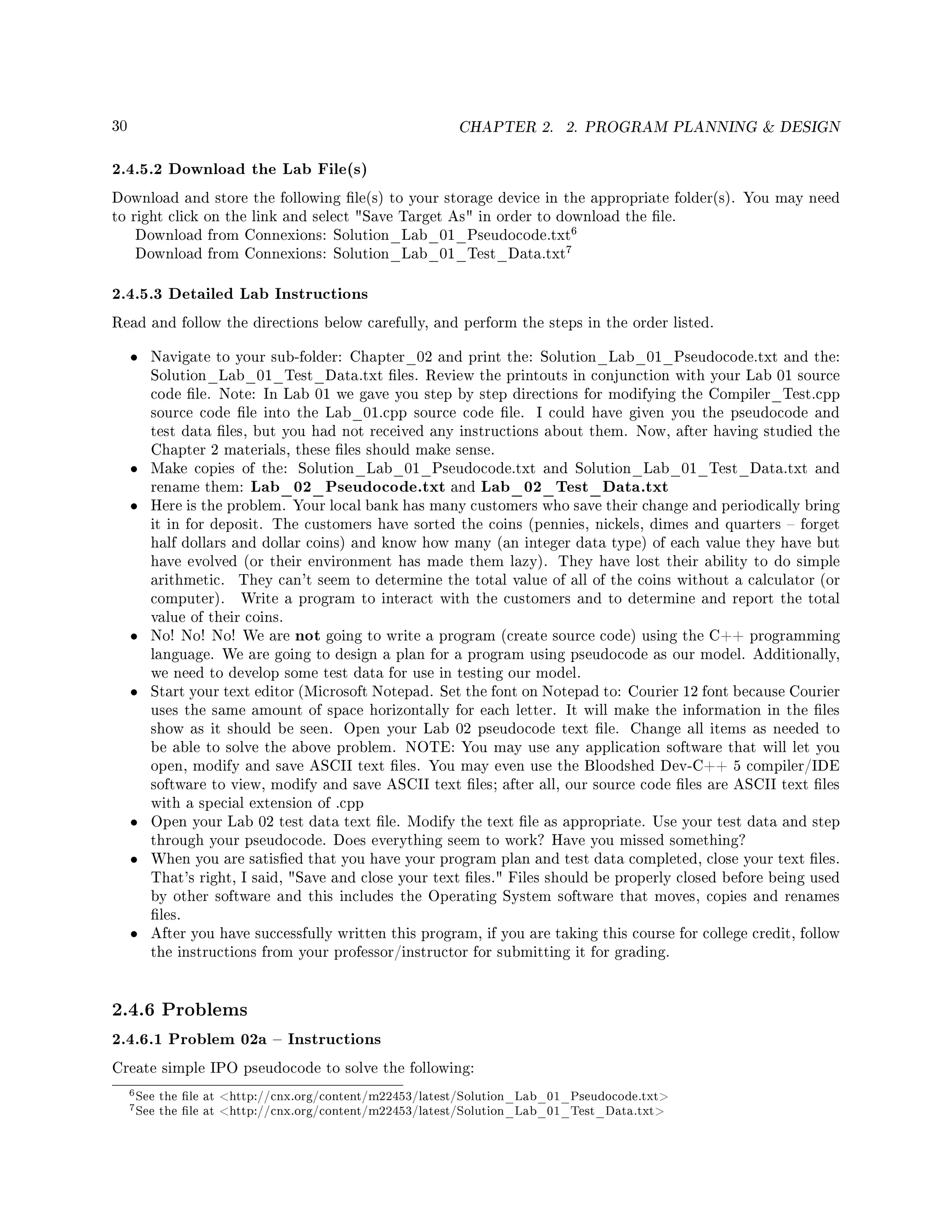 30 CHAPTER 2. 2. PROGRAM PLANNING  DESIGN
2.4.5.2 Download the Lab File(s)
Download and store the following le(s) to your storage device in the appropriate folder(s). You may need
to right click on the link and select Save Target As in order to download the le.
Download from Connexions: Solution_Lab_01_Pseudocode.txt
6
Download from Connexions: Solution_Lab_01_Test_Data.txt
7
2.4.5.3 Detailed Lab Instructions
Read and follow the directions below carefully, and perform the steps in the order listed.
• Navigate to your sub-folder: Chapter_02 and print the: Solution_Lab_01_Pseudocode.txt and the:
Solution_Lab_01_Test_Data.txt les. Review the printouts in conjunction with your Lab 01 source
code le. Note: In Lab 01 we gave you step by step directions for modifying the Compiler_Test.cpp
source code le into the Lab_01.cpp source code le. I could have given you the pseudocode and
test data les, but you had not received any instructions about them. Now, after having studied the
Chapter 2 materials, these les should make sense.
• Make copies of the: Solution_Lab_01_Pseudocode.txt and Solution_Lab_01_Test_Data.txt and
rename them: Lab_02_Pseudocode.txt and Lab_02_Test_Data.txt
• Here is the problem. Your local bank has many customers who save their change and periodically bring
it in for deposit. The customers have sorted the coins (pennies, nickels, dimes and quarters  forget
half dollars and dollar coins) and know how many (an integer data type) of each value they have but
have evolved (or their environment has made them lazy). They have lost their ability to do simple
arithmetic. They can't seem to determine the total value of all of the coins without a calculator (or
computer). Write a program to interact with the customers and to determine and report the total
value of their coins.
• No! No! No! We are not going to write a program (create source code) using the C++ programming
language. We are going to design a plan for a program using pseudocode as our model. Additionally,
we need to develop some test data for use in testing our model.
• Start your text editor (Microsoft Notepad. Set the font on Notepad to: Courier 12 font because Courier
uses the same amount of space horizontally for each letter. It will make the information in the les
show as it should be seen. Open your Lab 02 pseudocode text le. Change all items as needed to
be able to solve the above problem. NOTE: You may use any application software that will let you
open, modify and save ASCII text les. You may even use the Bloodshed Dev-C++ 5 compiler/IDE
software to view, modify and save ASCII text les; after all, our source code les are ASCII text les
with a special extension of .cpp
• Open your Lab 02 test data text le. Modify the text le as appropriate. Use your test data and step
through your pseudocode. Does everything seem to work? Have you missed something?
• When you are satised that you have your program plan and test data completed, close your text les.
That's right, I said, Save and close your text les. Files should be properly closed before being used
by other software and this includes the Operating System software that moves, copies and renames
les.
• After you have successfully written this program, if you are taking this course for college credit, follow
the instructions from your professor/instructor for submitting it for grading.
2.4.6 Problems
2.4.6.1 Problem 02a  Instructions
Create simple IPO pseudocode to solve the following:
6See the le at http://cnx.org/content/m22453/latest/Solution_Lab_01_Pseudocode.txt
7See the le at http://cnx.org/content/m22453/latest/Solution_Lab_01_Test_Data.txt
 