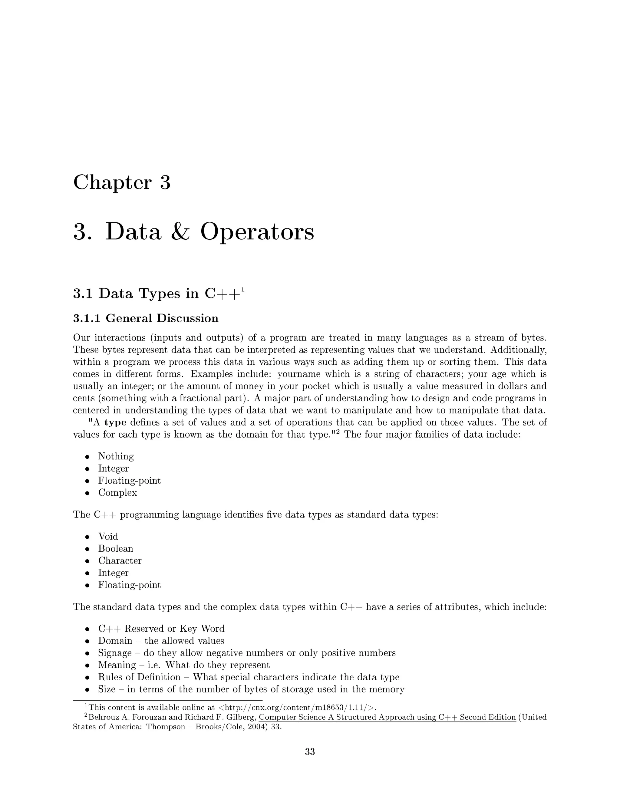 Chapter 3
3. Data  Operators
3.1 Data Types in C++1
3.1.1 General Discussion
Our interactions (inputs and outputs) of a program are treated in many languages as a stream of bytes.
These bytes represent data that can be interpreted as representing values that we understand. Additionally,
within a program we process this data in various ways such as adding them up or sorting them. This data
comes in dierent forms. Examples include: yourname which is a string of characters; your age which is
usually an integer; or the amount of money in your pocket which is usually a value measured in dollars and
cents (something with a fractional part). A major part of understanding how to design and code programs in
centered in understanding the types of data that we want to manipulate and how to manipulate that data.
A type denes a set of values and a set of operations that can be applied on those values. The set of
values for each type is known as the domain for that type.
2 The four major families of data include:
• Nothing
• Integer
• Floating-point
• Complex
The C++ programming language identies ve data types as standard data types:
• Void
• Boolean
• Character
• Integer
• Floating-point
The standard data types and the complex data types within C++ have a series of attributes, which include:
• C++ Reserved or Key Word
• Domain  the allowed values
• Signage  do they allow negative numbers or only positive numbers
• Meaning  i.e. What do they represent
• Rules of Denition  What special characters indicate the data type
• Size  in terms of the number of bytes of storage used in the memory
1This content is available online at http://cnx.org/content/m18653/1.11/.
2Behrouz A. Forouzan and Richard F. Gilberg, Computer Science A Structured Approach using C++ Second Edition (United
States of America: Thompson  Brooks/Cole, 2004) 33.
33
 